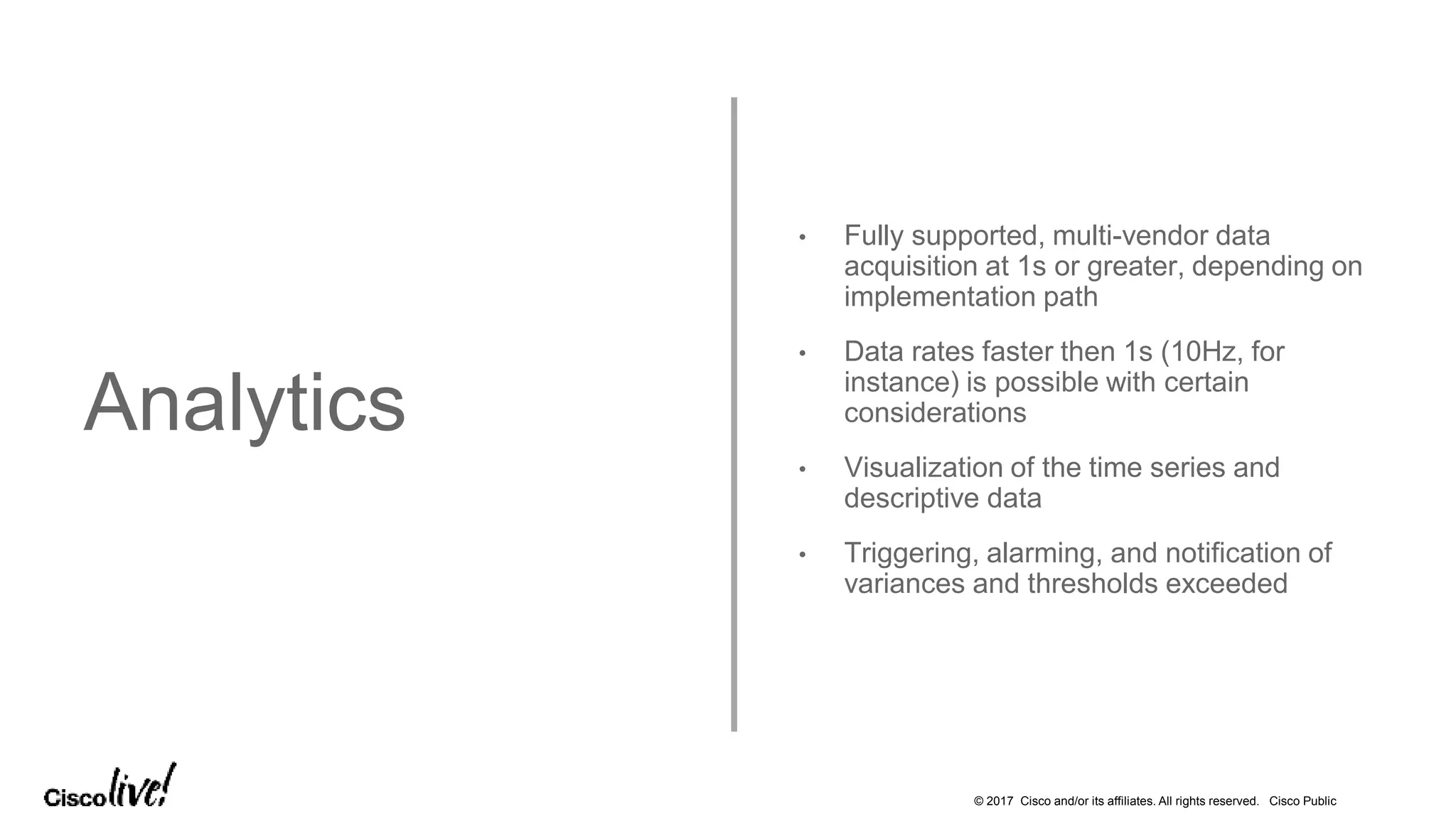 © 2017 Cisco and/or its affiliates. All rights reserved. Cisco Public
Analytics
• Fully supported, multi-vendor data
acquisition at 1s or greater, depending on
implementation path
• Data rates faster then 1s (10Hz, for
instance) is possible with certain
considerations
• Visualization of the time series and
descriptive data
• Triggering, alarming, and notification of
variances and thresholds exceeded
 