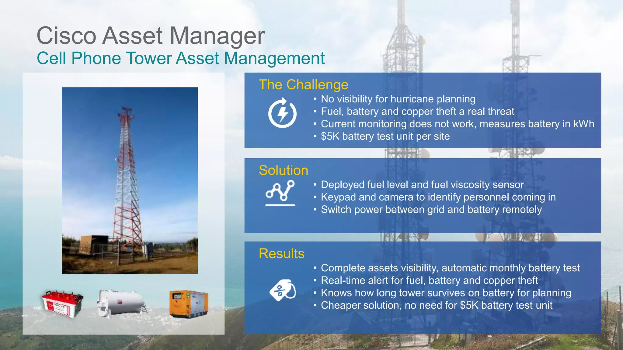 © 2017 Cisco and/or its affiliates. All rights reserved. Cisco Public
Cisco Asset Manager
Cell Phone Tower Asset Management
Solution
• Deployed fuel level and fuel viscosity sensor
• Keypad and camera to identify personnel coming in
• Switch power between grid and battery remotely
Results
• Complete assets visibility, automatic monthly battery test
• Real-time alert for fuel, battery and copper theft
• Knows how long tower survives on battery for planning
• Cheaper solution, no need for $5K battery test unit
The Challenge
• No visibility for hurricane planning
• Fuel, battery and copper theft a real threat
• Current monitoring does not work, measures battery in kWh
• $5K battery test unit per site
 