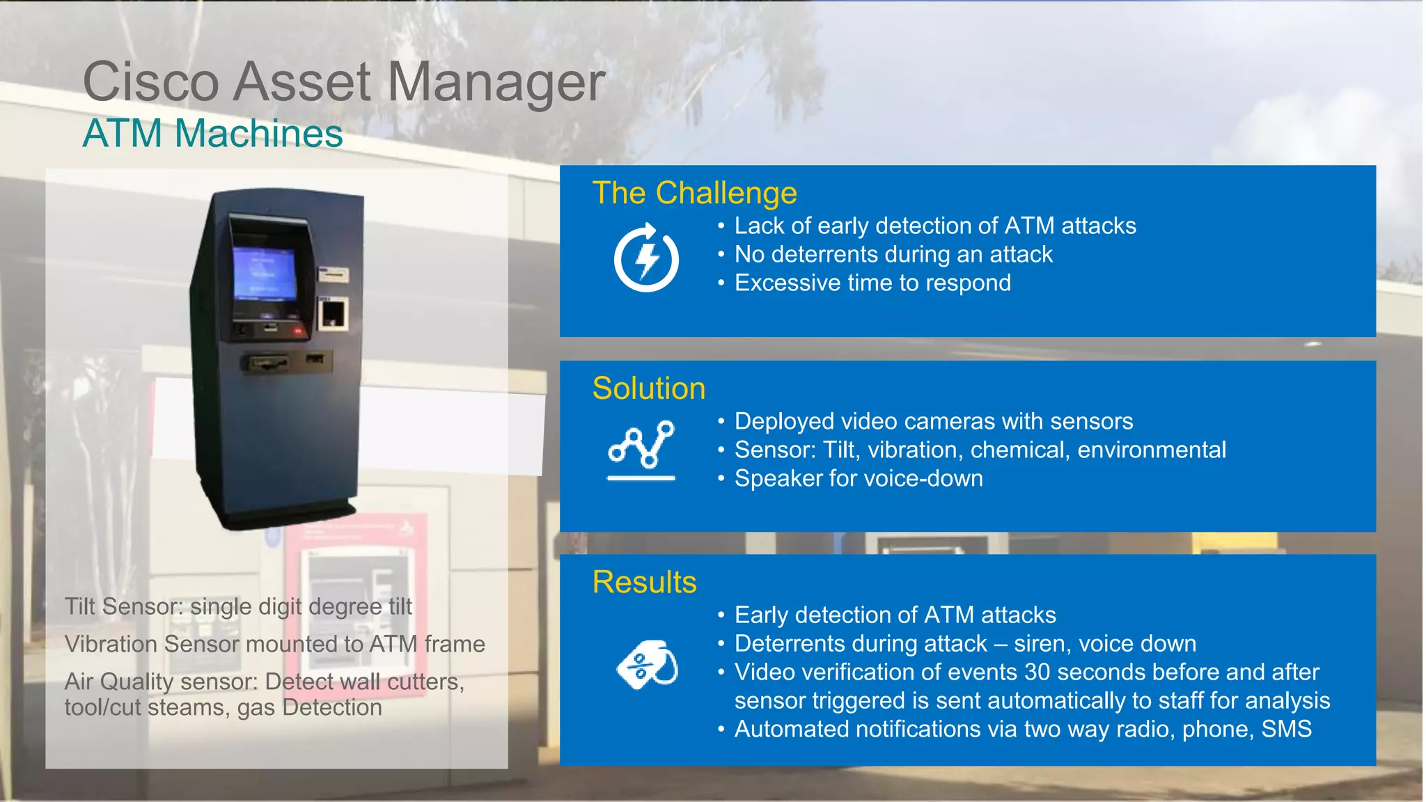 © 2017 Cisco and/or its affiliates. All rights reserved. Cisco Public
Solution
• Deployed video cameras with sensors
• Sensor: Tilt, vibration, chemical, environmental
• Speaker for voice-down
Results
• Early detection of ATM attacks
• Deterrents during attack – siren, voice down
• Video verification of events 30 seconds before and after
sensor triggered is sent automatically to staff for analysis
• Automated notifications via two way radio, phone, SMS
The Challenge
• Lack of early detection of ATM attacks
• No deterrents during an attack
• Excessive time to respond
Cisco Asset Manager
ATM Machines
Tilt Sensor: single digit degree tilt
Vibration Sensor mounted to ATM frame
Air Quality sensor: Detect wall cutters,
tool/cut steams, gas Detection
 