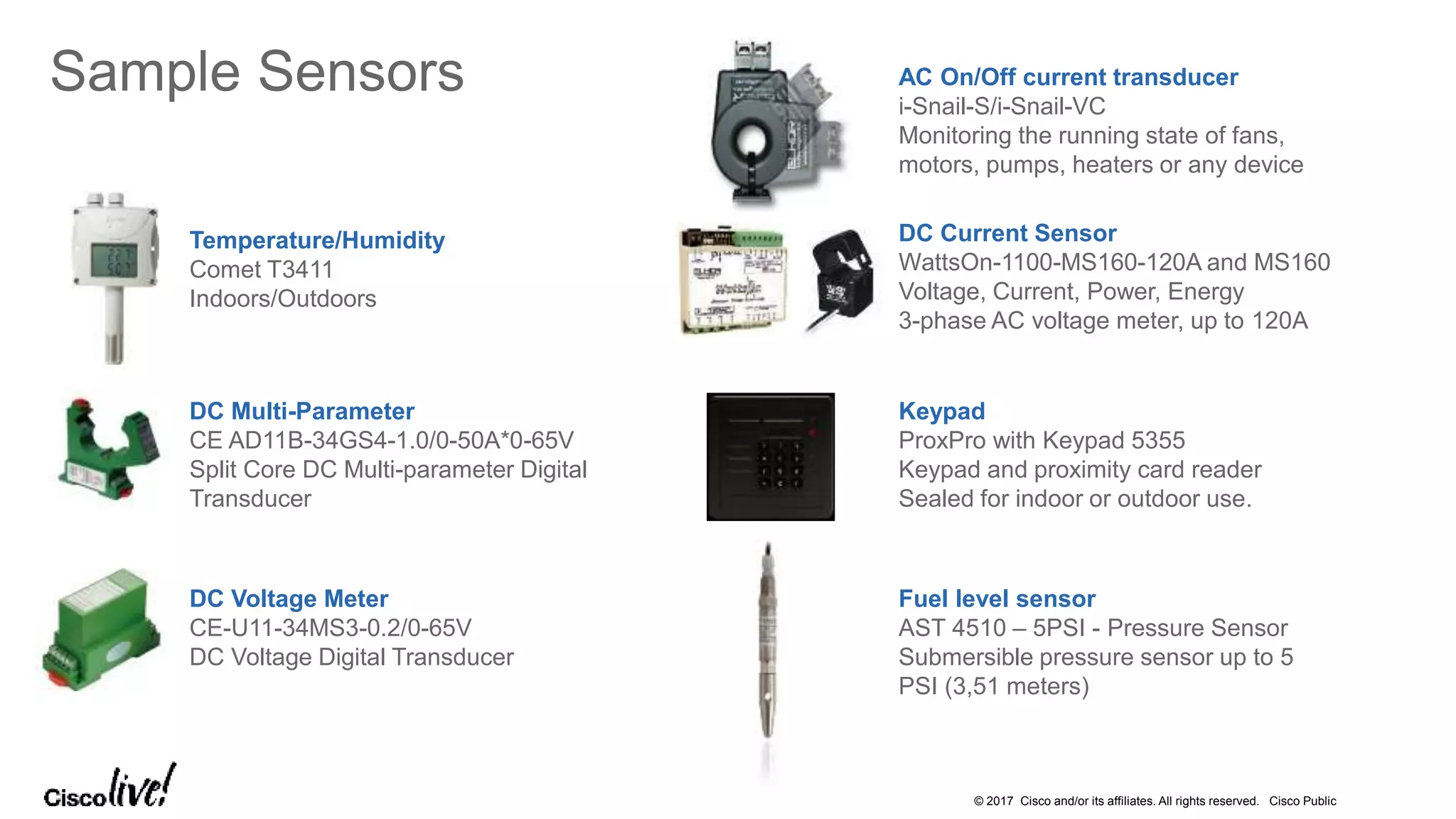 © 2017 Cisco and/or its affiliates. All rights reserved. Cisco Public
Sample Sensors
Temperature/Humidity
Comet T3411
Indoors/Outdoors
DC Current Sensor
WattsOn-1100-MS160-120A and MS160
Voltage, Current, Power, Energy
3-phase AC voltage meter, up to 120A
DC Voltage Meter
CE-U11-34MS3-0.2/0-65V
DC Voltage Digital Transducer
DC Multi-Parameter
CE AD11B-34GS4-1.0/0-50A*0-65V
Split Core DC Multi-parameter Digital
Transducer
AC On/Off current transducer
i-Snail-S/i-Snail-VC
Monitoring the running state of fans,
motors, pumps, heaters or any device
Keypad
ProxPro with Keypad 5355
Keypad and proximity card reader
Sealed for indoor or outdoor use.
Fuel level sensor
AST 4510 – 5PSI - Pressure Sensor
Submersible pressure sensor up to 5
PSI (3,51 meters)
 