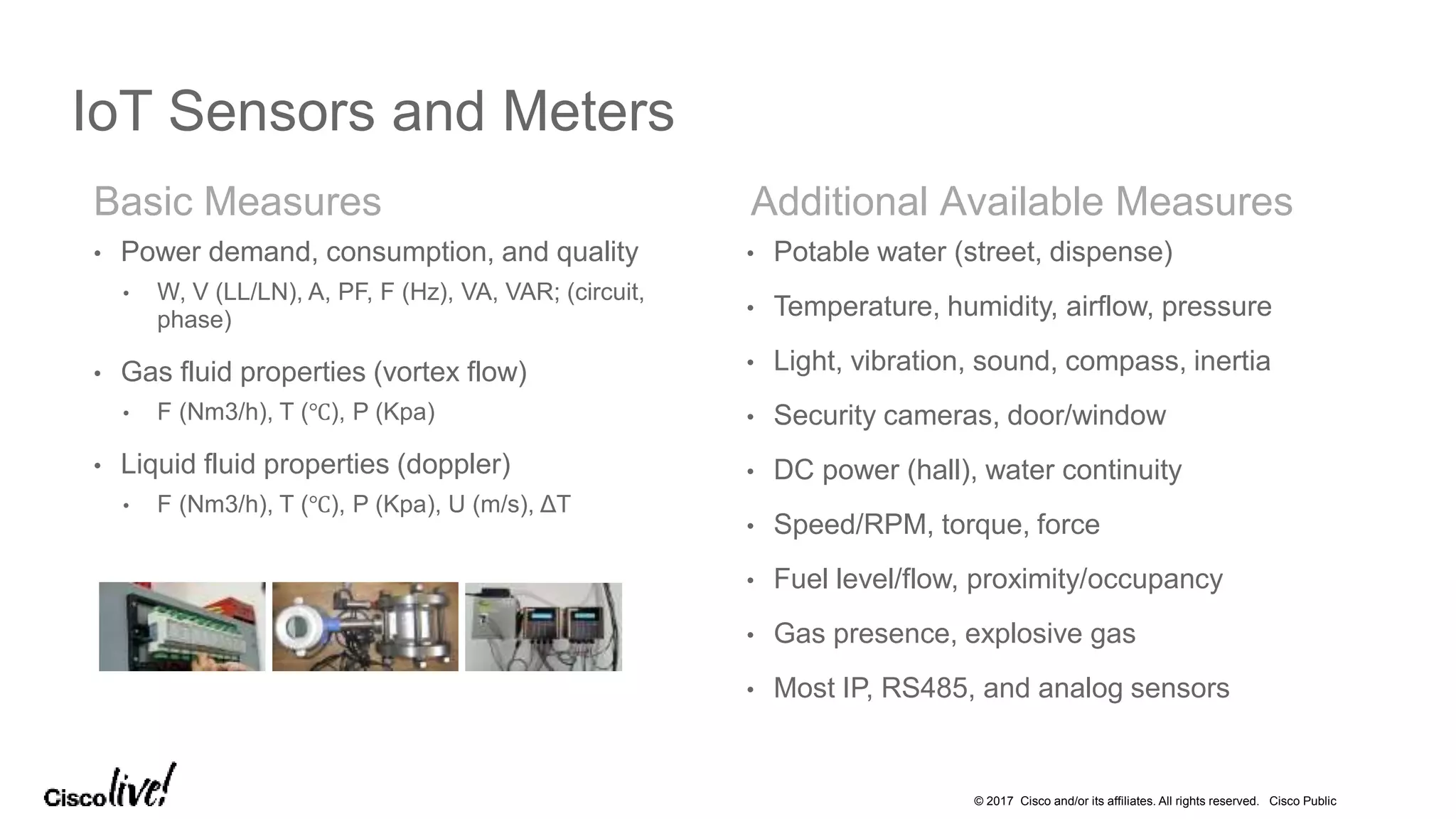 © 2017 Cisco and/or its affiliates. All rights reserved. Cisco Public
Basic Measures Additional Available Measures
IoT Sensors and Meters
• Power demand, consumption, and quality
• W, V (LL/LN), A, PF, F (Hz), VA, VAR; (circuit,
phase)
• Gas fluid properties (vortex flow)
• F (Nm3/h), T (℃), P (Kpa)
• Liquid fluid properties (doppler)
• F (Nm3/h), T (℃), P (Kpa), U (m/s), ΔT
• Potable water (street, dispense)
• Temperature, humidity, airflow, pressure
• Light, vibration, sound, compass, inertia
• Security cameras, door/window
• DC power (hall), water continuity
• Speed/RPM, torque, force
• Fuel level/flow, proximity/occupancy
• Gas presence, explosive gas
• Most IP, RS485, and analog sensors
 