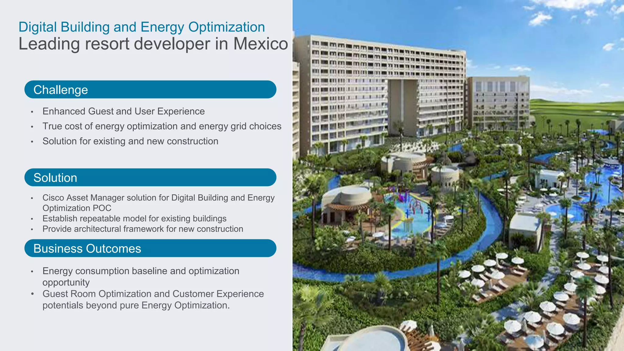 Challenge
Solution
Business Outcomes
Digital Building and Energy Optimization
Leading resort developer in Mexico
• Enhanced Guest and User Experience
• True cost of energy optimization and energy grid choices
• Solution for existing and new construction
• Cisco Asset Manager solution for Digital Building and Energy
Optimization POC
• Establish repeatable model for existing buildings
• Provide architectural framework for new construction
• Energy consumption baseline and optimization
opportunity
• Guest Room Optimization and Customer Experience
potentials beyond pure Energy Optimization.
 