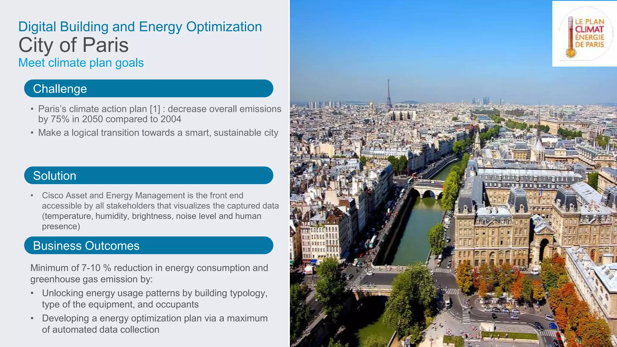 Challenge
Solution
Business Outcomes
Digital Building and Energy Optimization
City of Paris
Meet climate plan goals
• Paris’s climate action plan [1] : decrease overall emissions
by 75% in 2050 compared to 2004
• Make a logical transition towards a smart, sustainable city
• Cisco Asset and Energy Management is the front end
accessible by all stakeholders that visualizes the captured data
(temperature, humidity, brightness, noise level and human
presence)
Minimum of 7-10 % reduction in energy consumption and
greenhouse gas emission by:
• Unlocking energy usage patterns by building typology,
type of the equipment, and occupants
• Developing a energy optimization plan via a maximum
of automated data collection
 