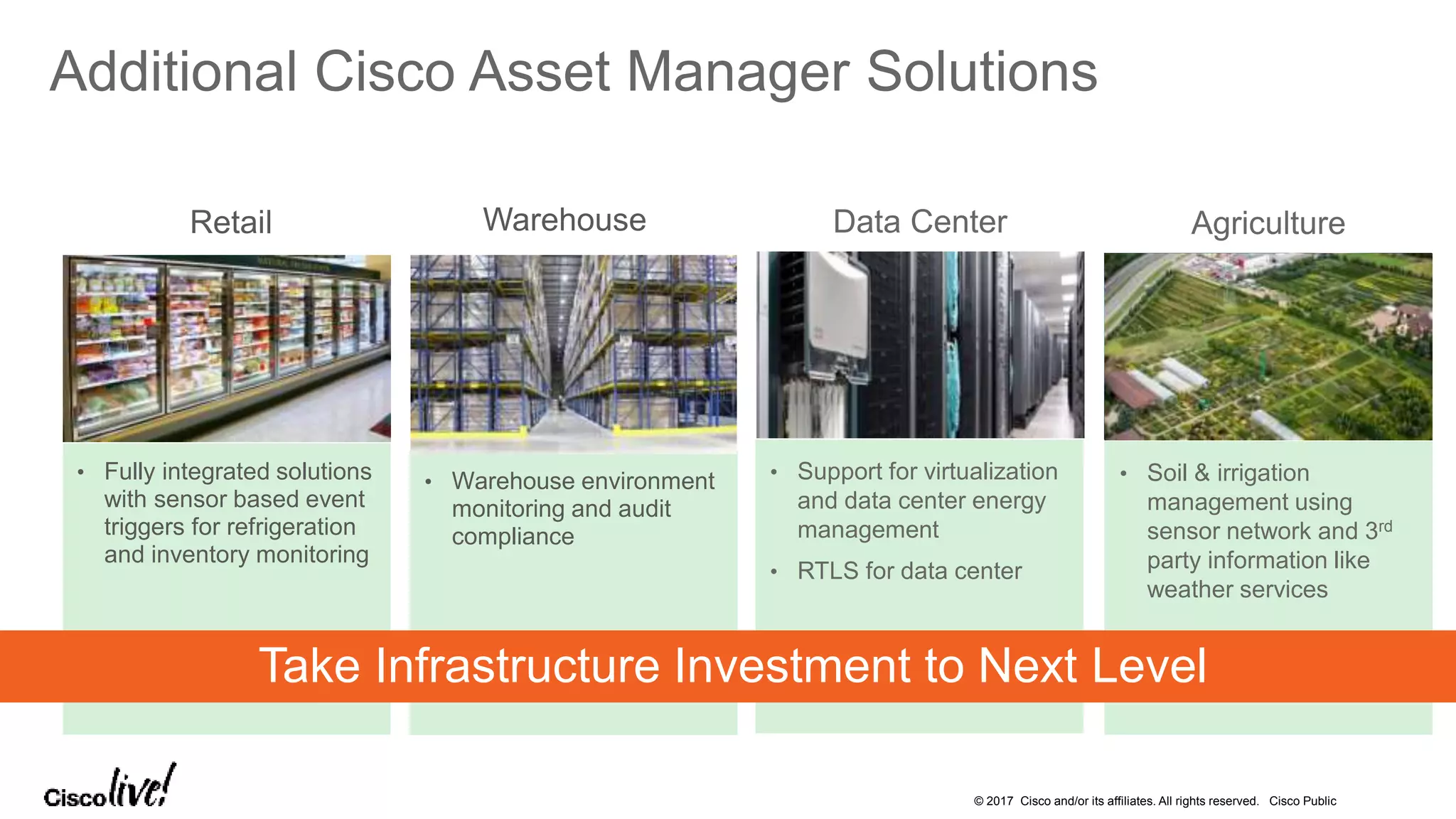 © 2017 Cisco and/or its affiliates. All rights reserved. Cisco Public
Additional Cisco Asset Manager Solutions
Agriculture
• Soil & irrigation
management using
sensor network and 3rd
party information like
weather services
Data Center
• Support for virtualization
and data center energy
management
• RTLS for data center
Warehouse
• Warehouse environment
monitoring and audit
compliance
Retail
• Fully integrated solutions
with sensor based event
triggers for refrigeration
and inventory monitoring
Take Infrastructure Investment to Next Level
 
