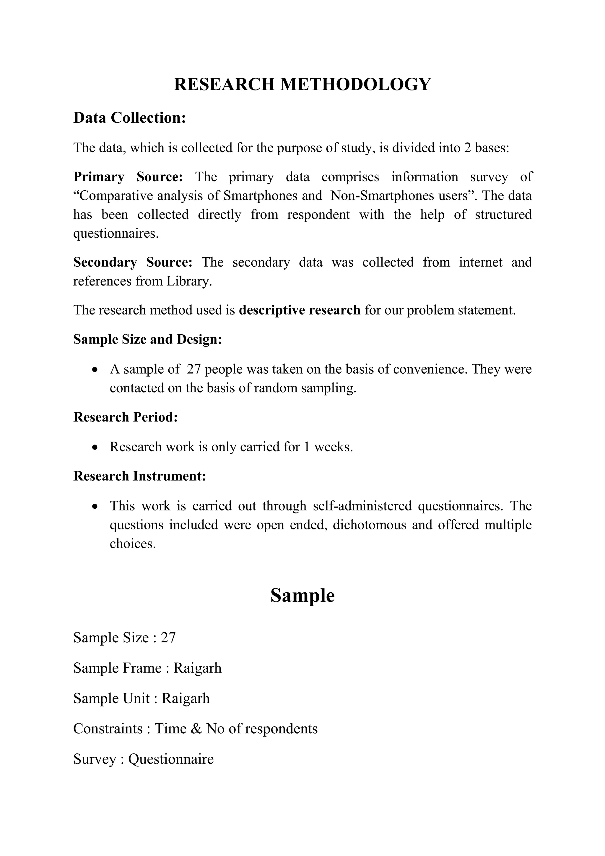 RESEARCH METHODOLOGY
Data Collection:
The data, which is collected for the purpose of study, is divided into 2 bases:
Primary Source: The primary data comprises information survey of
“Comparative analysis of Smartphones and Non-Smartphones users”. The data
has been collected directly from respondent with the help of structured
questionnaires.
Secondary Source: The secondary data was collected from internet and
references from Library.
The research method used is descriptive research for our problem statement.
Sample Size and Design:
 A sample of 27 people was taken on the basis of convenience. They were
contacted on the basis of random sampling.
Research Period:
 Research work is only carried for 1 weeks.
Research Instrument:
 This work is carried out through self-administered questionnaires. The
questions included were open ended, dichotomous and offered multiple
choices.
Sample
Sample Size : 27
Sample Frame : Raigarh
Sample Unit : Raigarh
Constraints : Time & No of respondents
Survey : Questionnaire
 