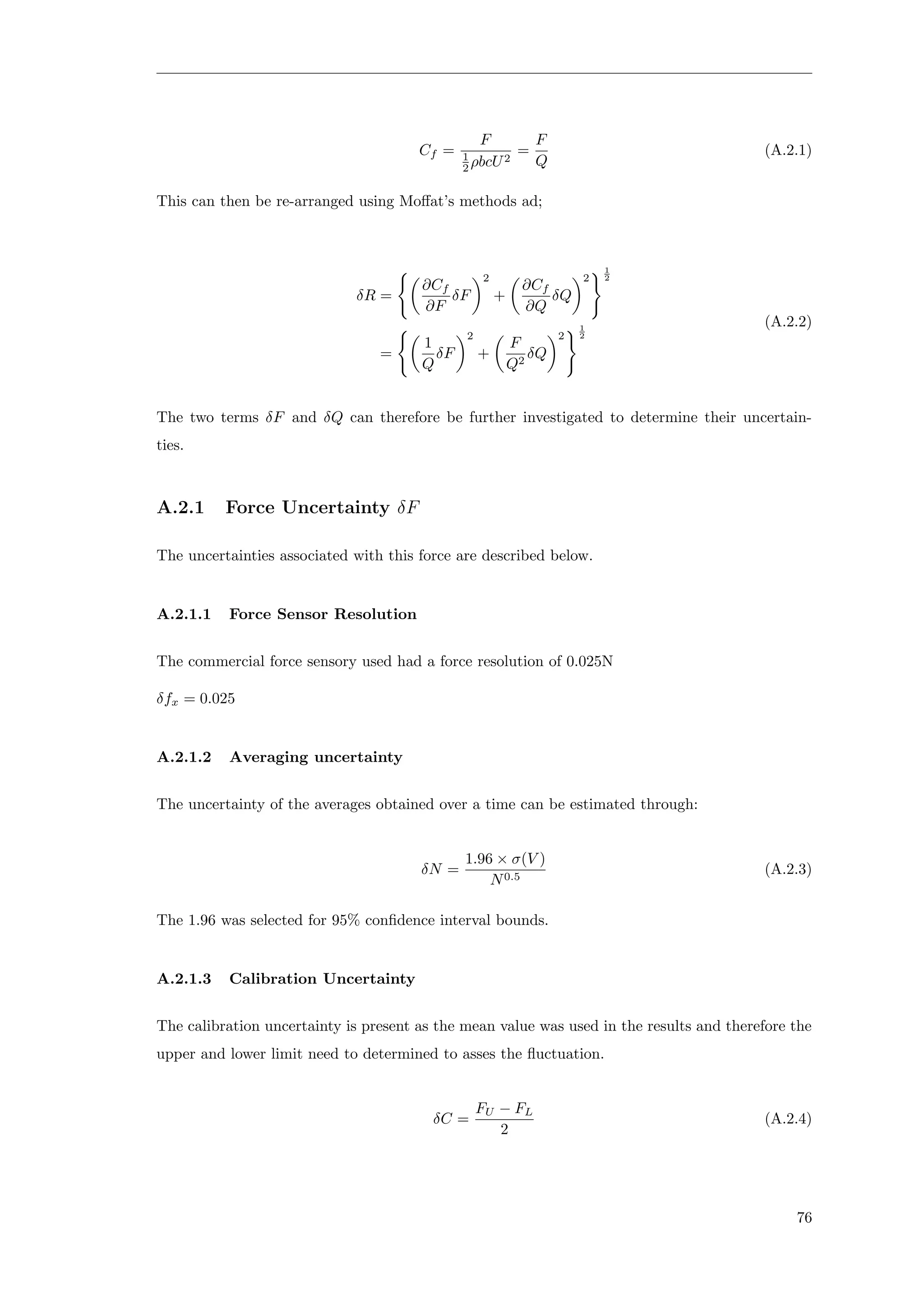 Cf =
F
1
2 ρbcU2
=
F
Q
(A.2.1)
This can then be re-arranged using Moﬀat’s methods ad;
δR =
∂Cf
∂F
δF
2
+
∂Cf
∂Q
δQ
2
1
2
=
1
Q
δF
2
+
F
Q2
δQ
2
1
2
(A.2.2)
The two terms δF and δQ can therefore be further investigated to determine their uncertain-
ties.
A.2.1 Force Uncertainty δF
The uncertainties associated with this force are described below.
A.2.1.1 Force Sensor Resolution
The commercial force sensory used had a force resolution of 0.025N
δfx = 0.025
A.2.1.2 Averaging uncertainty
The uncertainty of the averages obtained over a time can be estimated through:
δN =
1.96 × σ(V )
N0.5
(A.2.3)
The 1.96 was selected for 95% conﬁdence interval bounds.
A.2.1.3 Calibration Uncertainty
The calibration uncertainty is present as the mean value was used in the results and therefore the
upper and lower limit need to determined to asses the ﬂuctuation.
δC =
FU − FL
2
(A.2.4)
76
 