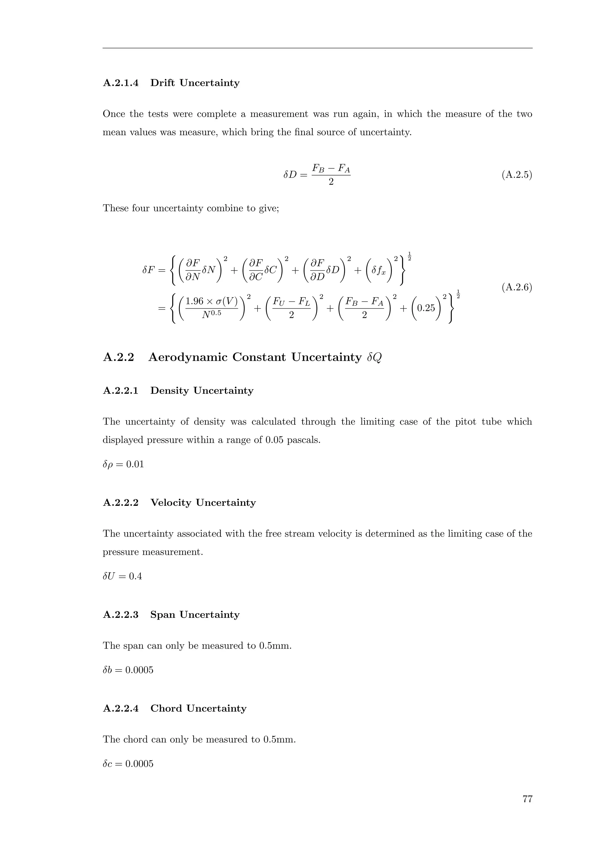A.2.1.4 Drift Uncertainty
Once the tests were complete a measurement was run again, in which the measure of the two
mean values was measure, which bring the ﬁnal source of uncertainty.
δD =
FB − FA
2
(A.2.5)
These four uncertainty combine to give;
δF =
∂F
∂N
δN
2
+
∂F
∂C
δC
2
+
∂F
∂D
δD
2
+ δfx
2
1
2
=
1.96 × σ(V )
N0.5
2
+
FU − FL
2
2
+
FB − FA
2
2
+ 0.25
2
1
2
(A.2.6)
A.2.2 Aerodynamic Constant Uncertainty δQ
A.2.2.1 Density Uncertainty
The uncertainty of density was calculated through the limiting case of the pitot tube which
displayed pressure within a range of 0.05 pascals.
δρ = 0.01
A.2.2.2 Velocity Uncertainty
The uncertainty associated with the free stream velocity is determined as the limiting case of the
pressure measurement.
δU = 0.4
A.2.2.3 Span Uncertainty
The span can only be measured to 0.5mm.
δb = 0.0005
A.2.2.4 Chord Uncertainty
The chord can only be measured to 0.5mm.
δc = 0.0005
77
 