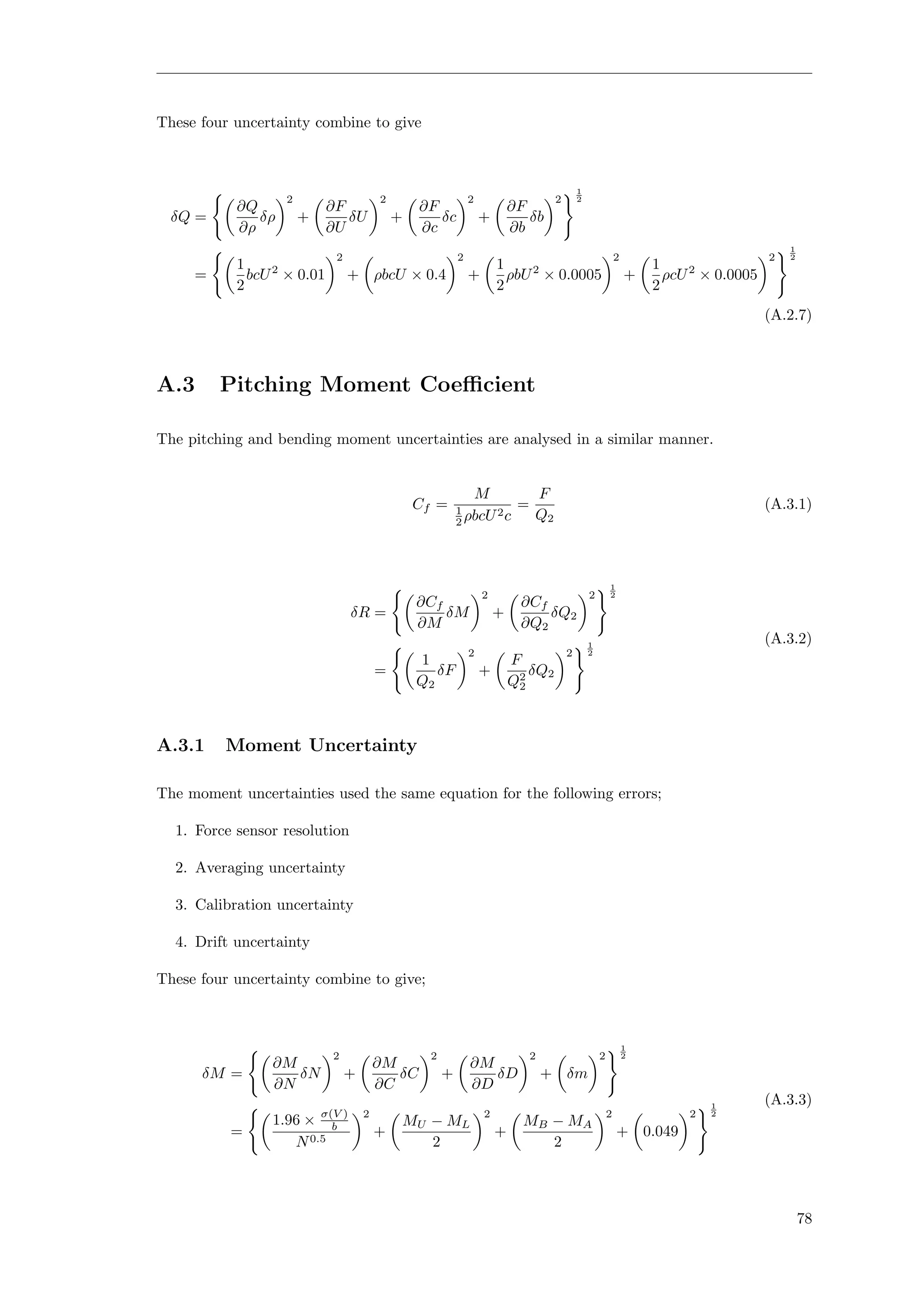 These four uncertainty combine to give
δQ =
∂Q
∂ρ
δρ
2
+
∂F
∂U
δU
2
+
∂F
∂c
δc
2
+
∂F
∂b
δb
2
1
2
=
1
2
bcU2
× 0.01
2
+ ρbcU × 0.4
2
+
1
2
ρbU2
× 0.0005
2
+
1
2
ρcU2
× 0.0005
2
1
2
(A.2.7)
A.3 Pitching Moment Coeﬃcient
The pitching and bending moment uncertainties are analysed in a similar manner.
Cf =
M
1
2 ρbcU2c
=
F
Q2
(A.3.1)
δR =
∂Cf
∂M
δM
2
+
∂Cf
∂Q2
δQ2
2
1
2
=
1
Q2
δF
2
+
F
Q2
2
δQ2
2
1
2
(A.3.2)
A.3.1 Moment Uncertainty
The moment uncertainties used the same equation for the following errors;
1. Force sensor resolution
2. Averaging uncertainty
3. Calibration uncertainty
4. Drift uncertainty
These four uncertainty combine to give;
δM =
∂M
∂N
δN
2
+
∂M
∂C
δC
2
+
∂M
∂D
δD
2
+ δm
2
1
2
=
1.96 × σ(V )
b
N0.5
2
+
MU − ML
2
2
+
MB − MA
2
2
+ 0.049
2
1
2
(A.3.3)
78
 