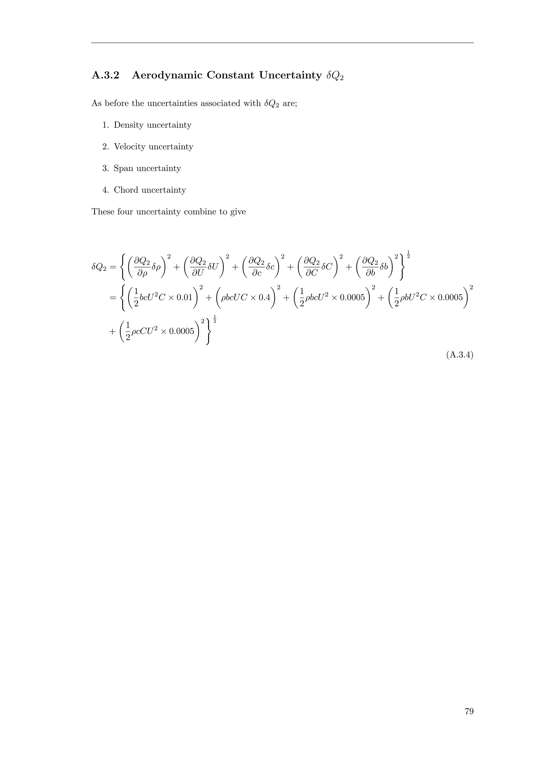A.3.2 Aerodynamic Constant Uncertainty δQ2
As before the uncertainties associated with δQ2 are;
1. Density uncertainty
2. Velocity uncertainty
3. Span uncertainty
4. Chord uncertainty
These four uncertainty combine to give
δQ2 =
∂Q2
∂ρ
δρ
2
+
∂Q2
∂U
δU
2
+
∂Q2
∂c
δc
2
+
∂Q2
∂C
δC
2
+
∂Q2
∂b
δb
2
1
2
=
1
2
bcU2
C × 0.01
2
+ ρbcUC × 0.4
2
+
1
2
ρbcU2
× 0.0005
2
+
1
2
ρbU2
C × 0.0005
2
+
1
2
ρcCU2
× 0.0005
2
1
2
(A.3.4)
79
 