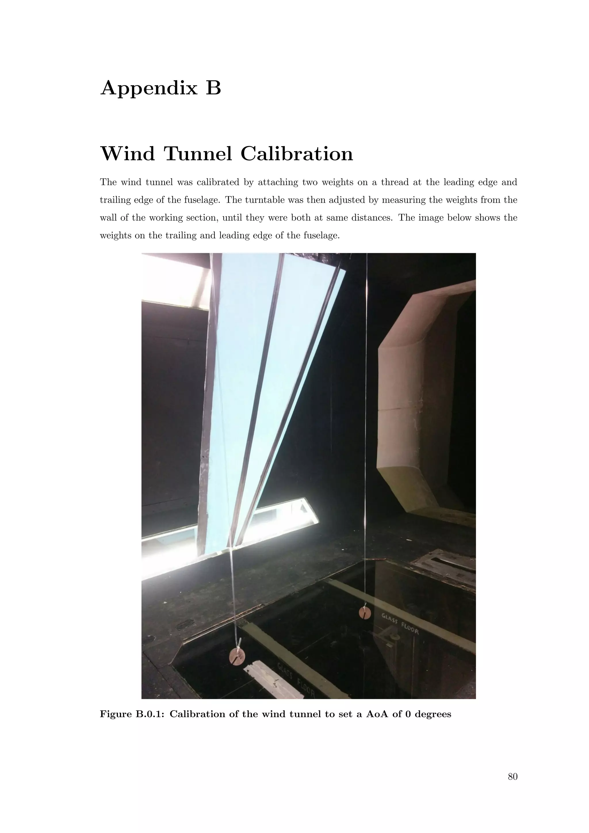 Appendix B
Wind Tunnel Calibration
The wind tunnel was calibrated by attaching two weights on a thread at the leading edge and
trailing edge of the fuselage. The turntable was then adjusted by measuring the weights from the
wall of the working section, until they were both at same distances. The image below shows the
weights on the trailing and leading edge of the fuselage.
Figure B.0.1: Calibration of the wind tunnel to set a AoA of 0 degrees
80
 