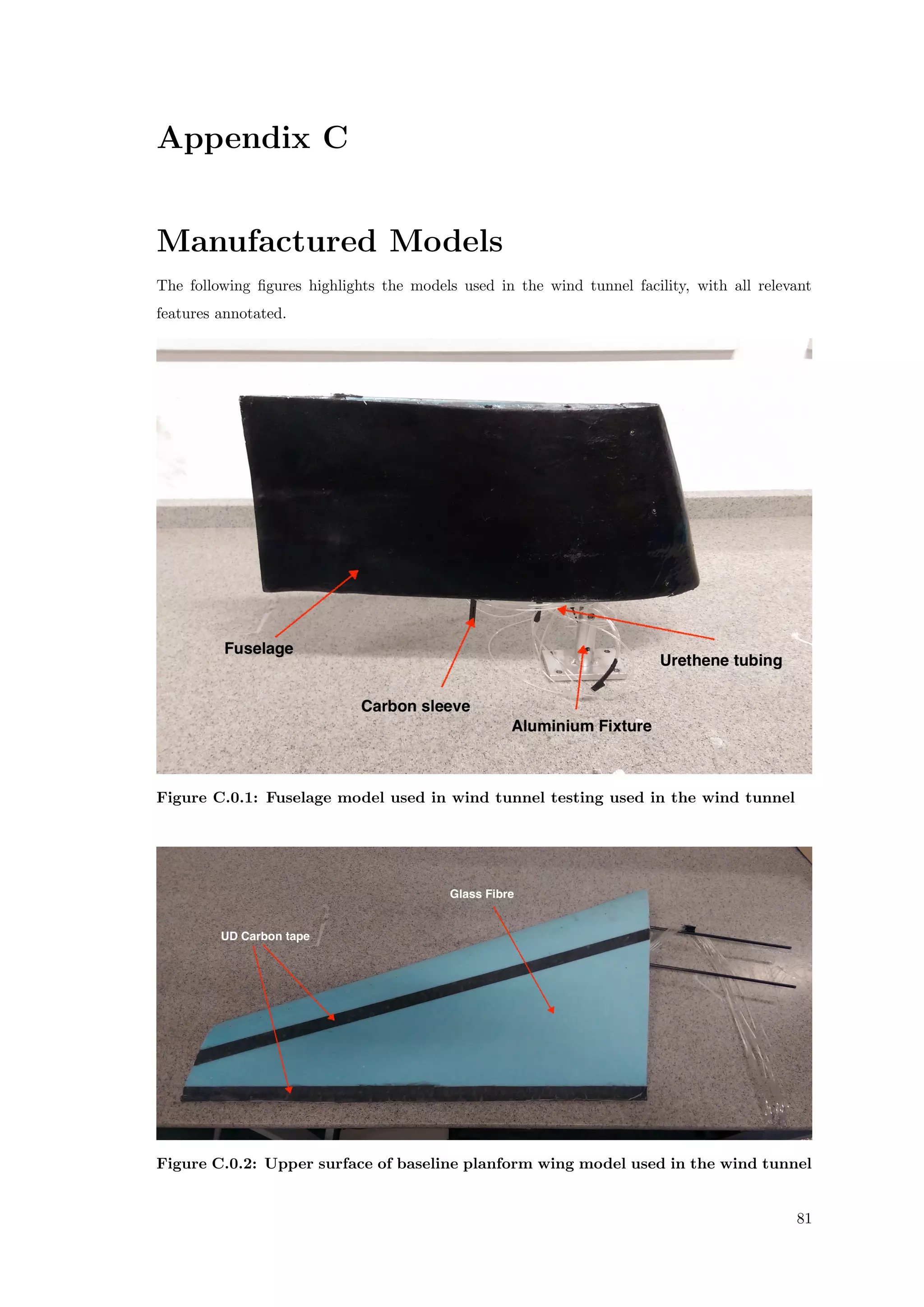 Appendix C
Manufactured Models
The following ﬁgures highlights the models used in the wind tunnel facility, with all relevant
features annotated.
Figure C.0.1: Fuselage model used in wind tunnel testing used in the wind tunnel
Figure C.0.2: Upper surface of baseline planform wing model used in the wind tunnel
81
 