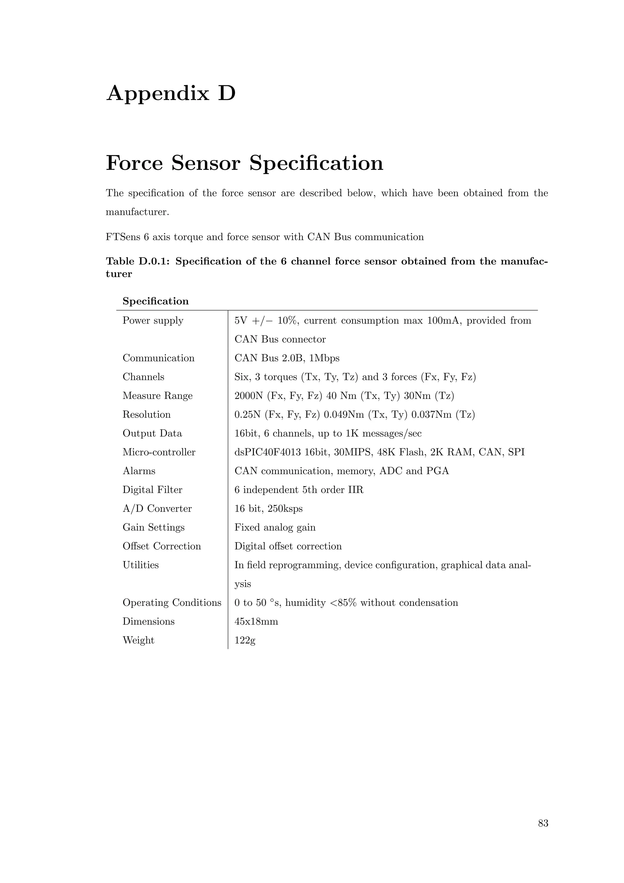 Appendix D
Force Sensor Speciﬁcation
The speciﬁcation of the force sensor are described below, which have been obtained from the
manufacturer.
FTSens 6 axis torque and force sensor with CAN Bus communication
Table D.0.1: Speciﬁcation of the 6 channel force sensor obtained from the manufac-
turer
Speciﬁcation
Power supply 5V +/− 10%, current consumption max 100mA, provided from
CAN Bus connector
Communication CAN Bus 2.0B, 1Mbps
Channels Six, 3 torques (Tx, Ty, Tz) and 3 forces (Fx, Fy, Fz)
Measure Range 2000N (Fx, Fy, Fz) 40 Nm (Tx, Ty) 30Nm (Tz)
Resolution 0.25N (Fx, Fy, Fz) 0.049Nm (Tx, Ty) 0.037Nm (Tz)
Output Data 16bit, 6 channels, up to 1K messages/sec
Micro-controller dsPIC40F4013 16bit, 30MIPS, 48K Flash, 2K RAM, CAN, SPI
Alarms CAN communication, memory, ADC and PGA
Digital Filter 6 independent 5th order IIR
A/D Converter 16 bit, 250ksps
Gain Settings Fixed analog gain
Oﬀset Correction Digital oﬀset correction
Utilities In ﬁeld reprogramming, device conﬁguration, graphical data anal-
ysis
Operating Conditions 0 to 50 ◦
s, humidity <85% without condensation
Dimensions 45x18mm
Weight 122g
83
 