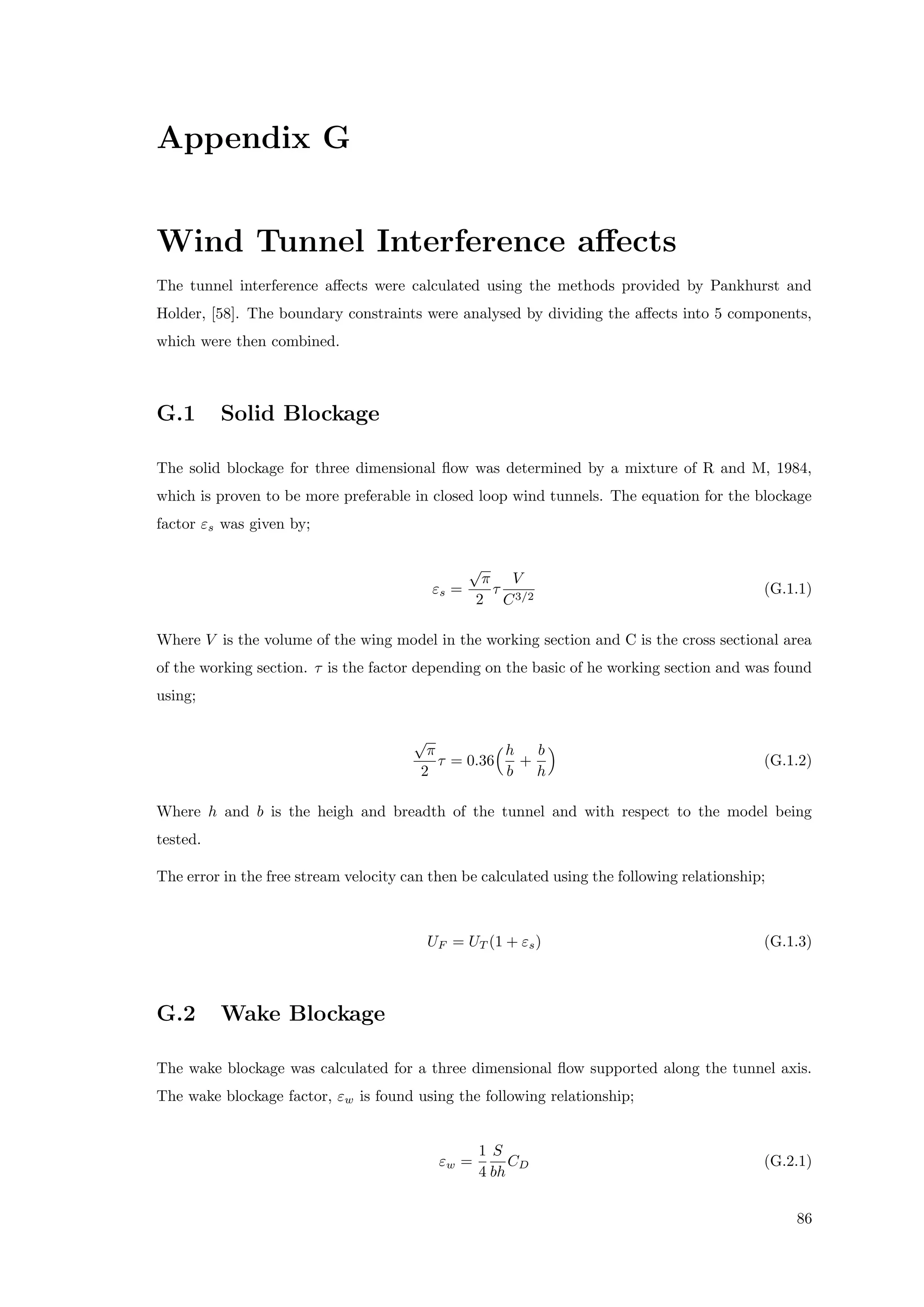 Appendix G
Wind Tunnel Interference aﬀects
The tunnel interference aﬀects were calculated using the methods provided by Pankhurst and
Holder, [58]. The boundary constraints were analysed by dividing the aﬀects into 5 components,
which were then combined.
G.1 Solid Blockage
The solid blockage for three dimensional ﬂow was determined by a mixture of R and M, 1984,
which is proven to be more preferable in closed loop wind tunnels. The equation for the blockage
factor εs was given by;
εs =
√
π
2
τ
V
C3/2
(G.1.1)
Where V is the volume of the wing model in the working section and C is the cross sectional area
of the working section. τ is the factor depending on the basic of he working section and was found
using;
√
π
2
τ = 0.36
h
b
+
b
h
(G.1.2)
Where h and b is the heigh and breadth of the tunnel and with respect to the model being
tested.
The error in the free stream velocity can then be calculated using the following relationship;
UF = UT (1 + εs) (G.1.3)
G.2 Wake Blockage
The wake blockage was calculated for a three dimensional ﬂow supported along the tunnel axis.
The wake blockage factor, εw is found using the following relationship;
εw =
1
4
S
bh
CD (G.2.1)
86
 