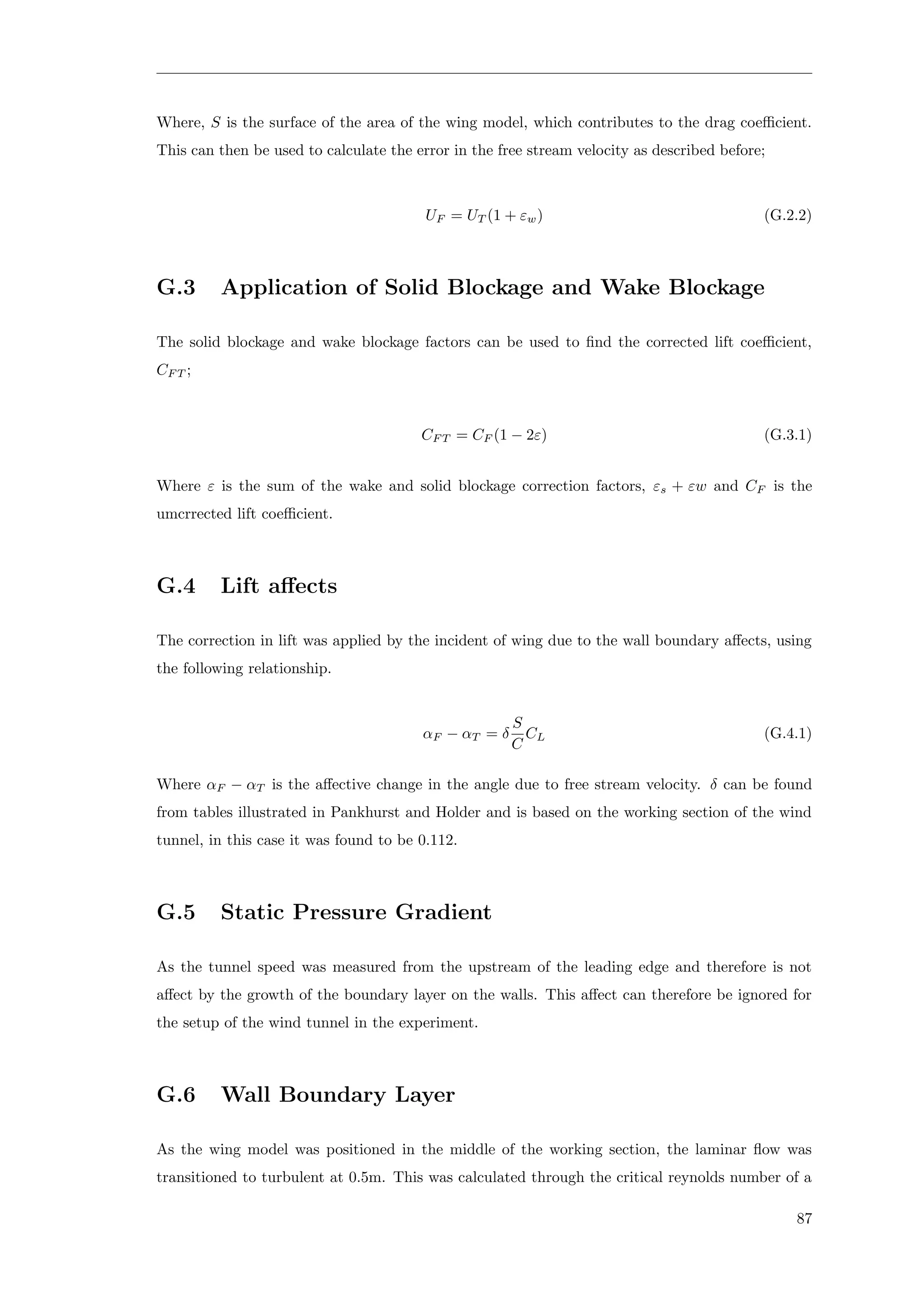 Where, S is the surface of the area of the wing model, which contributes to the drag coeﬃcient.
This can then be used to calculate the error in the free stream velocity as described before;
UF = UT (1 + εw) (G.2.2)
G.3 Application of Solid Blockage and Wake Blockage
The solid blockage and wake blockage factors can be used to ﬁnd the corrected lift coeﬃcient,
CF T ;
CF T = CF (1 − 2ε) (G.3.1)
Where ε is the sum of the wake and solid blockage correction factors, εs + εw and CF is the
umcrrected lift coeﬃcient.
G.4 Lift aﬀects
The correction in lift was applied by the incident of wing due to the wall boundary aﬀects, using
the following relationship.
αF − αT = δ
S
C
CL (G.4.1)
Where αF − αT is the aﬀective change in the angle due to free stream velocity. δ can be found
from tables illustrated in Pankhurst and Holder and is based on the working section of the wind
tunnel, in this case it was found to be 0.112.
G.5 Static Pressure Gradient
As the tunnel speed was measured from the upstream of the leading edge and therefore is not
aﬀect by the growth of the boundary layer on the walls. This aﬀect can therefore be ignored for
the setup of the wind tunnel in the experiment.
G.6 Wall Boundary Layer
As the wing model was positioned in the middle of the working section, the laminar ﬂow was
transitioned to turbulent at 0.5m. This was calculated through the critical reynolds number of a
87
 