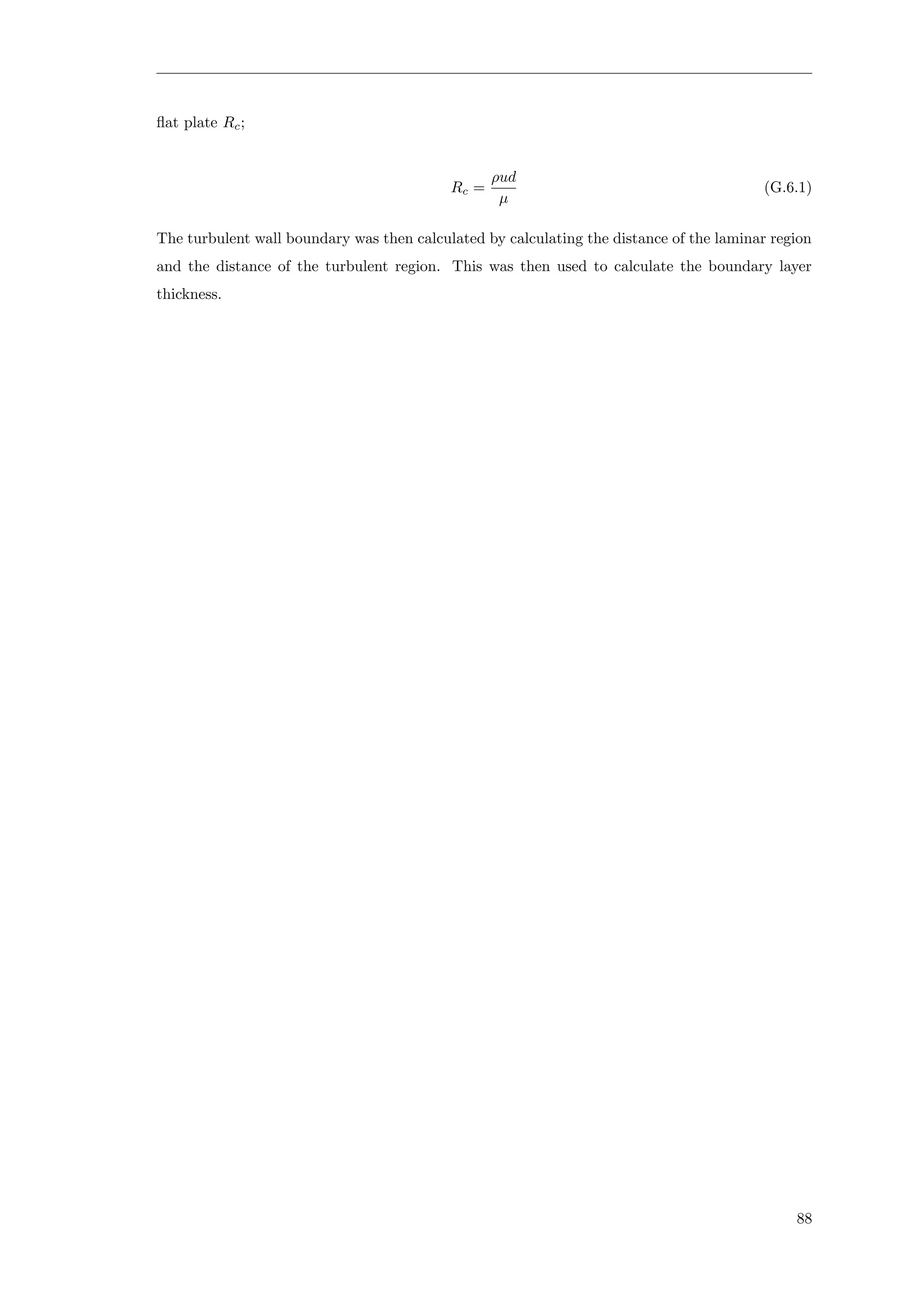 ﬂat plate Rc;
Rc =
ρud
µ
(G.6.1)
The turbulent wall boundary was then calculated by calculating the distance of the laminar region
and the distance of the turbulent region. This was then used to calculate the boundary layer
thickness.
88
 