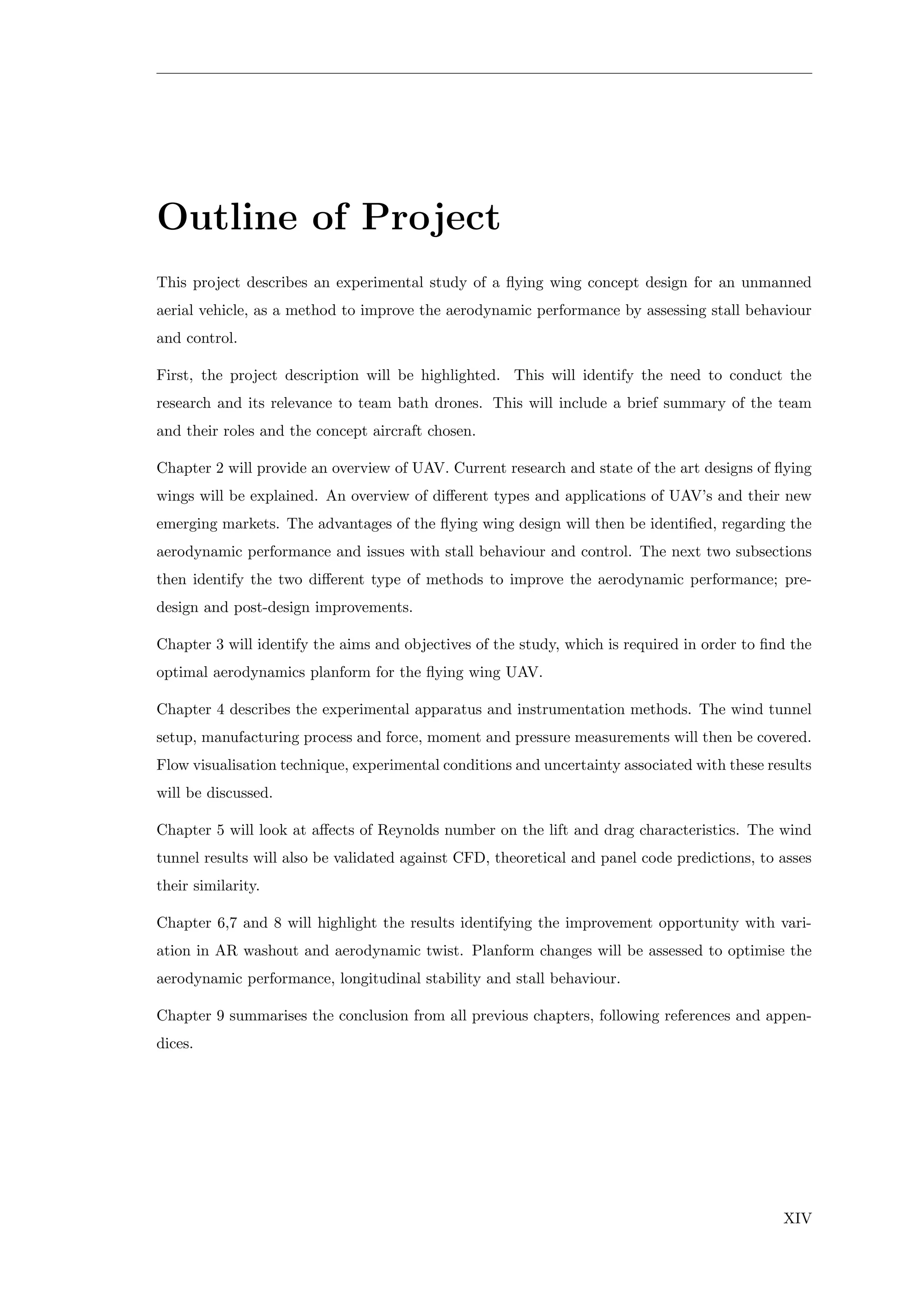 Outline of Project
This project describes an experimental study of a ﬂying wing concept design for an unmanned
aerial vehicle, as a method to improve the aerodynamic performance by assessing stall behaviour
and control.
First, the project description will be highlighted. This will identify the need to conduct the
research and its relevance to team bath drones. This will include a brief summary of the team
and their roles and the concept aircraft chosen.
Chapter 2 will provide an overview of UAV. Current research and state of the art designs of ﬂying
wings will be explained. An overview of diﬀerent types and applications of UAV’s and their new
emerging markets. The advantages of the ﬂying wing design will then be identiﬁed, regarding the
aerodynamic performance and issues with stall behaviour and control. The next two subsections
then identify the two diﬀerent type of methods to improve the aerodynamic performance; pre-
design and post-design improvements.
Chapter 3 will identify the aims and objectives of the study, which is required in order to ﬁnd the
optimal aerodynamics planform for the ﬂying wing UAV.
Chapter 4 describes the experimental apparatus and instrumentation methods. The wind tunnel
setup, manufacturing process and force, moment and pressure measurements will then be covered.
Flow visualisation technique, experimental conditions and uncertainty associated with these results
will be discussed.
Chapter 5 will look at aﬀects of Reynolds number on the lift and drag characteristics. The wind
tunnel results will also be validated against CFD, theoretical and panel code predictions, to asses
their similarity.
Chapter 6,7 and 8 will highlight the results identifying the improvement opportunity with vari-
ation in AR washout and aerodynamic twist. Planform changes will be assessed to optimise the
aerodynamic performance, longitudinal stability and stall behaviour.
Chapter 9 summarises the conclusion from all previous chapters, following references and appen-
dices.
XIV
 