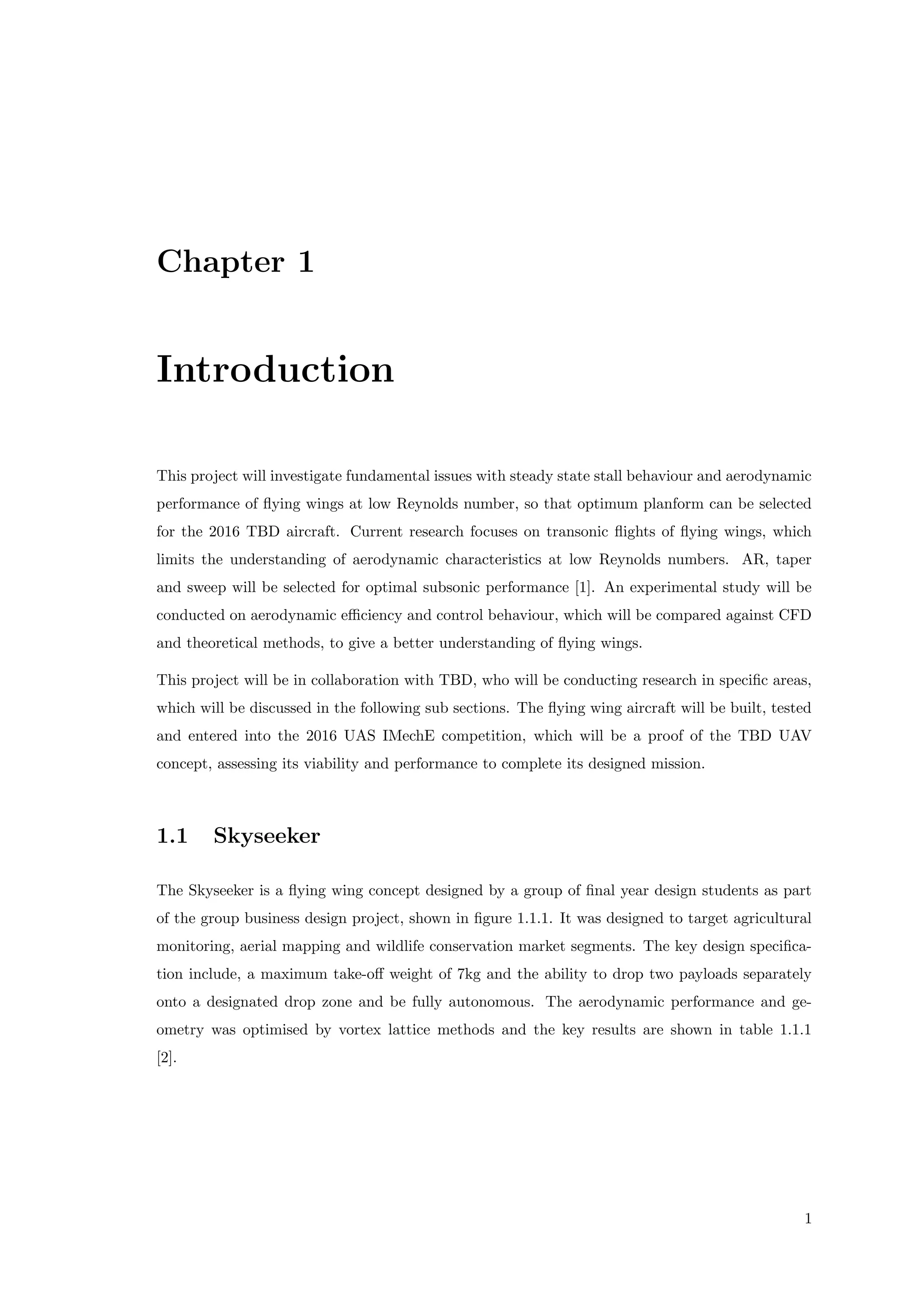 Chapter 1
Introduction
This project will investigate fundamental issues with steady state stall behaviour and aerodynamic
performance of ﬂying wings at low Reynolds number, so that optimum planform can be selected
for the 2016 TBD aircraft. Current research focuses on transonic ﬂights of ﬂying wings, which
limits the understanding of aerodynamic characteristics at low Reynolds numbers. AR, taper
and sweep will be selected for optimal subsonic performance [1]. An experimental study will be
conducted on aerodynamic eﬃciency and control behaviour, which will be compared against CFD
and theoretical methods, to give a better understanding of ﬂying wings.
This project will be in collaboration with TBD, who will be conducting research in speciﬁc areas,
which will be discussed in the following sub sections. The ﬂying wing aircraft will be built, tested
and entered into the 2016 UAS IMechE competition, which will be a proof of the TBD UAV
concept, assessing its viability and performance to complete its designed mission.
1.1 Skyseeker
The Skyseeker is a ﬂying wing concept designed by a group of ﬁnal year design students as part
of the group business design project, shown in ﬁgure 1.1.1. It was designed to target agricultural
monitoring, aerial mapping and wildlife conservation market segments. The key design speciﬁca-
tion include, a maximum take-oﬀ weight of 7kg and the ability to drop two payloads separately
onto a designated drop zone and be fully autonomous. The aerodynamic performance and ge-
ometry was optimised by vortex lattice methods and the key results are shown in table 1.1.1
[2].
1
 