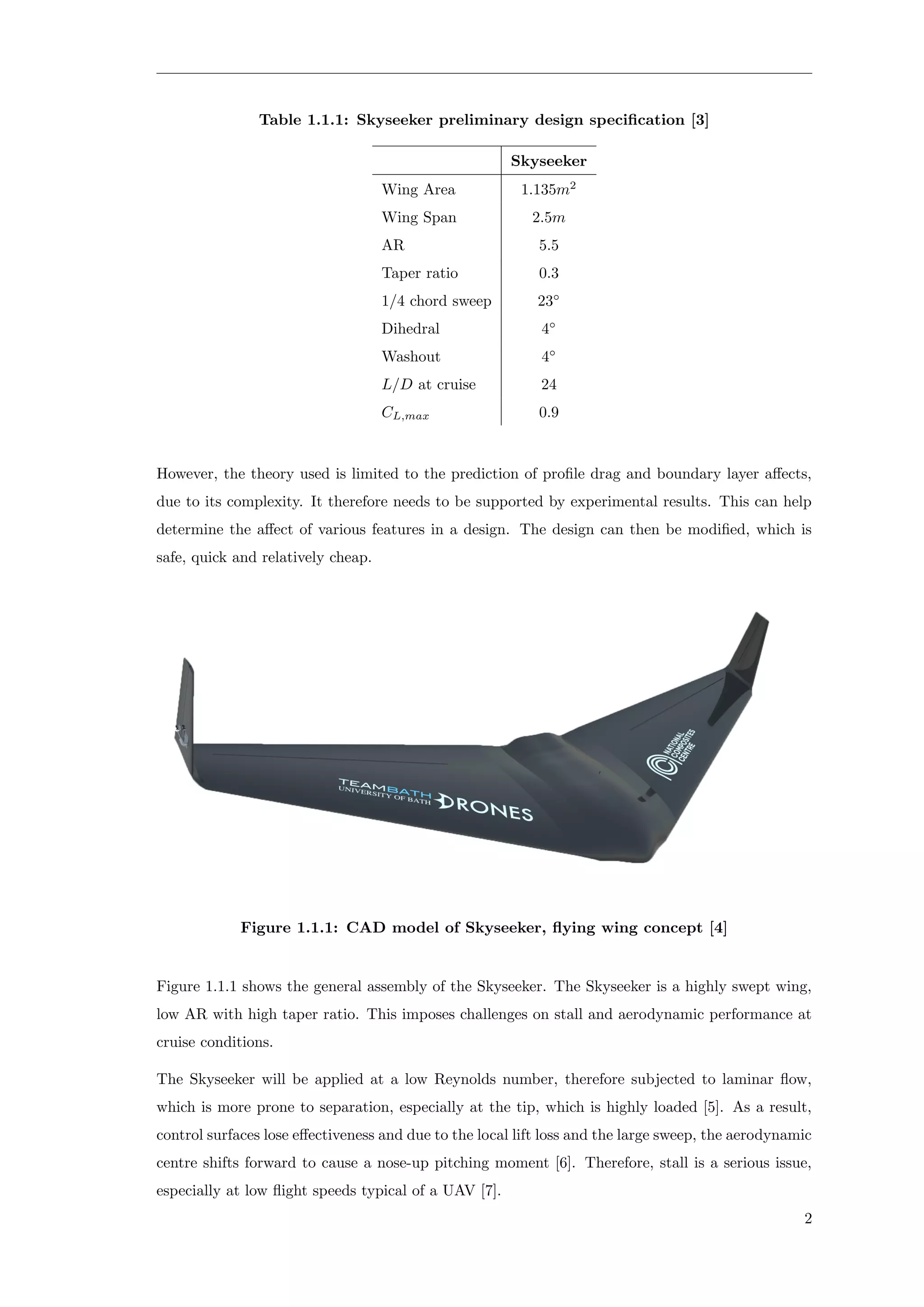 Table 1.1.1: Skyseeker preliminary design speciﬁcation [3]
Skyseeker
Wing Area 1.135m2
Wing Span 2.5m
AR 5.5
Taper ratio 0.3
1/4 chord sweep 23◦
Dihedral 4◦
Washout 4◦
L/D at cruise 24
CL,max 0.9
However, the theory used is limited to the prediction of proﬁle drag and boundary layer aﬀects,
due to its complexity. It therefore needs to be supported by experimental results. This can help
determine the aﬀect of various features in a design. The design can then be modiﬁed, which is
safe, quick and relatively cheap.
Figure 1.1.1: CAD model of Skyseeker, ﬂying wing concept [4]
Figure 1.1.1 shows the general assembly of the Skyseeker. The Skyseeker is a highly swept wing,
low AR with high taper ratio. This imposes challenges on stall and aerodynamic performance at
cruise conditions.
The Skyseeker will be applied at a low Reynolds number, therefore subjected to laminar ﬂow,
which is more prone to separation, especially at the tip, which is highly loaded [5]. As a result,
control surfaces lose eﬀectiveness and due to the local lift loss and the large sweep, the aerodynamic
centre shifts forward to cause a nose-up pitching moment [6]. Therefore, stall is a serious issue,
especially at low ﬂight speeds typical of a UAV [7].
2
 
