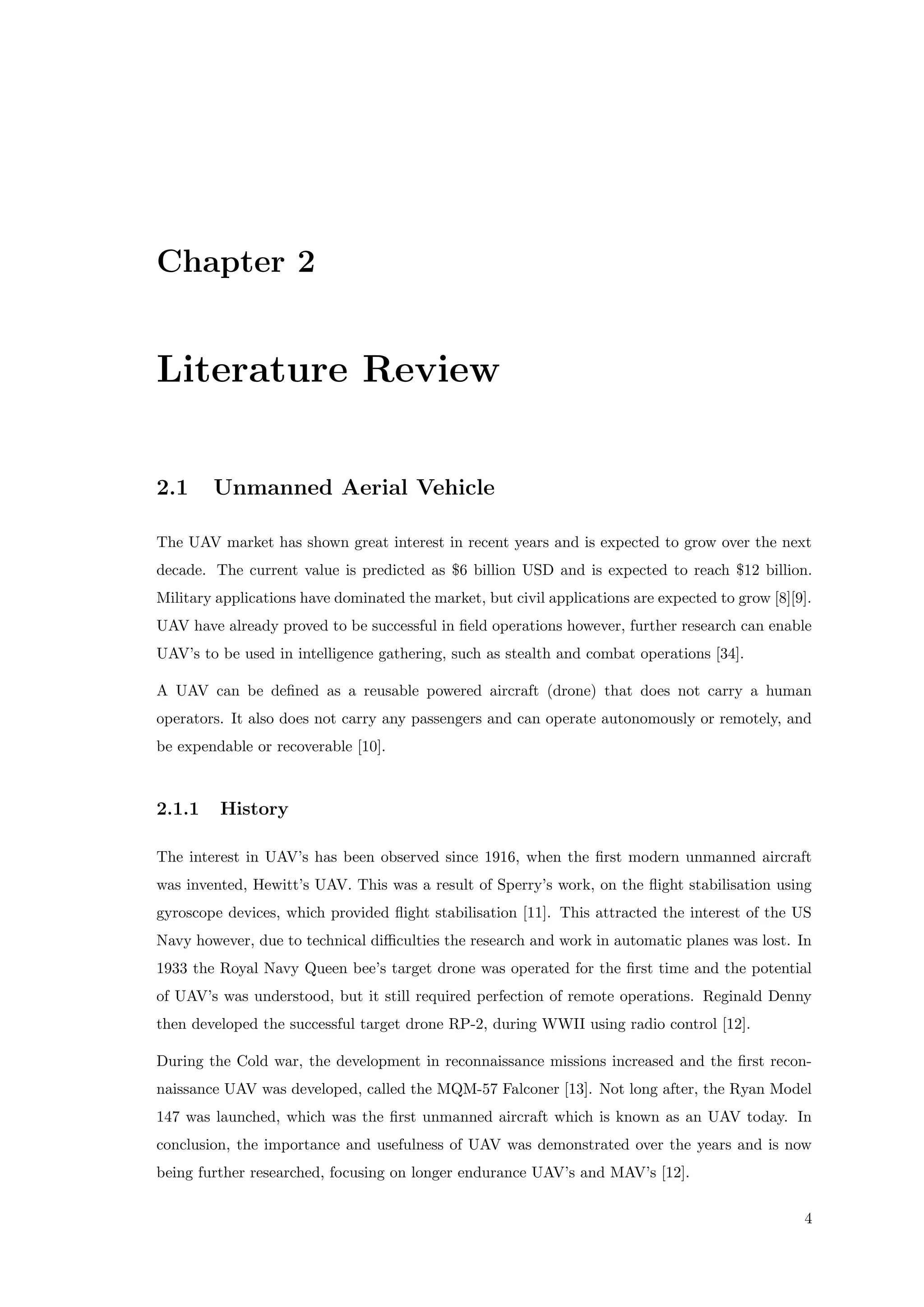 Chapter 2
Literature Review
2.1 Unmanned Aerial Vehicle
The UAV market has shown great interest in recent years and is expected to grow over the next
decade. The current value is predicted as $6 billion USD and is expected to reach $12 billion.
Military applications have dominated the market, but civil applications are expected to grow [8][9].
UAV have already proved to be successful in ﬁeld operations however, further research can enable
UAV’s to be used in intelligence gathering, such as stealth and combat operations [34].
A UAV can be deﬁned as a reusable powered aircraft (drone) that does not carry a human
operators. It also does not carry any passengers and can operate autonomously or remotely, and
be expendable or recoverable [10].
2.1.1 History
The interest in UAV’s has been observed since 1916, when the ﬁrst modern unmanned aircraft
was invented, Hewitt’s UAV. This was a result of Sperry’s work, on the ﬂight stabilisation using
gyroscope devices, which provided ﬂight stabilisation [11]. This attracted the interest of the US
Navy however, due to technical diﬃculties the research and work in automatic planes was lost. In
1933 the Royal Navy Queen bee’s target drone was operated for the ﬁrst time and the potential
of UAV’s was understood, but it still required perfection of remote operations. Reginald Denny
then developed the successful target drone RP-2, during WWII using radio control [12].
During the Cold war, the development in reconnaissance missions increased and the ﬁrst recon-
naissance UAV was developed, called the MQM-57 Falconer [13]. Not long after, the Ryan Model
147 was launched, which was the ﬁrst unmanned aircraft which is known as an UAV today. In
conclusion, the importance and usefulness of UAV was demonstrated over the years and is now
being further researched, focusing on longer endurance UAV’s and MAV’s [12].
4
 