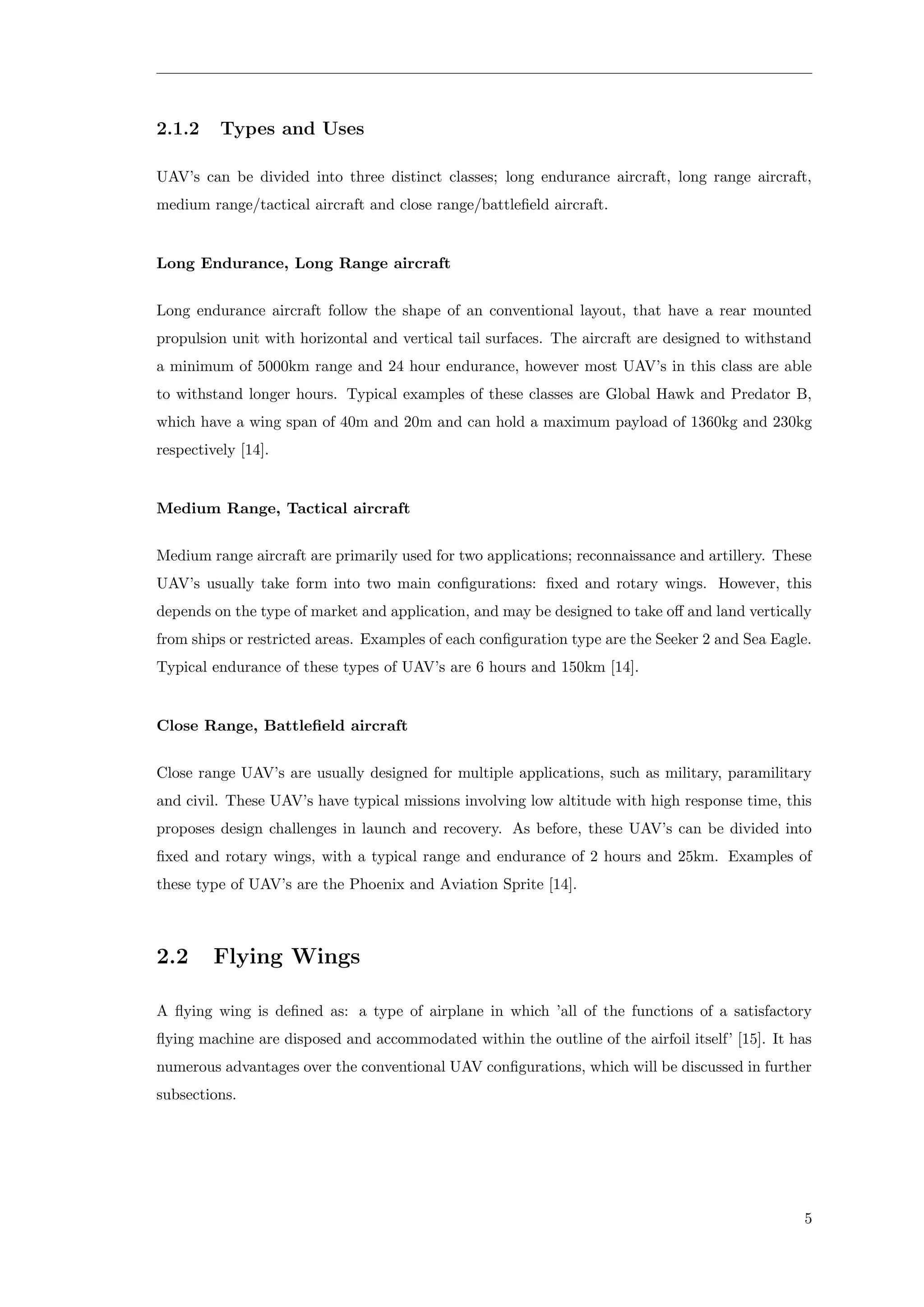 2.1.2 Types and Uses
UAV’s can be divided into three distinct classes; long endurance aircraft, long range aircraft,
medium range/tactical aircraft and close range/battleﬁeld aircraft.
Long Endurance, Long Range aircraft
Long endurance aircraft follow the shape of an conventional layout, that have a rear mounted
propulsion unit with horizontal and vertical tail surfaces. The aircraft are designed to withstand
a minimum of 5000km range and 24 hour endurance, however most UAV’s in this class are able
to withstand longer hours. Typical examples of these classes are Global Hawk and Predator B,
which have a wing span of 40m and 20m and can hold a maximum payload of 1360kg and 230kg
respectively [14].
Medium Range, Tactical aircraft
Medium range aircraft are primarily used for two applications; reconnaissance and artillery. These
UAV’s usually take form into two main conﬁgurations: ﬁxed and rotary wings. However, this
depends on the type of market and application, and may be designed to take oﬀ and land vertically
from ships or restricted areas. Examples of each conﬁguration type are the Seeker 2 and Sea Eagle.
Typical endurance of these types of UAV’s are 6 hours and 150km [14].
Close Range, Battleﬁeld aircraft
Close range UAV’s are usually designed for multiple applications, such as military, paramilitary
and civil. These UAV’s have typical missions involving low altitude with high response time, this
proposes design challenges in launch and recovery. As before, these UAV’s can be divided into
ﬁxed and rotary wings, with a typical range and endurance of 2 hours and 25km. Examples of
these type of UAV’s are the Phoenix and Aviation Sprite [14].
2.2 Flying Wings
A ﬂying wing is deﬁned as: a type of airplane in which ’all of the functions of a satisfactory
ﬂying machine are disposed and accommodated within the outline of the airfoil itself’ [15]. It has
numerous advantages over the conventional UAV conﬁgurations, which will be discussed in further
subsections.
5
 