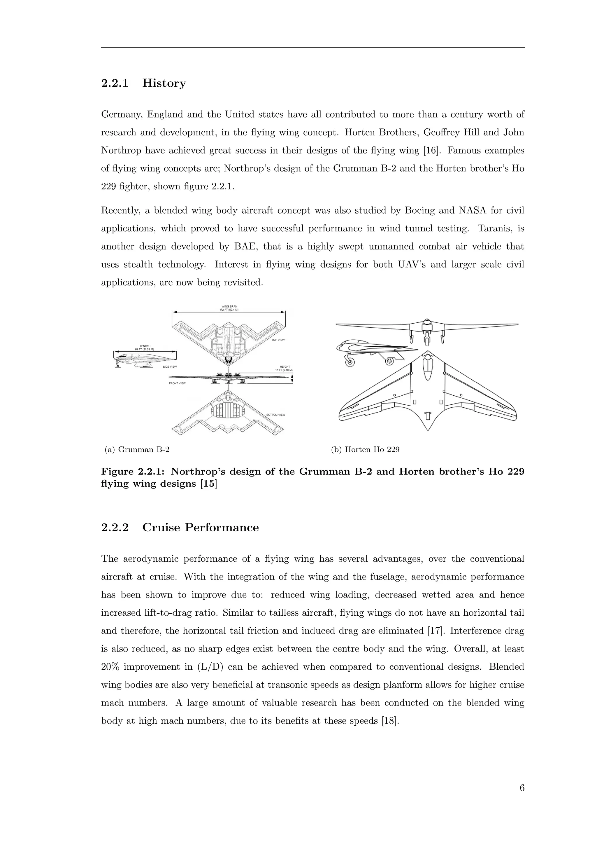 2.2.1 History
Germany, England and the United states have all contributed to more than a century worth of
research and development, in the ﬂying wing concept. Horten Brothers, Geoﬀrey Hill and John
Northrop have achieved great success in their designs of the ﬂying wing [16]. Famous examples
of ﬂying wing concepts are; Northrop’s design of the Grumman B-2 and the Horten brother’s Ho
229 ﬁghter, shown ﬁgure 2.2.1.
Recently, a blended wing body aircraft concept was also studied by Boeing and NASA for civil
applications, which proved to have successful performance in wind tunnel testing. Taranis, is
another design developed by BAE, that is a highly swept unmanned combat air vehicle that
uses stealth technology. Interest in ﬂying wing designs for both UAV’s and larger scale civil
applications, are now being revisited.
(a) Grunman B-2 (b) Horten Ho 229
Figure 2.2.1: Northrop’s design of the Grumman B-2 and Horten brother’s Ho 229
ﬂying wing designs [15]
2.2.2 Cruise Performance
The aerodynamic performance of a ﬂying wing has several advantages, over the conventional
aircraft at cruise. With the integration of the wing and the fuselage, aerodynamic performance
has been shown to improve due to: reduced wing loading, decreased wetted area and hence
increased lift-to-drag ratio. Similar to tailless aircraft, ﬂying wings do not have an horizontal tail
and therefore, the horizontal tail friction and induced drag are eliminated [17]. Interference drag
is also reduced, as no sharp edges exist between the centre body and the wing. Overall, at least
20% improvement in (L/D) can be achieved when compared to conventional designs. Blended
wing bodies are also very beneﬁcial at transonic speeds as design planform allows for higher cruise
mach numbers. A large amount of valuable research has been conducted on the blended wing
body at high mach numbers, due to its beneﬁts at these speeds [18].
6
 