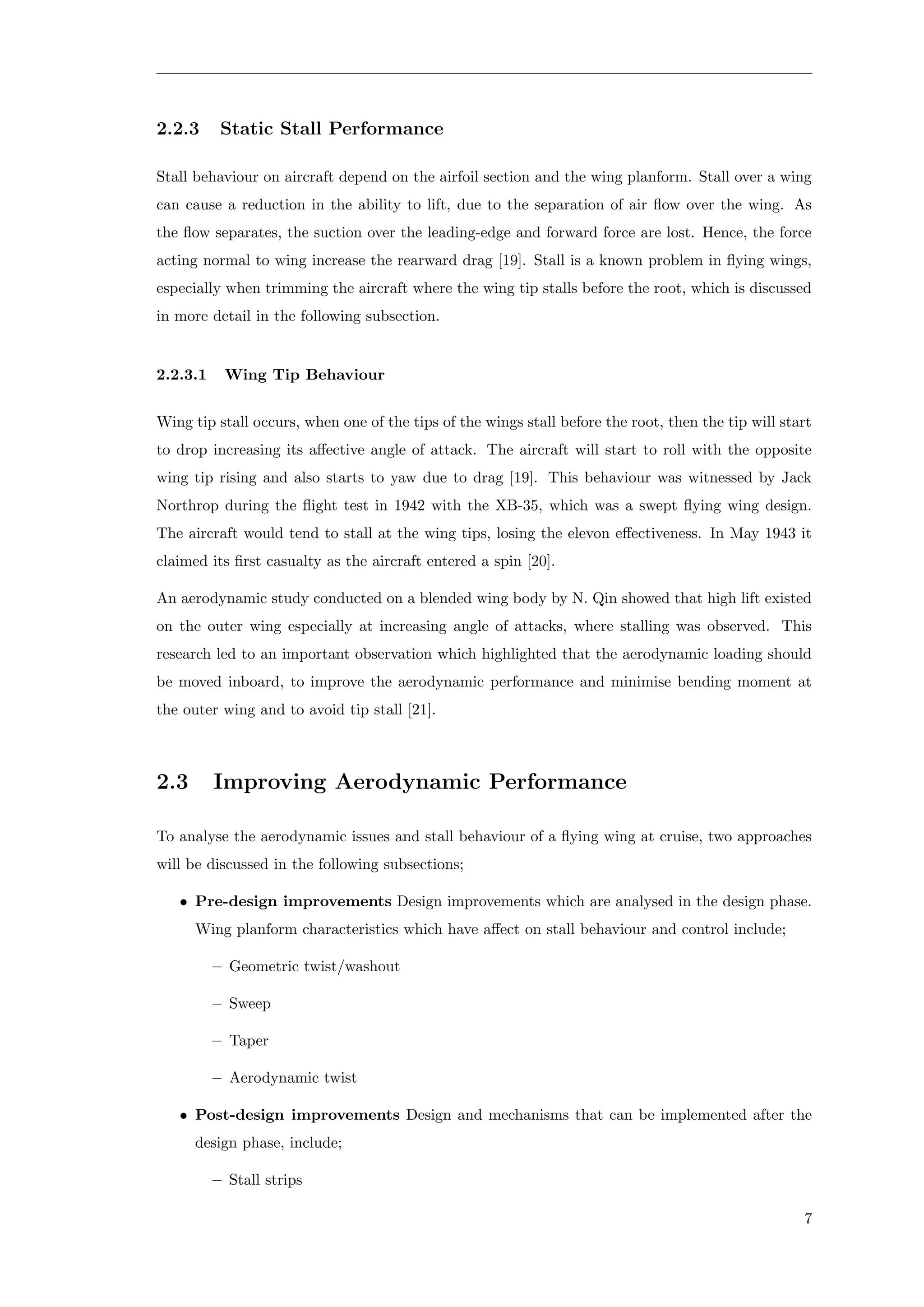 2.2.3 Static Stall Performance
Stall behaviour on aircraft depend on the airfoil section and the wing planform. Stall over a wing
can cause a reduction in the ability to lift, due to the separation of air ﬂow over the wing. As
the ﬂow separates, the suction over the leading-edge and forward force are lost. Hence, the force
acting normal to wing increase the rearward drag [19]. Stall is a known problem in ﬂying wings,
especially when trimming the aircraft where the wing tip stalls before the root, which is discussed
in more detail in the following subsection.
2.2.3.1 Wing Tip Behaviour
Wing tip stall occurs, when one of the tips of the wings stall before the root, then the tip will start
to drop increasing its aﬀective angle of attack. The aircraft will start to roll with the opposite
wing tip rising and also starts to yaw due to drag [19]. This behaviour was witnessed by Jack
Northrop during the ﬂight test in 1942 with the XB-35, which was a swept ﬂying wing design.
The aircraft would tend to stall at the wing tips, losing the elevon eﬀectiveness. In May 1943 it
claimed its ﬁrst casualty as the aircraft entered a spin [20].
An aerodynamic study conducted on a blended wing body by N. Qin showed that high lift existed
on the outer wing especially at increasing angle of attacks, where stalling was observed. This
research led to an important observation which highlighted that the aerodynamic loading should
be moved inboard, to improve the aerodynamic performance and minimise bending moment at
the outer wing and to avoid tip stall [21].
2.3 Improving Aerodynamic Performance
To analyse the aerodynamic issues and stall behaviour of a ﬂying wing at cruise, two approaches
will be discussed in the following subsections;
• Pre-design improvements Design improvements which are analysed in the design phase.
Wing planform characteristics which have aﬀect on stall behaviour and control include;
– Geometric twist/washout
– Sweep
– Taper
– Aerodynamic twist
• Post-design improvements Design and mechanisms that can be implemented after the
design phase, include;
– Stall strips
7
 