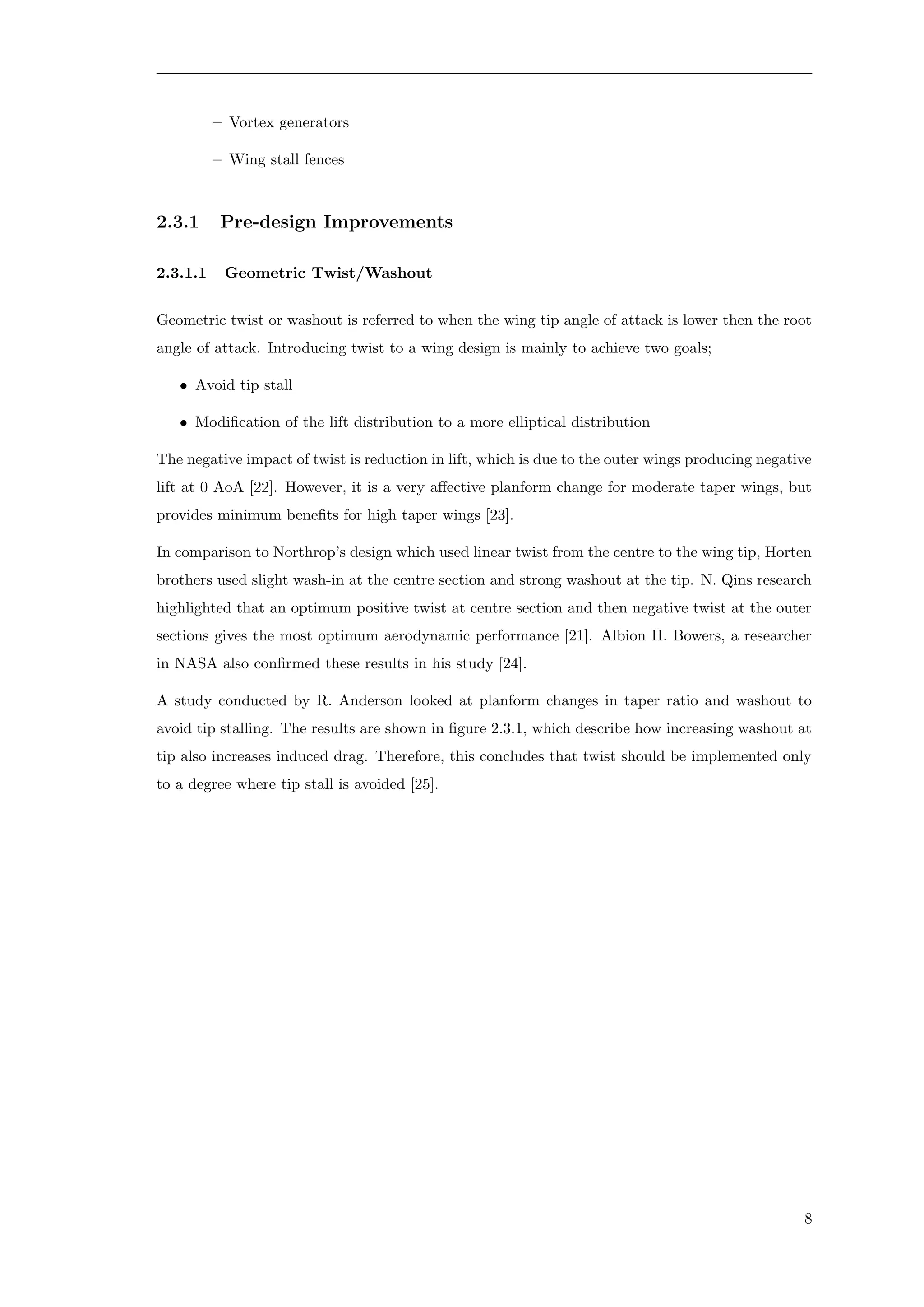 – Vortex generators
– Wing stall fences
2.3.1 Pre-design Improvements
2.3.1.1 Geometric Twist/Washout
Geometric twist or washout is referred to when the wing tip angle of attack is lower then the root
angle of attack. Introducing twist to a wing design is mainly to achieve two goals;
• Avoid tip stall
• Modiﬁcation of the lift distribution to a more elliptical distribution
The negative impact of twist is reduction in lift, which is due to the outer wings producing negative
lift at 0 AoA [22]. However, it is a very aﬀective planform change for moderate taper wings, but
provides minimum beneﬁts for high taper wings [23].
In comparison to Northrop’s design which used linear twist from the centre to the wing tip, Horten
brothers used slight wash-in at the centre section and strong washout at the tip. N. Qins research
highlighted that an optimum positive twist at centre section and then negative twist at the outer
sections gives the most optimum aerodynamic performance [21]. Albion H. Bowers, a researcher
in NASA also conﬁrmed these results in his study [24].
A study conducted by R. Anderson looked at planform changes in taper ratio and washout to
avoid tip stalling. The results are shown in ﬁgure 2.3.1, which describe how increasing washout at
tip also increases induced drag. Therefore, this concludes that twist should be implemented only
to a degree where tip stall is avoided [25].
8
 