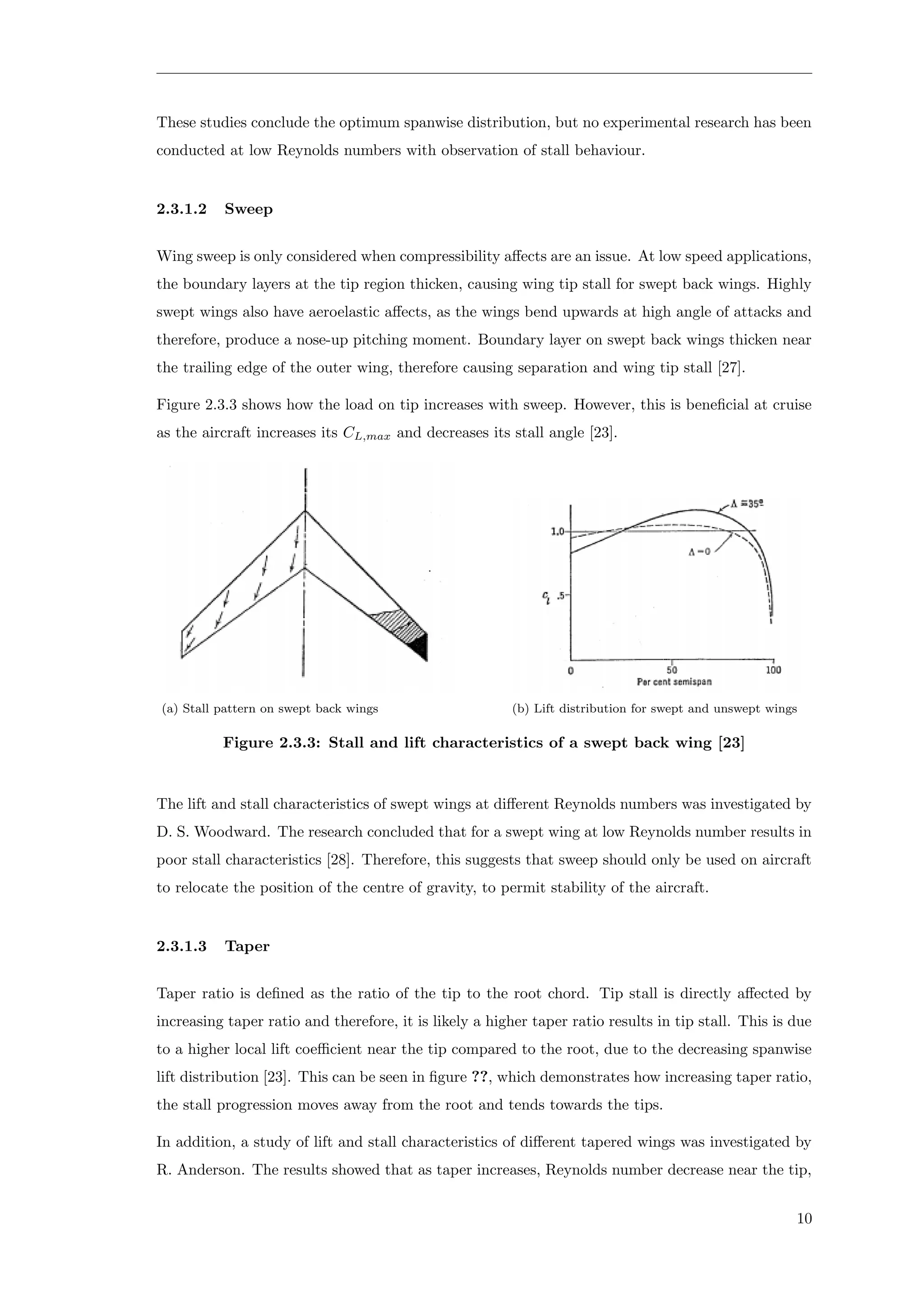 These studies conclude the optimum spanwise distribution, but no experimental research has been
conducted at low Reynolds numbers with observation of stall behaviour.
2.3.1.2 Sweep
Wing sweep is only considered when compressibility aﬀects are an issue. At low speed applications,
the boundary layers at the tip region thicken, causing wing tip stall for swept back wings. Highly
swept wings also have aeroelastic aﬀects, as the wings bend upwards at high angle of attacks and
therefore, produce a nose-up pitching moment. Boundary layer on swept back wings thicken near
the trailing edge of the outer wing, therefore causing separation and wing tip stall [27].
Figure 2.3.3 shows how the load on tip increases with sweep. However, this is beneﬁcial at cruise
as the aircraft increases its CL,max and decreases its stall angle [23].
(a) Stall pattern on swept back wings (b) Lift distribution for swept and unswept wings
Figure 2.3.3: Stall and lift characteristics of a swept back wing [23]
The lift and stall characteristics of swept wings at diﬀerent Reynolds numbers was investigated by
D. S. Woodward. The research concluded that for a swept wing at low Reynolds number results in
poor stall characteristics [28]. Therefore, this suggests that sweep should only be used on aircraft
to relocate the position of the centre of gravity, to permit stability of the aircraft.
2.3.1.3 Taper
Taper ratio is deﬁned as the ratio of the tip to the root chord. Tip stall is directly aﬀected by
increasing taper ratio and therefore, it is likely a higher taper ratio results in tip stall. This is due
to a higher local lift coeﬃcient near the tip compared to the root, due to the decreasing spanwise
lift distribution [23]. This can be seen in ﬁgure ??, which demonstrates how increasing taper ratio,
the stall progression moves away from the root and tends towards the tips.
In addition, a study of lift and stall characteristics of diﬀerent tapered wings was investigated by
R. Anderson. The results showed that as taper increases, Reynolds number decrease near the tip,
10
 