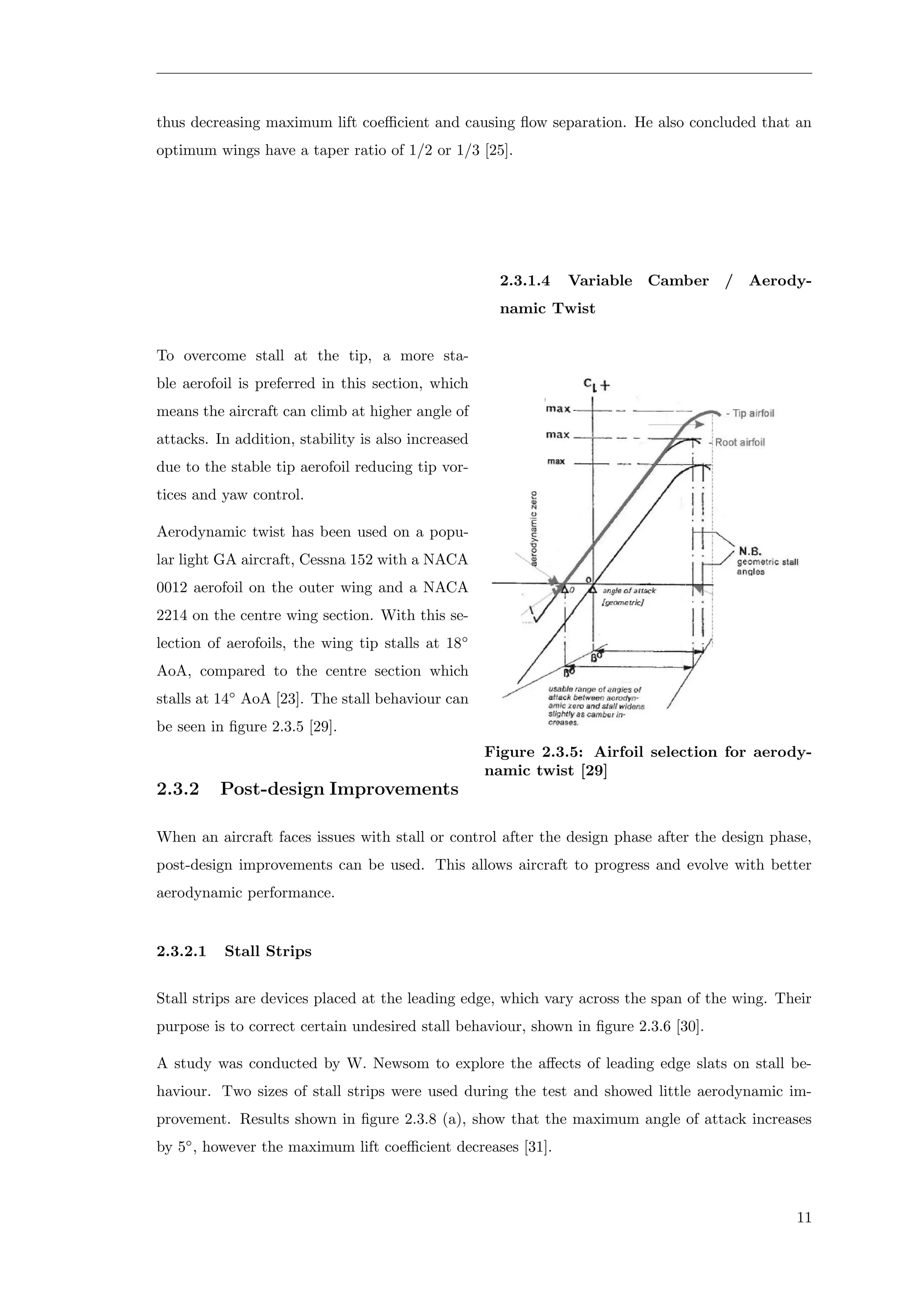 thus decreasing maximum lift coeﬃcient and causing ﬂow separation. He also concluded that an
optimum wings have a taper ratio of 1/2 or 1/3 [25].
2.3.1.4 Variable Camber / Aerody-
namic Twist
Figure 2.3.5: Airfoil selection for aerody-
namic twist [29]
To overcome stall at the tip, a more sta-
ble aerofoil is preferred in this section, which
means the aircraft can climb at higher angle of
attacks. In addition, stability is also increased
due to the stable tip aerofoil reducing tip vor-
tices and yaw control.
Aerodynamic twist has been used on a popu-
lar light GA aircraft, Cessna 152 with a NACA
0012 aerofoil on the outer wing and a NACA
2214 on the centre wing section. With this se-
lection of aerofoils, the wing tip stalls at 18◦
AoA, compared to the centre section which
stalls at 14◦
AoA [23]. The stall behaviour can
be seen in ﬁgure 2.3.5 [29].
2.3.2 Post-design Improvements
When an aircraft faces issues with stall or control after the design phase after the design phase,
post-design improvements can be used. This allows aircraft to progress and evolve with better
aerodynamic performance.
2.3.2.1 Stall Strips
Stall strips are devices placed at the leading edge, which vary across the span of the wing. Their
purpose is to correct certain undesired stall behaviour, shown in ﬁgure 2.3.6 [30].
A study was conducted by W. Newsom to explore the aﬀects of leading edge slats on stall be-
haviour. Two sizes of stall strips were used during the test and showed little aerodynamic im-
provement. Results shown in ﬁgure 2.3.8 (a), show that the maximum angle of attack increases
by 5◦
, however the maximum lift coeﬃcient decreases [31].
11
 