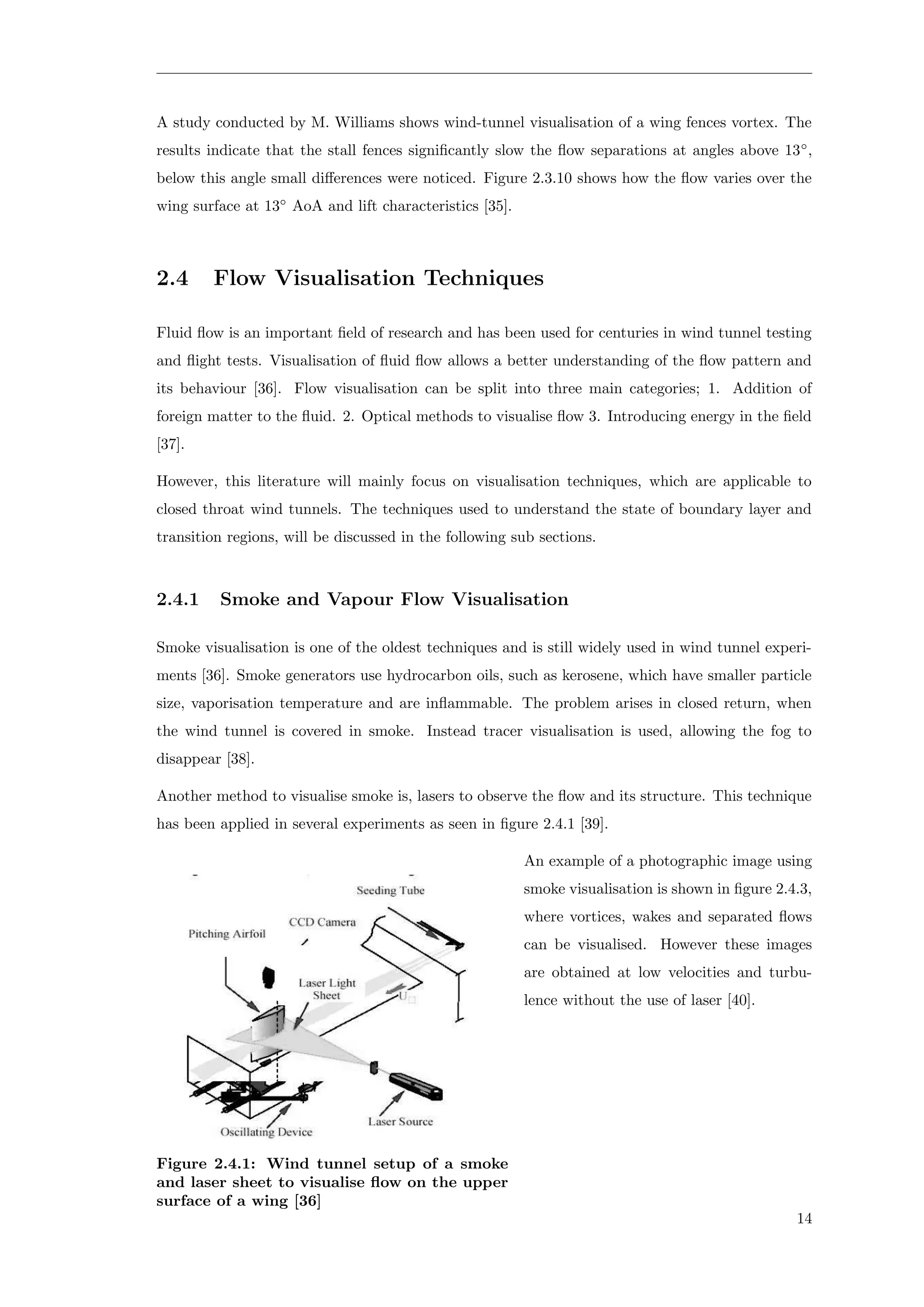 A study conducted by M. Williams shows wind-tunnel visualisation of a wing fences vortex. The
results indicate that the stall fences signiﬁcantly slow the ﬂow separations at angles above 13◦
,
below this angle small diﬀerences were noticed. Figure 2.3.10 shows how the ﬂow varies over the
wing surface at 13◦
AoA and lift characteristics [35].
2.4 Flow Visualisation Techniques
Fluid ﬂow is an important ﬁeld of research and has been used for centuries in wind tunnel testing
and ﬂight tests. Visualisation of ﬂuid ﬂow allows a better understanding of the ﬂow pattern and
its behaviour [36]. Flow visualisation can be split into three main categories; 1. Addition of
foreign matter to the ﬂuid. 2. Optical methods to visualise ﬂow 3. Introducing energy in the ﬁeld
[37].
However, this literature will mainly focus on visualisation techniques, which are applicable to
closed throat wind tunnels. The techniques used to understand the state of boundary layer and
transition regions, will be discussed in the following sub sections.
2.4.1 Smoke and Vapour Flow Visualisation
Smoke visualisation is one of the oldest techniques and is still widely used in wind tunnel experi-
ments [36]. Smoke generators use hydrocarbon oils, such as kerosene, which have smaller particle
size, vaporisation temperature and are inﬂammable. The problem arises in closed return, when
the wind tunnel is covered in smoke. Instead tracer visualisation is used, allowing the fog to
disappear [38].
Another method to visualise smoke is, lasers to observe the ﬂow and its structure. This technique
has been applied in several experiments as seen in ﬁgure 2.4.1 [39].
Figure 2.4.1: Wind tunnel setup of a smoke
and laser sheet to visualise ﬂow on the upper
surface of a wing [36]
An example of a photographic image using
smoke visualisation is shown in ﬁgure 2.4.3,
where vortices, wakes and separated ﬂows
can be visualised. However these images
are obtained at low velocities and turbu-
lence without the use of laser [40].
14
 