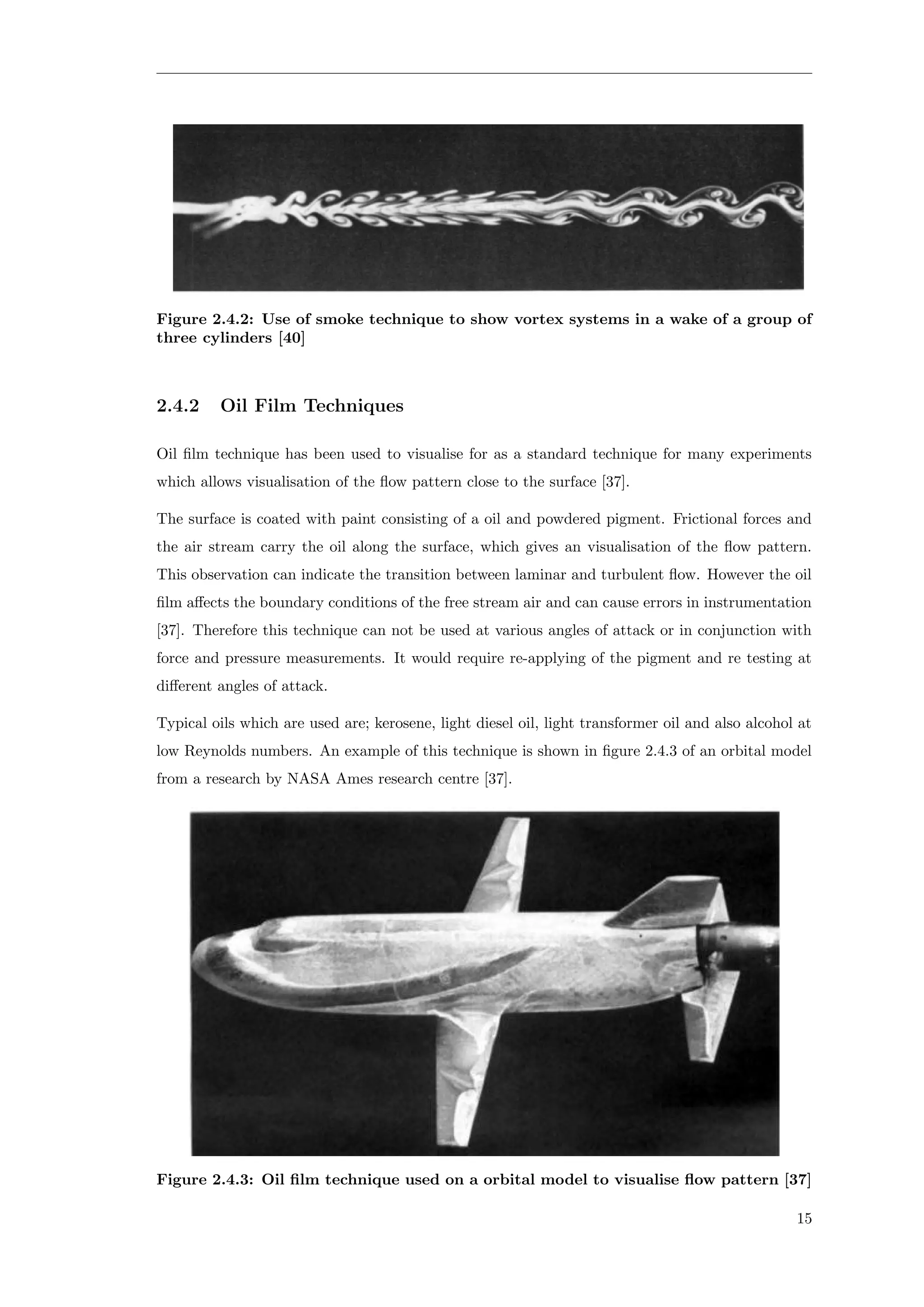 Figure 2.4.2: Use of smoke technique to show vortex systems in a wake of a group of
three cylinders [40]
2.4.2 Oil Film Techniques
Oil ﬁlm technique has been used to visualise for as a standard technique for many experiments
which allows visualisation of the ﬂow pattern close to the surface [37].
The surface is coated with paint consisting of a oil and powdered pigment. Frictional forces and
the air stream carry the oil along the surface, which gives an visualisation of the ﬂow pattern.
This observation can indicate the transition between laminar and turbulent ﬂow. However the oil
ﬁlm aﬀects the boundary conditions of the free stream air and can cause errors in instrumentation
[37]. Therefore this technique can not be used at various angles of attack or in conjunction with
force and pressure measurements. It would require re-applying of the pigment and re testing at
diﬀerent angles of attack.
Typical oils which are used are; kerosene, light diesel oil, light transformer oil and also alcohol at
low Reynolds numbers. An example of this technique is shown in ﬁgure 2.4.3 of an orbital model
from a research by NASA Ames research centre [37].
Figure 2.4.3: Oil ﬁlm technique used on a orbital model to visualise ﬂow pattern [37]
15
 