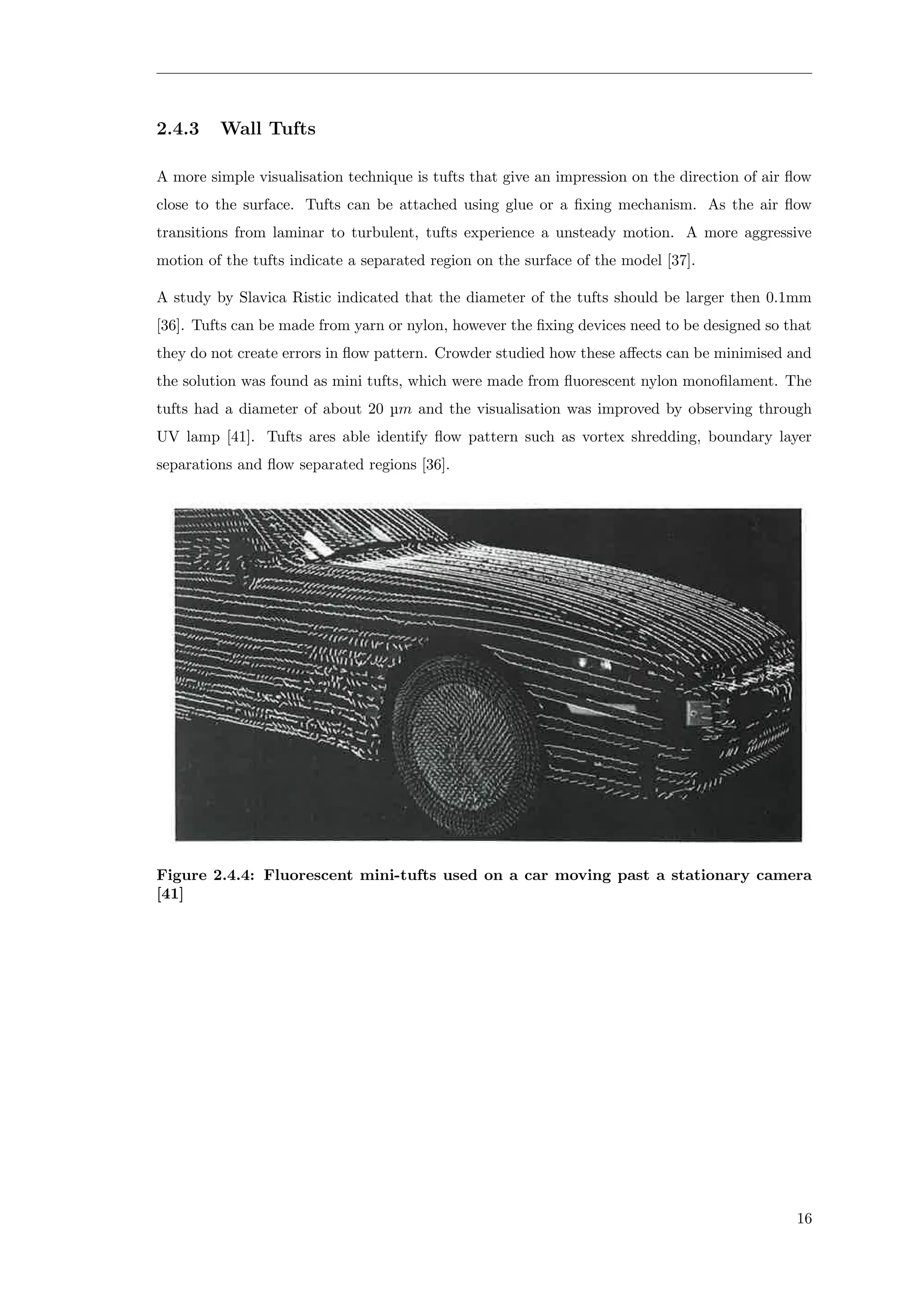 2.4.3 Wall Tufts
A more simple visualisation technique is tufts that give an impression on the direction of air ﬂow
close to the surface. Tufts can be attached using glue or a ﬁxing mechanism. As the air ﬂow
transitions from laminar to turbulent, tufts experience a unsteady motion. A more aggressive
motion of the tufts indicate a separated region on the surface of the model [37].
A study by Slavica Ristic indicated that the diameter of the tufts should be larger then 0.1mm
[36]. Tufts can be made from yarn or nylon, however the ﬁxing devices need to be designed so that
they do not create errors in ﬂow pattern. Crowder studied how these aﬀects can be minimised and
the solution was found as mini tufts, which were made from ﬂuorescent nylon monoﬁlament. The
tufts had a diameter of about 20 µm and the visualisation was improved by observing through
UV lamp [41]. Tufts ares able identify ﬂow pattern such as vortex shredding, boundary layer
separations and ﬂow separated regions [36].
Figure 2.4.4: Fluorescent mini-tufts used on a car moving past a stationary camera
[41]
16
 