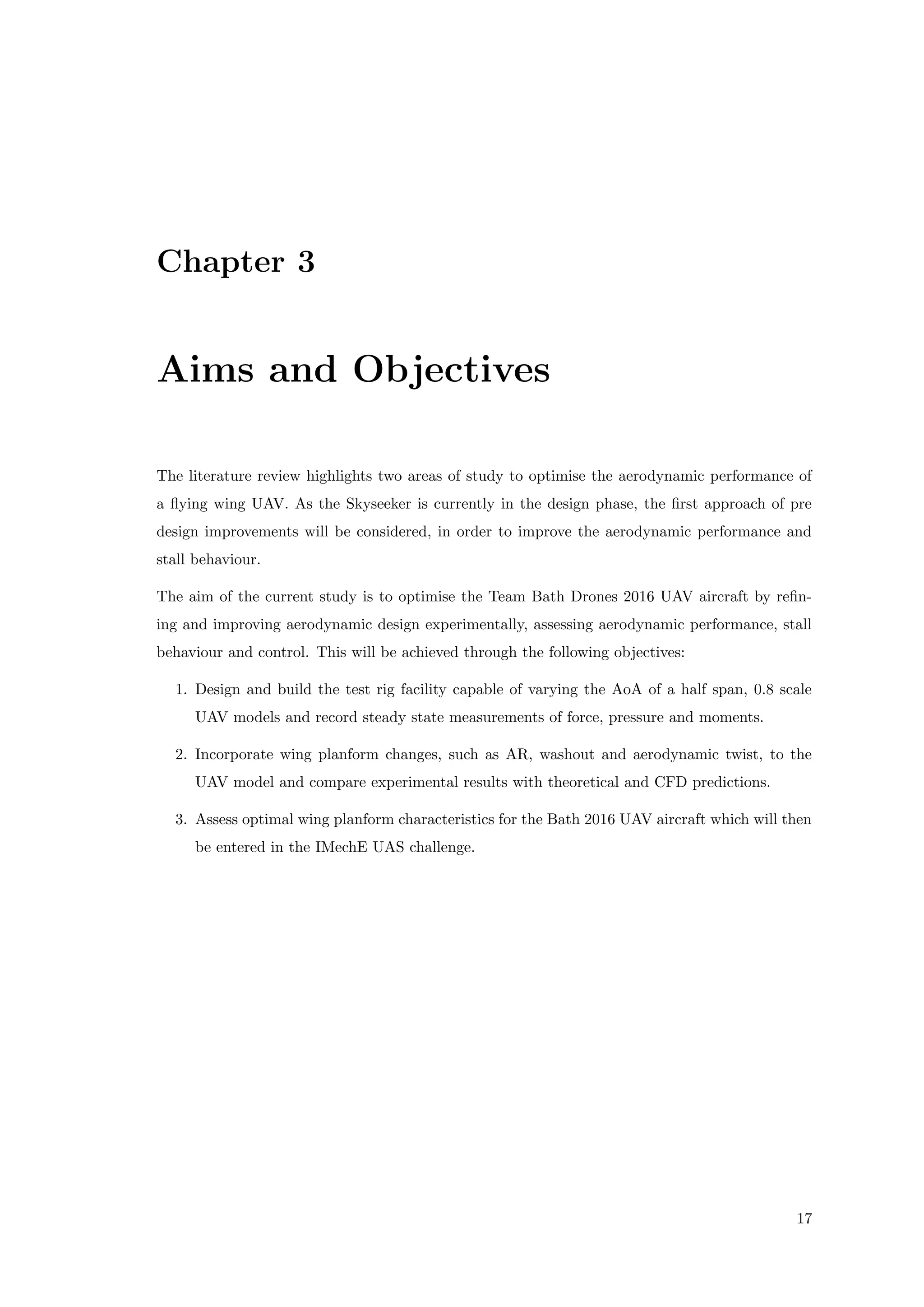 Chapter 3
Aims and Objectives
The literature review highlights two areas of study to optimise the aerodynamic performance of
a ﬂying wing UAV. As the Skyseeker is currently in the design phase, the ﬁrst approach of pre
design improvements will be considered, in order to improve the aerodynamic performance and
stall behaviour.
The aim of the current study is to optimise the Team Bath Drones 2016 UAV aircraft by reﬁn-
ing and improving aerodynamic design experimentally, assessing aerodynamic performance, stall
behaviour and control. This will be achieved through the following objectives:
1. Design and build the test rig facility capable of varying the AoA of a half span, 0.8 scale
UAV models and record steady state measurements of force, pressure and moments.
2. Incorporate wing planform changes, such as AR, washout and aerodynamic twist, to the
UAV model and compare experimental results with theoretical and CFD predictions.
3. Assess optimal wing planform characteristics for the Bath 2016 UAV aircraft which will then
be entered in the IMechE UAS challenge.
17
 