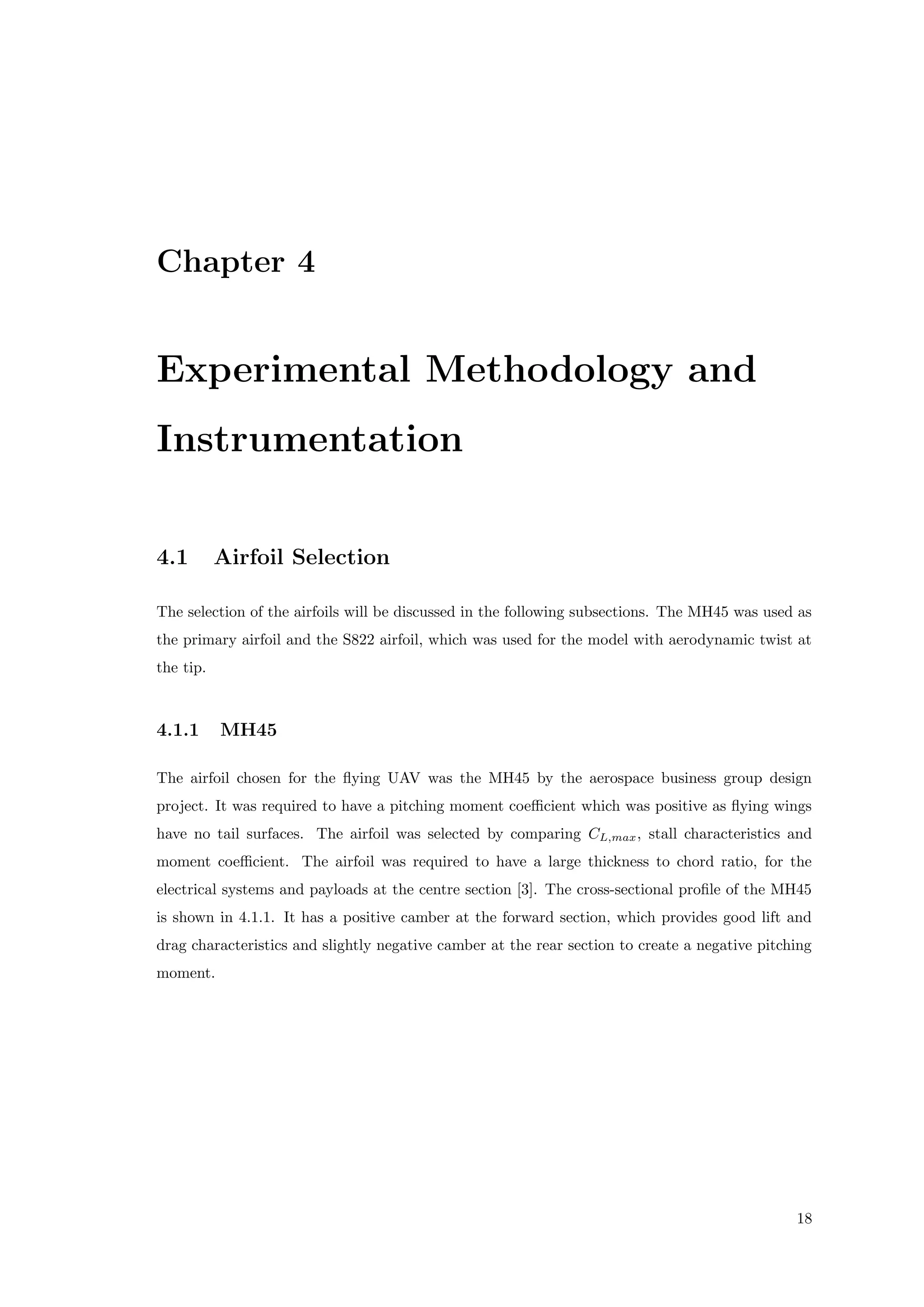 Chapter 4
Experimental Methodology and
Instrumentation
4.1 Airfoil Selection
The selection of the airfoils will be discussed in the following subsections. The MH45 was used as
the primary airfoil and the S822 airfoil, which was used for the model with aerodynamic twist at
the tip.
4.1.1 MH45
The airfoil chosen for the ﬂying UAV was the MH45 by the aerospace business group design
project. It was required to have a pitching moment coeﬃcient which was positive as ﬂying wings
have no tail surfaces. The airfoil was selected by comparing CL,max, stall characteristics and
moment coeﬃcient. The airfoil was required to have a large thickness to chord ratio, for the
electrical systems and payloads at the centre section [3]. The cross-sectional proﬁle of the MH45
is shown in 4.1.1. It has a positive camber at the forward section, which provides good lift and
drag characteristics and slightly negative camber at the rear section to create a negative pitching
moment.
18
 
