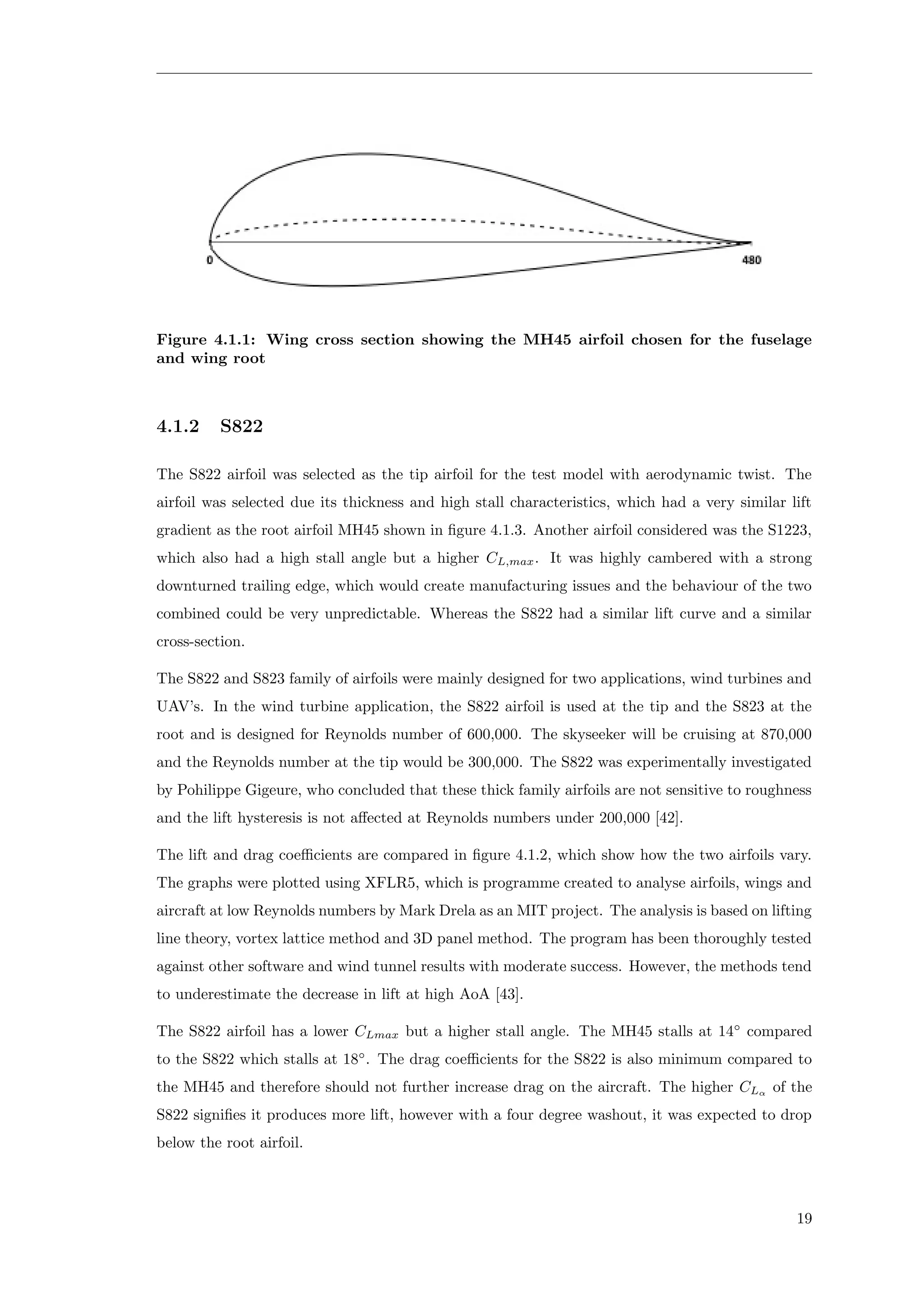 Figure 4.1.1: Wing cross section showing the MH45 airfoil chosen for the fuselage
and wing root
4.1.2 S822
The S822 airfoil was selected as the tip airfoil for the test model with aerodynamic twist. The
airfoil was selected due its thickness and high stall characteristics, which had a very similar lift
gradient as the root airfoil MH45 shown in ﬁgure 4.1.3. Another airfoil considered was the S1223,
which also had a high stall angle but a higher CL,max. It was highly cambered with a strong
downturned trailing edge, which would create manufacturing issues and the behaviour of the two
combined could be very unpredictable. Whereas the S822 had a similar lift curve and a similar
cross-section.
The S822 and S823 family of airfoils were mainly designed for two applications, wind turbines and
UAV’s. In the wind turbine application, the S822 airfoil is used at the tip and the S823 at the
root and is designed for Reynolds number of 600,000. The skyseeker will be cruising at 870,000
and the Reynolds number at the tip would be 300,000. The S822 was experimentally investigated
by Pohilippe Gigeure, who concluded that these thick family airfoils are not sensitive to roughness
and the lift hysteresis is not aﬀected at Reynolds numbers under 200,000 [42].
The lift and drag coeﬃcients are compared in ﬁgure 4.1.2, which show how the two airfoils vary.
The graphs were plotted using XFLR5, which is programme created to analyse airfoils, wings and
aircraft at low Reynolds numbers by Mark Drela as an MIT project. The analysis is based on lifting
line theory, vortex lattice method and 3D panel method. The program has been thoroughly tested
against other software and wind tunnel results with moderate success. However, the methods tend
to underestimate the decrease in lift at high AoA [43].
The S822 airfoil has a lower CLmax but a higher stall angle. The MH45 stalls at 14◦
compared
to the S822 which stalls at 18◦
. The drag coeﬃcients for the S822 is also minimum compared to
the MH45 and therefore should not further increase drag on the aircraft. The higher CLα
of the
S822 signiﬁes it produces more lift, however with a four degree washout, it was expected to drop
below the root airfoil.
19
 