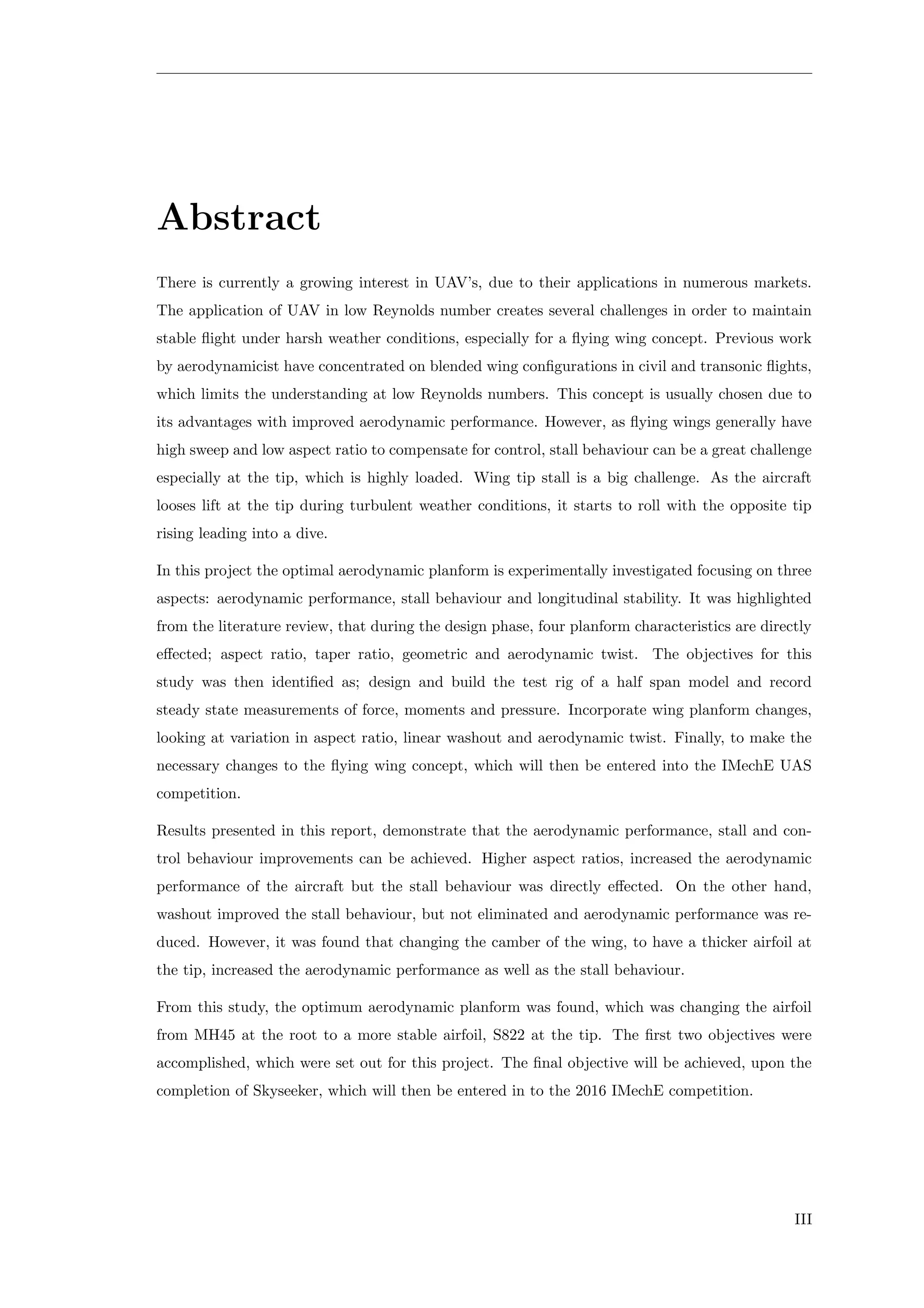 Abstract
There is currently a growing interest in UAV’s, due to their applications in numerous markets.
The application of UAV in low Reynolds number creates several challenges in order to maintain
stable ﬂight under harsh weather conditions, especially for a ﬂying wing concept. Previous work
by aerodynamicist have concentrated on blended wing conﬁgurations in civil and transonic ﬂights,
which limits the understanding at low Reynolds numbers. This concept is usually chosen due to
its advantages with improved aerodynamic performance. However, as ﬂying wings generally have
high sweep and low aspect ratio to compensate for control, stall behaviour can be a great challenge
especially at the tip, which is highly loaded. Wing tip stall is a big challenge. As the aircraft
looses lift at the tip during turbulent weather conditions, it starts to roll with the opposite tip
rising leading into a dive.
In this project the optimal aerodynamic planform is experimentally investigated focusing on three
aspects: aerodynamic performance, stall behaviour and longitudinal stability. It was highlighted
from the literature review, that during the design phase, four planform characteristics are directly
eﬀected; aspect ratio, taper ratio, geometric and aerodynamic twist. The objectives for this
study was then identiﬁed as; design and build the test rig of a half span model and record
steady state measurements of force, moments and pressure. Incorporate wing planform changes,
looking at variation in aspect ratio, linear washout and aerodynamic twist. Finally, to make the
necessary changes to the ﬂying wing concept, which will then be entered into the IMechE UAS
competition.
Results presented in this report, demonstrate that the aerodynamic performance, stall and con-
trol behaviour improvements can be achieved. Higher aspect ratios, increased the aerodynamic
performance of the aircraft but the stall behaviour was directly eﬀected. On the other hand,
washout improved the stall behaviour, but not eliminated and aerodynamic performance was re-
duced. However, it was found that changing the camber of the wing, to have a thicker airfoil at
the tip, increased the aerodynamic performance as well as the stall behaviour.
From this study, the optimum aerodynamic planform was found, which was changing the airfoil
from MH45 at the root to a more stable airfoil, S822 at the tip. The ﬁrst two objectives were
accomplished, which were set out for this project. The ﬁnal objective will be achieved, upon the
completion of Skyseeker, which will then be entered in to the 2016 IMechE competition.
III
 