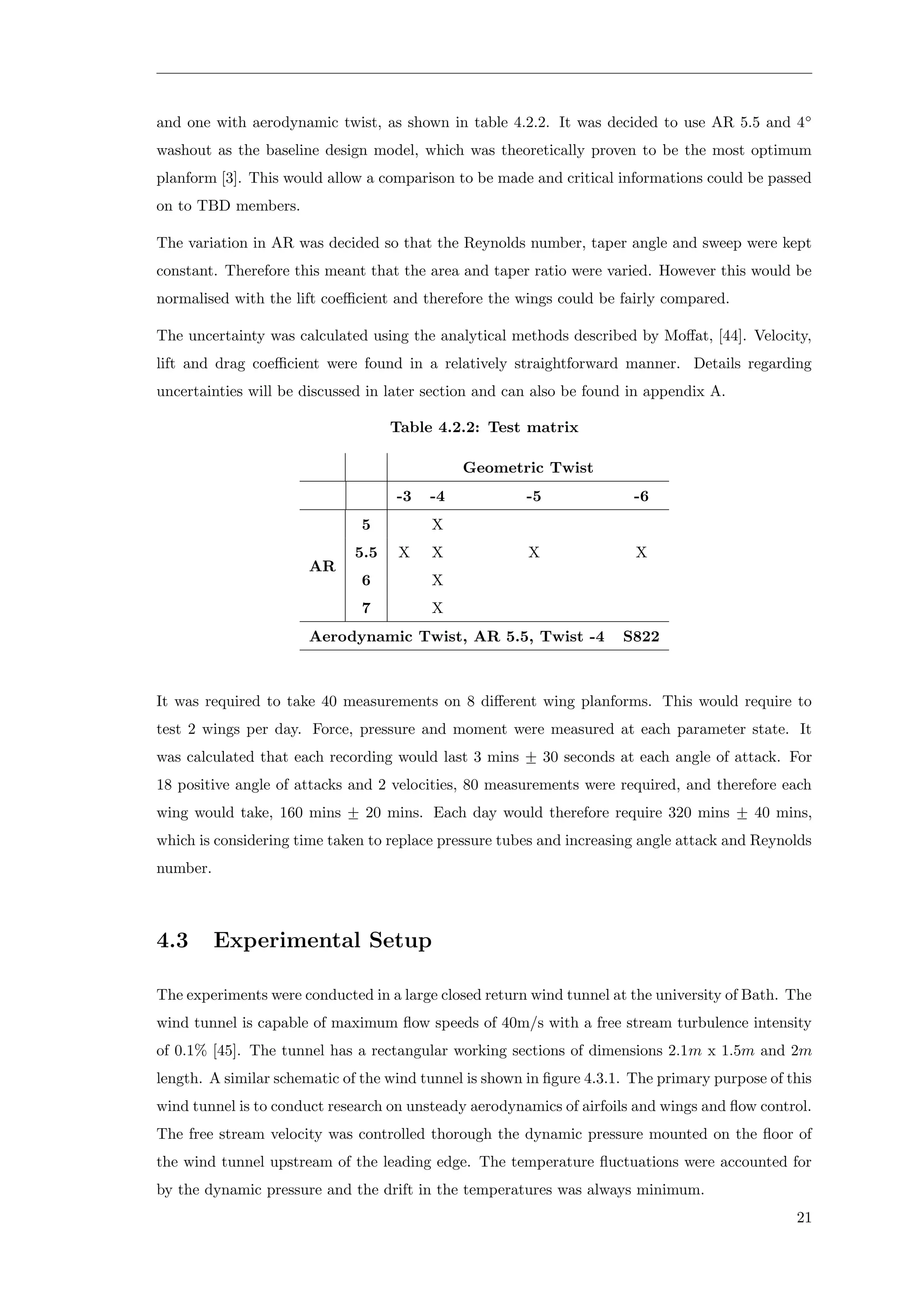 and one with aerodynamic twist, as shown in table 4.2.2. It was decided to use AR 5.5 and 4◦
washout as the baseline design model, which was theoretically proven to be the most optimum
planform [3]. This would allow a comparison to be made and critical informations could be passed
on to TBD members.
The variation in AR was decided so that the Reynolds number, taper angle and sweep were kept
constant. Therefore this meant that the area and taper ratio were varied. However this would be
normalised with the lift coeﬃcient and therefore the wings could be fairly compared.
The uncertainty was calculated using the analytical methods described by Moﬀat, [44]. Velocity,
lift and drag coeﬃcient were found in a relatively straightforward manner. Details regarding
uncertainties will be discussed in later section and can also be found in appendix A.
Table 4.2.2: Test matrix
Geometric Twist
-3 -4 -5 -6
AR
5 X
5.5 X X X X
6 X
7 X
Aerodynamic Twist, AR 5.5, Twist -4 S822
It was required to take 40 measurements on 8 diﬀerent wing planforms. This would require to
test 2 wings per day. Force, pressure and moment were measured at each parameter state. It
was calculated that each recording would last 3 mins +− 30 seconds at each angle of attack. For
18 positive angle of attacks and 2 velocities, 80 measurements were required, and therefore each
wing would take, 160 mins +− 20 mins. Each day would therefore require 320 mins +− 40 mins,
which is considering time taken to replace pressure tubes and increasing angle attack and Reynolds
number.
4.3 Experimental Setup
The experiments were conducted in a large closed return wind tunnel at the university of Bath. The
wind tunnel is capable of maximum ﬂow speeds of 40m/s with a free stream turbulence intensity
of 0.1% [45]. The tunnel has a rectangular working sections of dimensions 2.1m x 1.5m and 2m
length. A similar schematic of the wind tunnel is shown in ﬁgure 4.3.1. The primary purpose of this
wind tunnel is to conduct research on unsteady aerodynamics of airfoils and wings and ﬂow control.
The free stream velocity was controlled thorough the dynamic pressure mounted on the ﬂoor of
the wind tunnel upstream of the leading edge. The temperature ﬂuctuations were accounted for
by the dynamic pressure and the drift in the temperatures was always minimum.
21
 