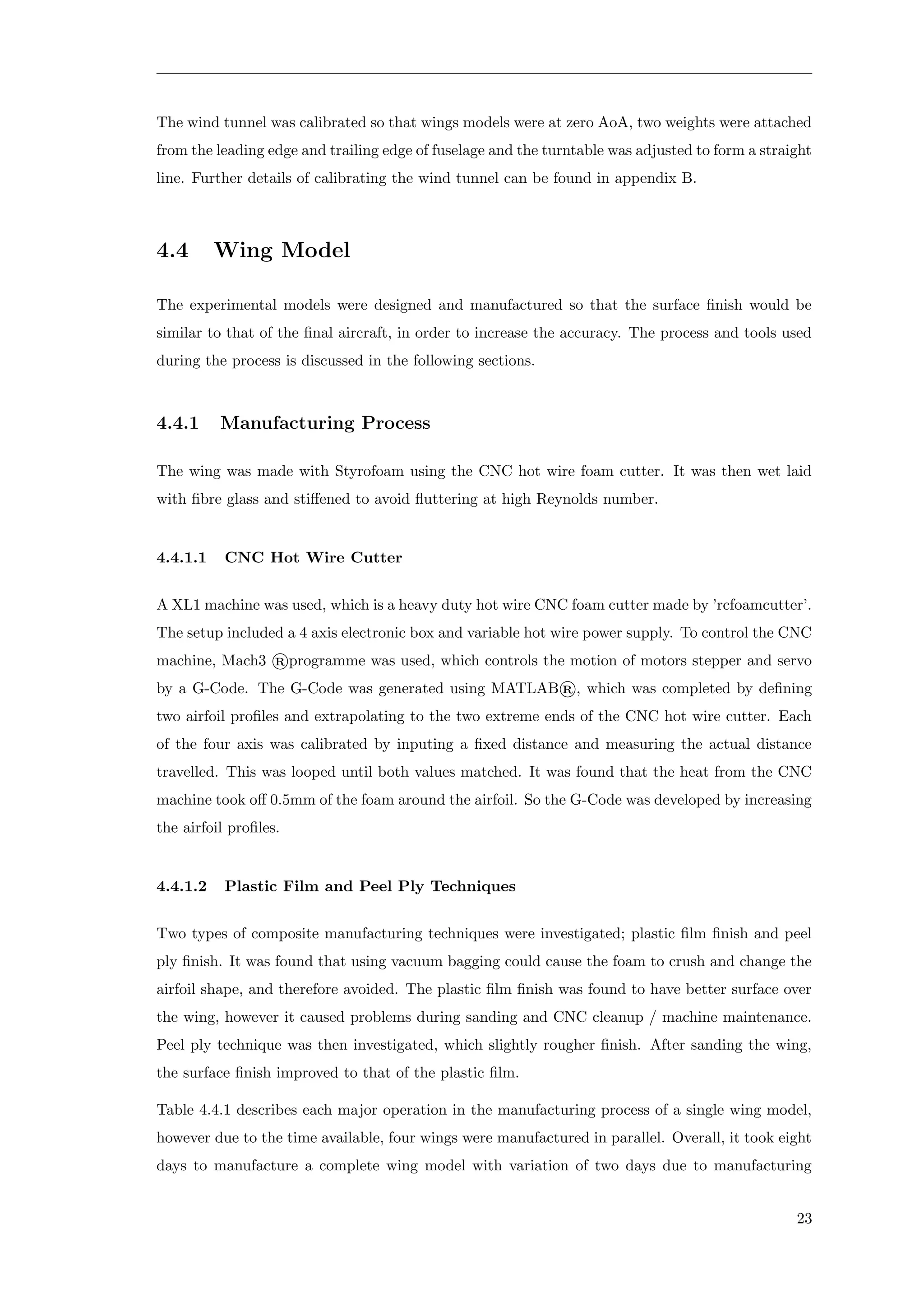 The wind tunnel was calibrated so that wings models were at zero AoA, two weights were attached
from the leading edge and trailing edge of fuselage and the turntable was adjusted to form a straight
line. Further details of calibrating the wind tunnel can be found in appendix B.
4.4 Wing Model
The experimental models were designed and manufactured so that the surface ﬁnish would be
similar to that of the ﬁnal aircraft, in order to increase the accuracy. The process and tools used
during the process is discussed in the following sections.
4.4.1 Manufacturing Process
The wing was made with Styrofoam using the CNC hot wire foam cutter. It was then wet laid
with ﬁbre glass and stiﬀened to avoid ﬂuttering at high Reynolds number.
4.4.1.1 CNC Hot Wire Cutter
A XL1 machine was used, which is a heavy duty hot wire CNC foam cutter made by ’rcfoamcutter’.
The setup included a 4 axis electronic box and variable hot wire power supply. To control the CNC
machine, Mach3 ®programme was used, which controls the motion of motors stepper and servo
by a G-Code. The G-Code was generated using MATLAB®, which was completed by deﬁning
two airfoil proﬁles and extrapolating to the two extreme ends of the CNC hot wire cutter. Each
of the four axis was calibrated by inputing a ﬁxed distance and measuring the actual distance
travelled. This was looped until both values matched. It was found that the heat from the CNC
machine took oﬀ 0.5mm of the foam around the airfoil. So the G-Code was developed by increasing
the airfoil proﬁles.
4.4.1.2 Plastic Film and Peel Ply Techniques
Two types of composite manufacturing techniques were investigated; plastic ﬁlm ﬁnish and peel
ply ﬁnish. It was found that using vacuum bagging could cause the foam to crush and change the
airfoil shape, and therefore avoided. The plastic ﬁlm ﬁnish was found to have better surface over
the wing, however it caused problems during sanding and CNC cleanup / machine maintenance.
Peel ply technique was then investigated, which slightly rougher ﬁnish. After sanding the wing,
the surface ﬁnish improved to that of the plastic ﬁlm.
Table 4.4.1 describes each major operation in the manufacturing process of a single wing model,
however due to the time available, four wings were manufactured in parallel. Overall, it took eight
days to manufacture a complete wing model with variation of two days due to manufacturing
23
 