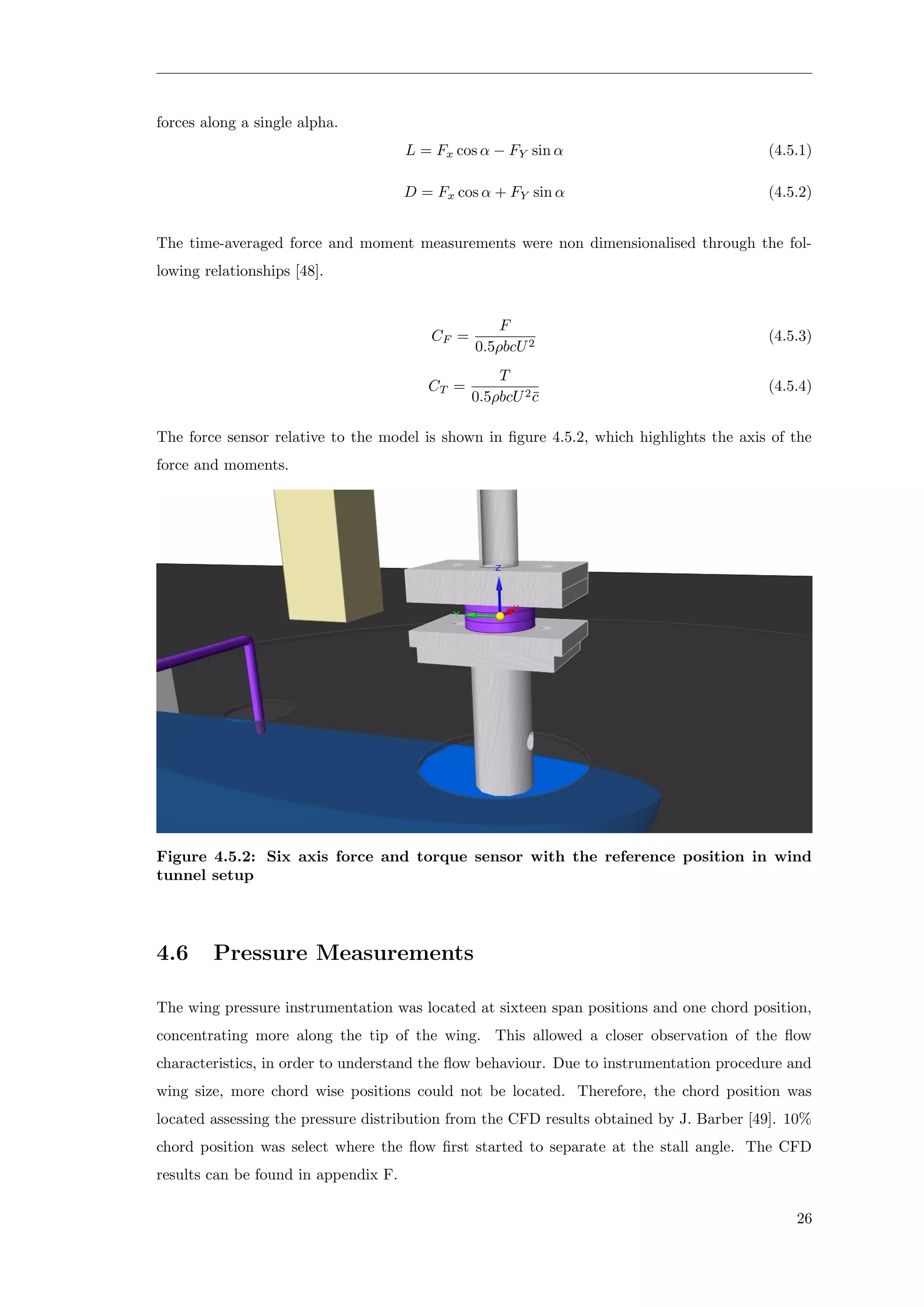 forces along a single alpha.
L = Fx cos α − FY sin α (4.5.1)
D = Fx cos α + FY sin α (4.5.2)
The time-averaged force and moment measurements were non dimensionalised through the fol-
lowing relationships [48].
CF =
F
0.5ρbcU2
(4.5.3)
CT =
T
0.5ρbcU2¯c
(4.5.4)
The force sensor relative to the model is shown in ﬁgure 4.5.2, which highlights the axis of the
force and moments.
Figure 4.5.2: Six axis force and torque sensor with the reference position in wind
tunnel setup
4.6 Pressure Measurements
The wing pressure instrumentation was located at sixteen span positions and one chord position,
concentrating more along the tip of the wing. This allowed a closer observation of the ﬂow
characteristics, in order to understand the ﬂow behaviour. Due to instrumentation procedure and
wing size, more chord wise positions could not be located. Therefore, the chord position was
located assessing the pressure distribution from the CFD results obtained by J. Barber [49]. 10%
chord position was select where the ﬂow ﬁrst started to separate at the stall angle. The CFD
results can be found in appendix F.
26
 