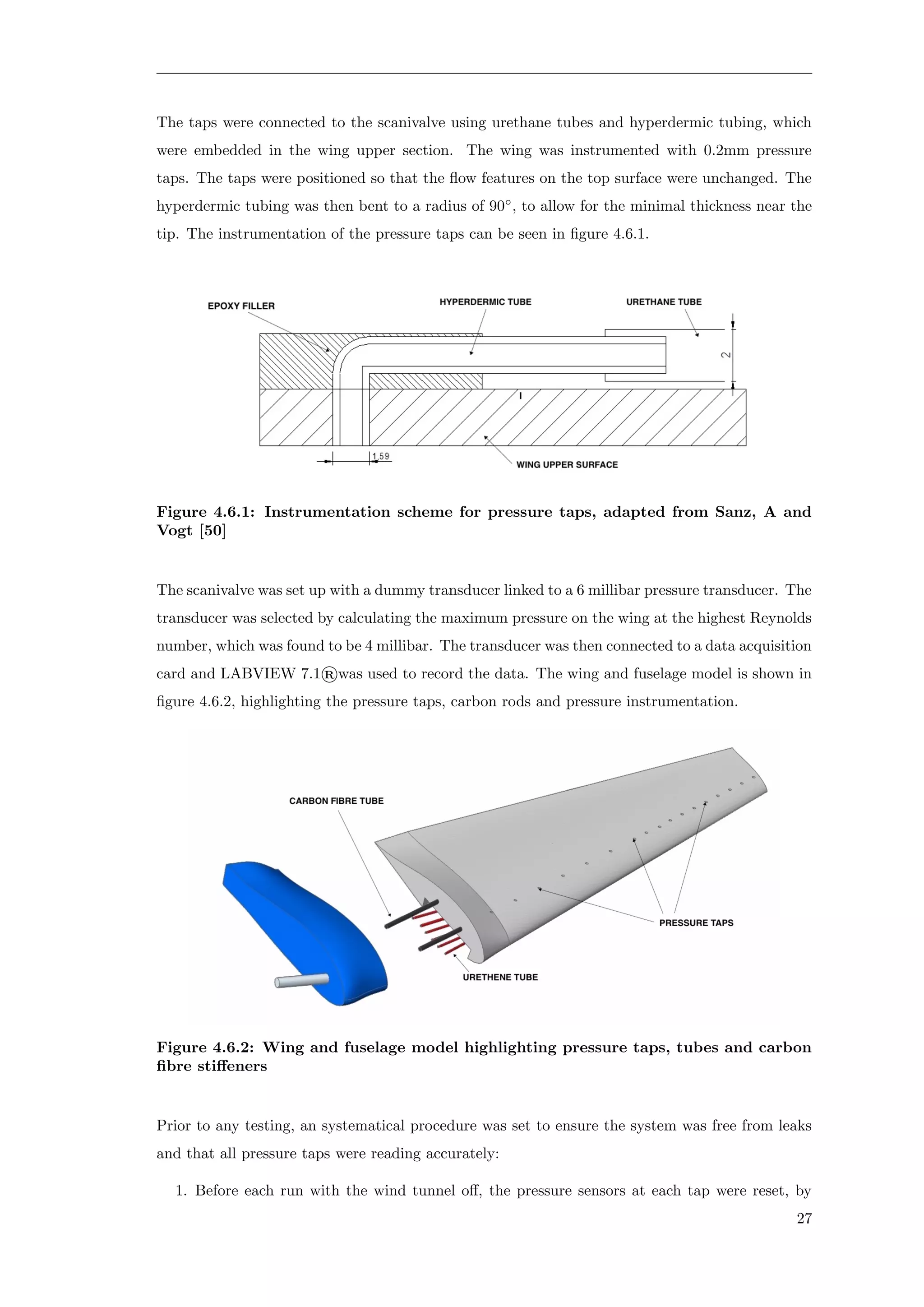 The taps were connected to the scanivalve using urethane tubes and hyperdermic tubing, which
were embedded in the wing upper section. The wing was instrumented with 0.2mm pressure
taps. The taps were positioned so that the ﬂow features on the top surface were unchanged. The
hyperdermic tubing was then bent to a radius of 90◦
, to allow for the minimal thickness near the
tip. The instrumentation of the pressure taps can be seen in ﬁgure 4.6.1.
Figure 4.6.1: Instrumentation scheme for pressure taps, adapted from Sanz, A and
Vogt [50]
The scanivalve was set up with a dummy transducer linked to a 6 millibar pressure transducer. The
transducer was selected by calculating the maximum pressure on the wing at the highest Reynolds
number, which was found to be 4 millibar. The transducer was then connected to a data acquisition
card and LABVIEW 7.1®was used to record the data. The wing and fuselage model is shown in
ﬁgure 4.6.2, highlighting the pressure taps, carbon rods and pressure instrumentation.
Figure 4.6.2: Wing and fuselage model highlighting pressure taps, tubes and carbon
ﬁbre stiﬀeners
Prior to any testing, an systematical procedure was set to ensure the system was free from leaks
and that all pressure taps were reading accurately:
1. Before each run with the wind tunnel oﬀ, the pressure sensors at each tap were reset, by
27
 