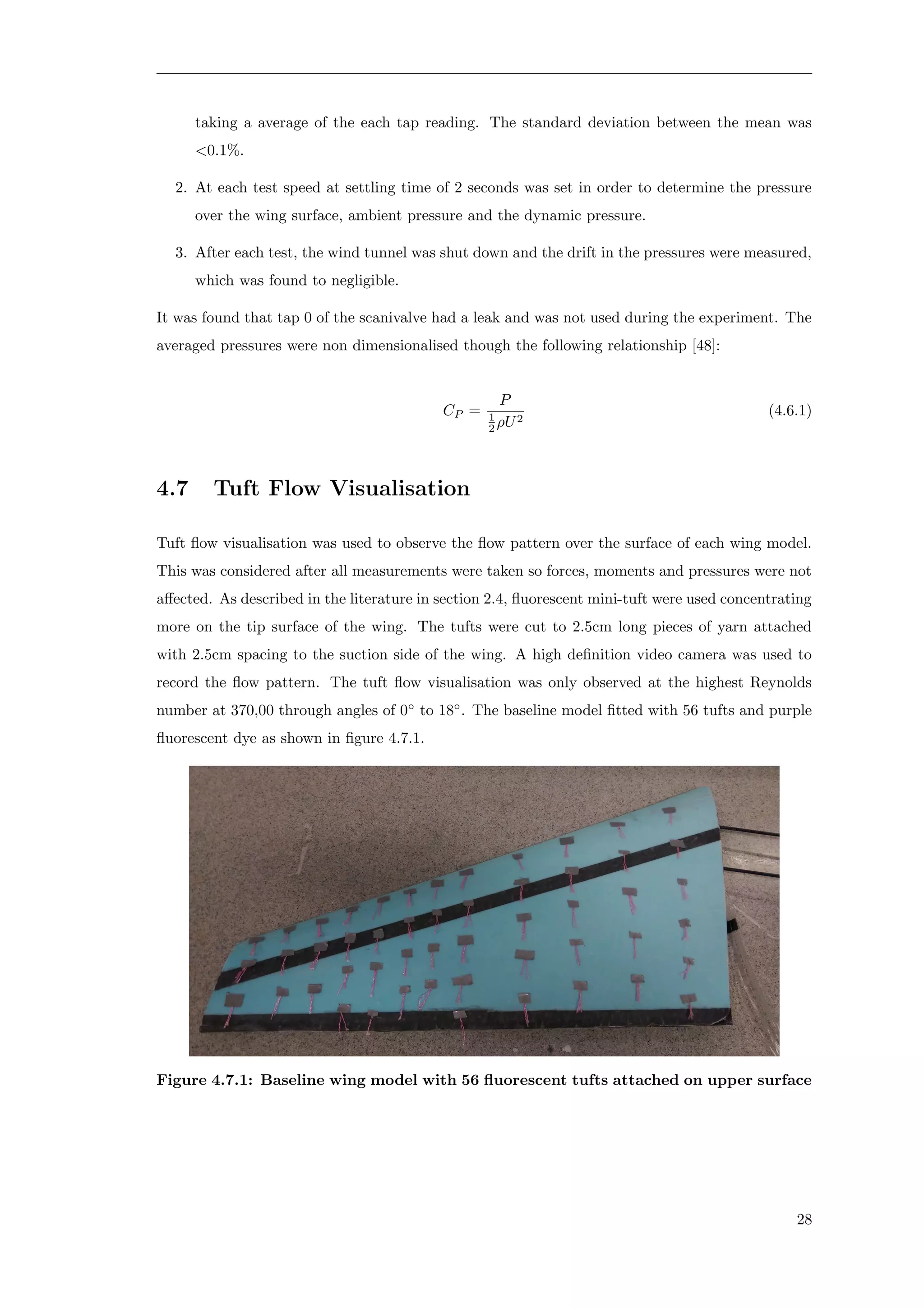taking a average of the each tap reading. The standard deviation between the mean was
<0.1%.
2. At each test speed at settling time of 2 seconds was set in order to determine the pressure
over the wing surface, ambient pressure and the dynamic pressure.
3. After each test, the wind tunnel was shut down and the drift in the pressures were measured,
which was found to negligible.
It was found that tap 0 of the scanivalve had a leak and was not used during the experiment. The
averaged pressures were non dimensionalised though the following relationship [48]:
CP =
P
1
2 ρU2
(4.6.1)
4.7 Tuft Flow Visualisation
Tuft ﬂow visualisation was used to observe the ﬂow pattern over the surface of each wing model.
This was considered after all measurements were taken so forces, moments and pressures were not
aﬀected. As described in the literature in section 2.4, ﬂuorescent mini-tuft were used concentrating
more on the tip surface of the wing. The tufts were cut to 2.5cm long pieces of yarn attached
with 2.5cm spacing to the suction side of the wing. A high deﬁnition video camera was used to
record the ﬂow pattern. The tuft ﬂow visualisation was only observed at the highest Reynolds
number at 370,00 through angles of 0◦
to 18◦
. The baseline model ﬁtted with 56 tufts and purple
ﬂuorescent dye as shown in ﬁgure 4.7.1.
Figure 4.7.1: Baseline wing model with 56 ﬂuorescent tufts attached on upper surface
28
 