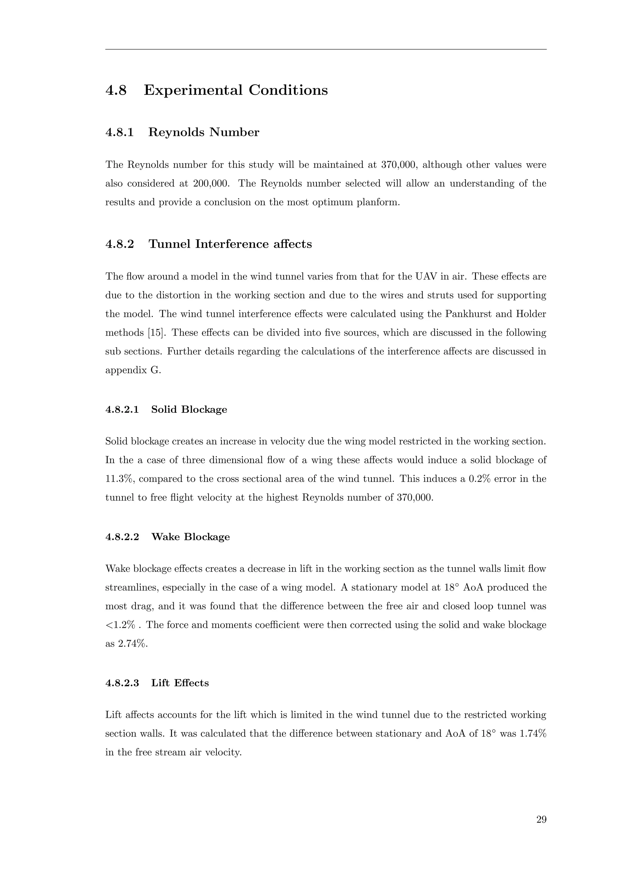 4.8 Experimental Conditions
4.8.1 Reynolds Number
The Reynolds number for this study will be maintained at 370,000, although other values were
also considered at 200,000. The Reynolds number selected will allow an understanding of the
results and provide a conclusion on the most optimum planform.
4.8.2 Tunnel Interference aﬀects
The ﬂow around a model in the wind tunnel varies from that for the UAV in air. These eﬀects are
due to the distortion in the working section and due to the wires and struts used for supporting
the model. The wind tunnel interference eﬀects were calculated using the Pankhurst and Holder
methods [15]. These eﬀects can be divided into ﬁve sources, which are discussed in the following
sub sections. Further details regarding the calculations of the interference aﬀects are discussed in
appendix G.
4.8.2.1 Solid Blockage
Solid blockage creates an increase in velocity due the wing model restricted in the working section.
In the a case of three dimensional ﬂow of a wing these aﬀects would induce a solid blockage of
11.3%, compared to the cross sectional area of the wind tunnel. This induces a 0.2% error in the
tunnel to free ﬂight velocity at the highest Reynolds number of 370,000.
4.8.2.2 Wake Blockage
Wake blockage eﬀects creates a decrease in lift in the working section as the tunnel walls limit ﬂow
streamlines, especially in the case of a wing model. A stationary model at 18◦
AoA produced the
most drag, and it was found that the diﬀerence between the free air and closed loop tunnel was
<1.2% . The force and moments coeﬃcient were then corrected using the solid and wake blockage
as 2.74%.
4.8.2.3 Lift Eﬀects
Lift aﬀects accounts for the lift which is limited in the wind tunnel due to the restricted working
section walls. It was calculated that the diﬀerence between stationary and AoA of 18◦
was 1.74%
in the free stream air velocity.
29
 