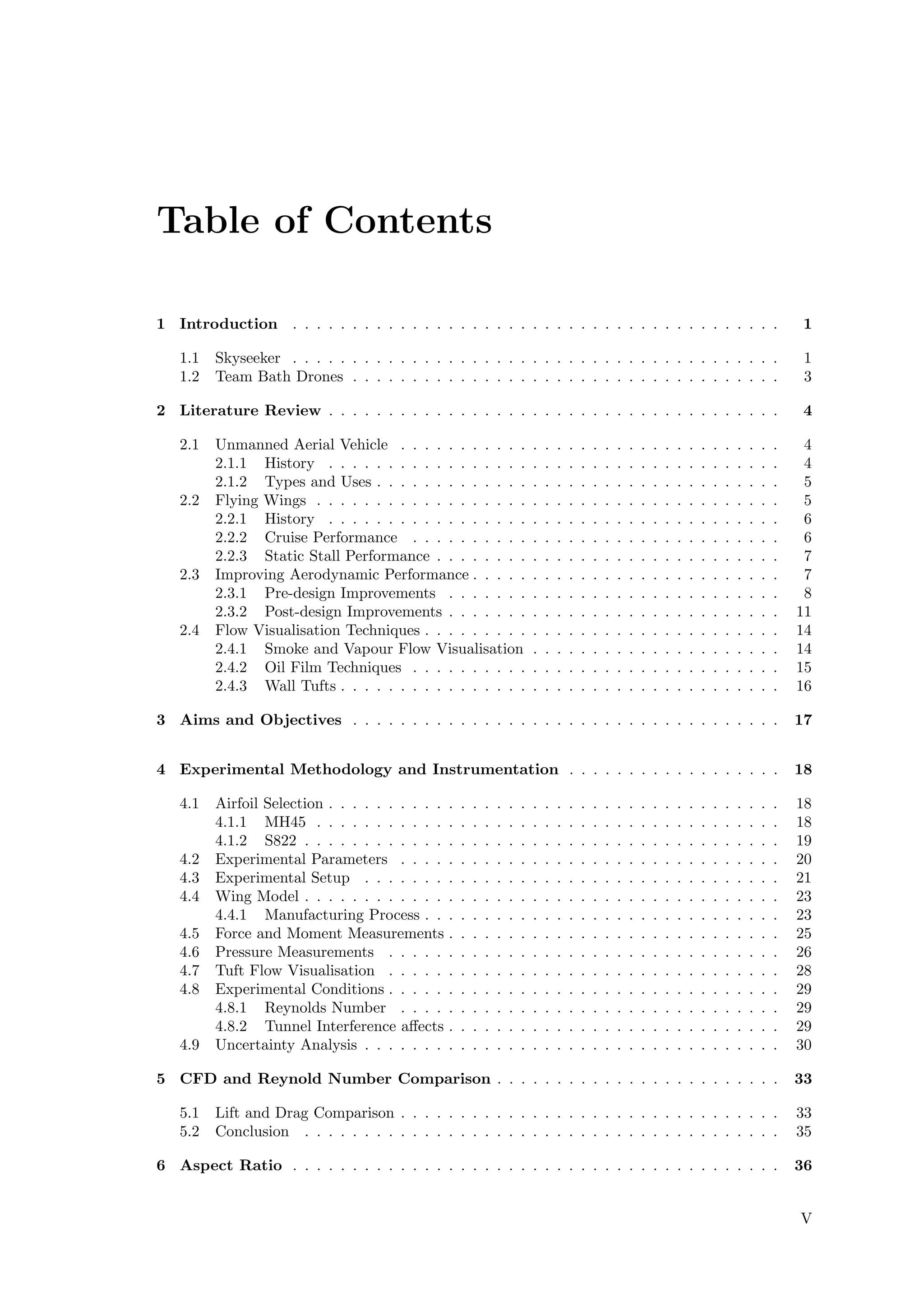 Table of Contents
1 Introduction . . . . . . . . . . . . . . . . . . . . . . . . . . . . . . . . . . . . . . . . . 1
1.1 Skyseeker . . . . . . . . . . . . . . . . . . . . . . . . . . . . . . . . . . . . . . . . . 1
1.2 Team Bath Drones . . . . . . . . . . . . . . . . . . . . . . . . . . . . . . . . . . . . 3
2 Literature Review . . . . . . . . . . . . . . . . . . . . . . . . . . . . . . . . . . . . . . 4
2.1 Unmanned Aerial Vehicle . . . . . . . . . . . . . . . . . . . . . . . . . . . . . . . . 4
2.1.1 History . . . . . . . . . . . . . . . . . . . . . . . . . . . . . . . . . . . . . . 4
2.1.2 Types and Uses . . . . . . . . . . . . . . . . . . . . . . . . . . . . . . . . . . 5
2.2 Flying Wings . . . . . . . . . . . . . . . . . . . . . . . . . . . . . . . . . . . . . . . 5
2.2.1 History . . . . . . . . . . . . . . . . . . . . . . . . . . . . . . . . . . . . . . 6
2.2.2 Cruise Performance . . . . . . . . . . . . . . . . . . . . . . . . . . . . . . . 6
2.2.3 Static Stall Performance . . . . . . . . . . . . . . . . . . . . . . . . . . . . . 7
2.3 Improving Aerodynamic Performance . . . . . . . . . . . . . . . . . . . . . . . . . . 7
2.3.1 Pre-design Improvements . . . . . . . . . . . . . . . . . . . . . . . . . . . . 8
2.3.2 Post-design Improvements . . . . . . . . . . . . . . . . . . . . . . . . . . . . 11
2.4 Flow Visualisation Techniques . . . . . . . . . . . . . . . . . . . . . . . . . . . . . . 14
2.4.1 Smoke and Vapour Flow Visualisation . . . . . . . . . . . . . . . . . . . . . 14
2.4.2 Oil Film Techniques . . . . . . . . . . . . . . . . . . . . . . . . . . . . . . . 15
2.4.3 Wall Tufts . . . . . . . . . . . . . . . . . . . . . . . . . . . . . . . . . . . . . 16
3 Aims and Objectives . . . . . . . . . . . . . . . . . . . . . . . . . . . . . . . . . . . . 17
4 Experimental Methodology and Instrumentation . . . . . . . . . . . . . . . . . . 18
4.1 Airfoil Selection . . . . . . . . . . . . . . . . . . . . . . . . . . . . . . . . . . . . . . 18
4.1.1 MH45 . . . . . . . . . . . . . . . . . . . . . . . . . . . . . . . . . . . . . . . 18
4.1.2 S822 . . . . . . . . . . . . . . . . . . . . . . . . . . . . . . . . . . . . . . . . 19
4.2 Experimental Parameters . . . . . . . . . . . . . . . . . . . . . . . . . . . . . . . . 20
4.3 Experimental Setup . . . . . . . . . . . . . . . . . . . . . . . . . . . . . . . . . . . 21
4.4 Wing Model . . . . . . . . . . . . . . . . . . . . . . . . . . . . . . . . . . . . . . . . 23
4.4.1 Manufacturing Process . . . . . . . . . . . . . . . . . . . . . . . . . . . . . . 23
4.5 Force and Moment Measurements . . . . . . . . . . . . . . . . . . . . . . . . . . . . 25
4.6 Pressure Measurements . . . . . . . . . . . . . . . . . . . . . . . . . . . . . . . . . 26
4.7 Tuft Flow Visualisation . . . . . . . . . . . . . . . . . . . . . . . . . . . . . . . . . 28
4.8 Experimental Conditions . . . . . . . . . . . . . . . . . . . . . . . . . . . . . . . . . 29
4.8.1 Reynolds Number . . . . . . . . . . . . . . . . . . . . . . . . . . . . . . . . 29
4.8.2 Tunnel Interference aﬀects . . . . . . . . . . . . . . . . . . . . . . . . . . . . 29
4.9 Uncertainty Analysis . . . . . . . . . . . . . . . . . . . . . . . . . . . . . . . . . . . 30
5 CFD and Reynold Number Comparison . . . . . . . . . . . . . . . . . . . . . . . . 33
5.1 Lift and Drag Comparison . . . . . . . . . . . . . . . . . . . . . . . . . . . . . . . . 33
5.2 Conclusion . . . . . . . . . . . . . . . . . . . . . . . . . . . . . . . . . . . . . . . . 35
6 Aspect Ratio . . . . . . . . . . . . . . . . . . . . . . . . . . . . . . . . . . . . . . . . . 36
V
 