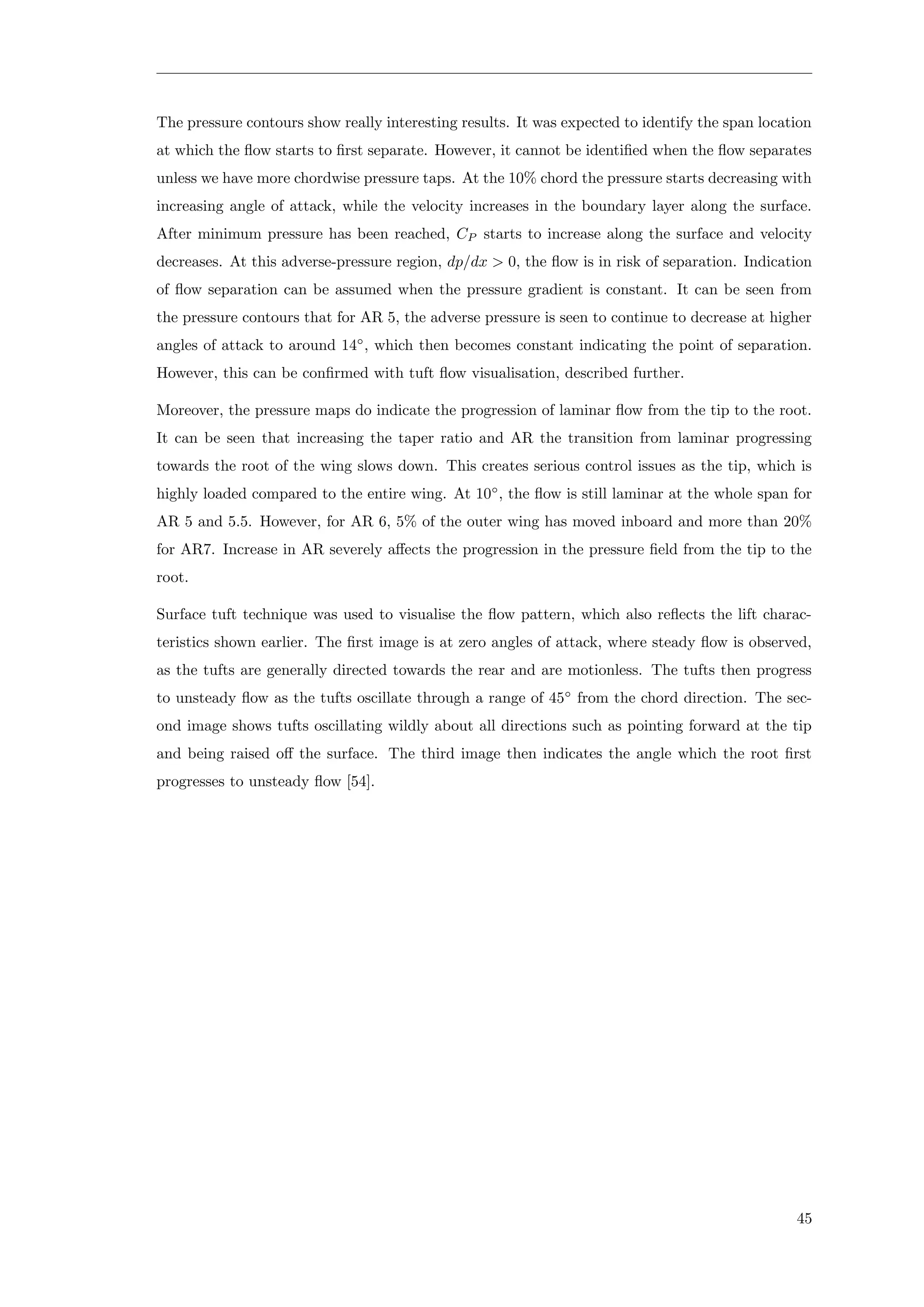 The pressure contours show really interesting results. It was expected to identify the span location
at which the ﬂow starts to ﬁrst separate. However, it cannot be identiﬁed when the ﬂow separates
unless we have more chordwise pressure taps. At the 10% chord the pressure starts decreasing with
increasing angle of attack, while the velocity increases in the boundary layer along the surface.
After minimum pressure has been reached, CP starts to increase along the surface and velocity
decreases. At this adverse-pressure region, dp/dx > 0, the ﬂow is in risk of separation. Indication
of ﬂow separation can be assumed when the pressure gradient is constant. It can be seen from
the pressure contours that for AR 5, the adverse pressure is seen to continue to decrease at higher
angles of attack to around 14◦
, which then becomes constant indicating the point of separation.
However, this can be conﬁrmed with tuft ﬂow visualisation, described further.
Moreover, the pressure maps do indicate the progression of laminar ﬂow from the tip to the root.
It can be seen that increasing the taper ratio and AR the transition from laminar progressing
towards the root of the wing slows down. This creates serious control issues as the tip, which is
highly loaded compared to the entire wing. At 10◦
, the ﬂow is still laminar at the whole span for
AR 5 and 5.5. However, for AR 6, 5% of the outer wing has moved inboard and more than 20%
for AR7. Increase in AR severely aﬀects the progression in the pressure ﬁeld from the tip to the
root.
Surface tuft technique was used to visualise the ﬂow pattern, which also reﬂects the lift charac-
teristics shown earlier. The ﬁrst image is at zero angles of attack, where steady ﬂow is observed,
as the tufts are generally directed towards the rear and are motionless. The tufts then progress
to unsteady ﬂow as the tufts oscillate through a range of 45◦
from the chord direction. The sec-
ond image shows tufts oscillating wildly about all directions such as pointing forward at the tip
and being raised oﬀ the surface. The third image then indicates the angle which the root ﬁrst
progresses to unsteady ﬂow [54].
45
 
