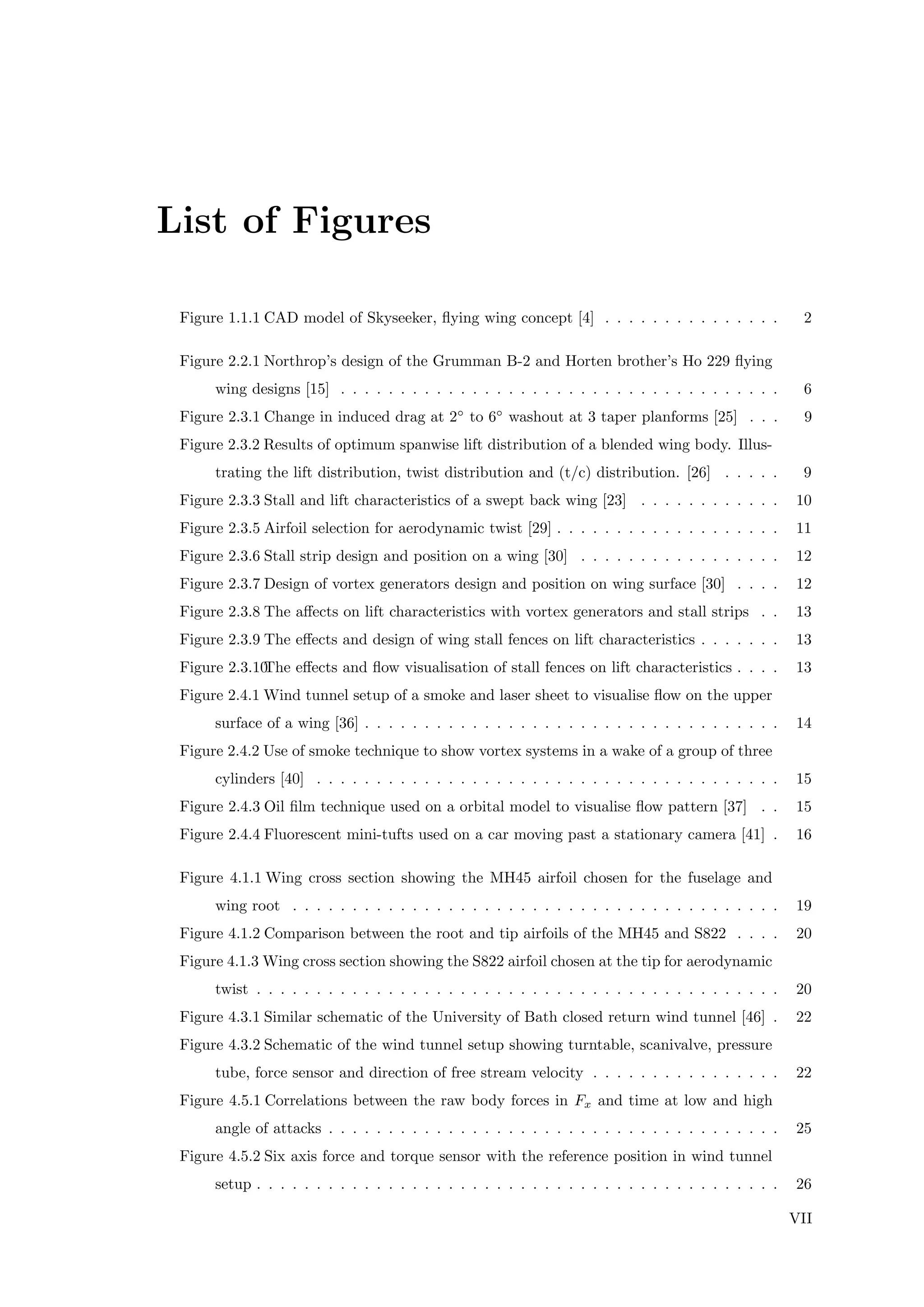 List of Figures
Figure 1.1.1 CAD model of Skyseeker, ﬂying wing concept [4] . . . . . . . . . . . . . . . 2
Figure 2.2.1 Northrop’s design of the Grumman B-2 and Horten brother’s Ho 229 ﬂying
wing designs [15] . . . . . . . . . . . . . . . . . . . . . . . . . . . . . . . . . . . . . 6
Figure 2.3.1 Change in induced drag at 2◦
to 6◦
washout at 3 taper planforms [25] . . . 9
Figure 2.3.2 Results of optimum spanwise lift distribution of a blended wing body. Illus-
trating the lift distribution, twist distribution and (t/c) distribution. [26] . . . . . 9
Figure 2.3.3 Stall and lift characteristics of a swept back wing [23] . . . . . . . . . . . . 10
Figure 2.3.5 Airfoil selection for aerodynamic twist [29] . . . . . . . . . . . . . . . . . . . 11
Figure 2.3.6 Stall strip design and position on a wing [30] . . . . . . . . . . . . . . . . . 12
Figure 2.3.7 Design of vortex generators design and position on wing surface [30] . . . . 12
Figure 2.3.8 The aﬀects on lift characteristics with vortex generators and stall strips . . 13
Figure 2.3.9 The eﬀects and design of wing stall fences on lift characteristics . . . . . . . 13
Figure 2.3.10The eﬀects and ﬂow visualisation of stall fences on lift characteristics . . . . 13
Figure 2.4.1 Wind tunnel setup of a smoke and laser sheet to visualise ﬂow on the upper
surface of a wing [36] . . . . . . . . . . . . . . . . . . . . . . . . . . . . . . . . . . . 14
Figure 2.4.2 Use of smoke technique to show vortex systems in a wake of a group of three
cylinders [40] . . . . . . . . . . . . . . . . . . . . . . . . . . . . . . . . . . . . . . . 15
Figure 2.4.3 Oil ﬁlm technique used on a orbital model to visualise ﬂow pattern [37] . . 15
Figure 2.4.4 Fluorescent mini-tufts used on a car moving past a stationary camera [41] . 16
Figure 4.1.1 Wing cross section showing the MH45 airfoil chosen for the fuselage and
wing root . . . . . . . . . . . . . . . . . . . . . . . . . . . . . . . . . . . . . . . . . 19
Figure 4.1.2 Comparison between the root and tip airfoils of the MH45 and S822 . . . . 20
Figure 4.1.3 Wing cross section showing the S822 airfoil chosen at the tip for aerodynamic
twist . . . . . . . . . . . . . . . . . . . . . . . . . . . . . . . . . . . . . . . . . . . . 20
Figure 4.3.1 Similar schematic of the University of Bath closed return wind tunnel [46] . 22
Figure 4.3.2 Schematic of the wind tunnel setup showing turntable, scanivalve, pressure
tube, force sensor and direction of free stream velocity . . . . . . . . . . . . . . . . 22
Figure 4.5.1 Correlations between the raw body forces in Fx and time at low and high
angle of attacks . . . . . . . . . . . . . . . . . . . . . . . . . . . . . . . . . . . . . . 25
Figure 4.5.2 Six axis force and torque sensor with the reference position in wind tunnel
setup . . . . . . . . . . . . . . . . . . . . . . . . . . . . . . . . . . . . . . . . . . . . 26
VII
 