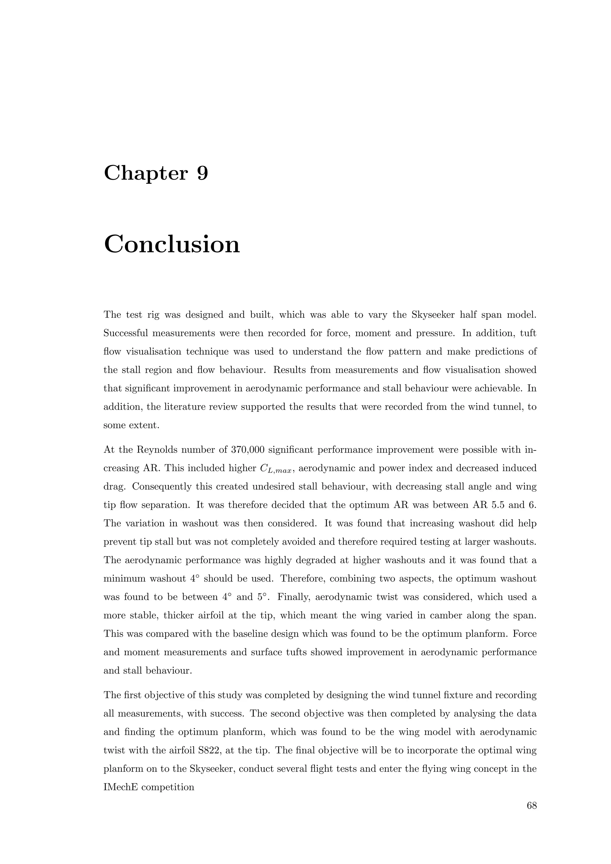 Chapter 9
Conclusion
The test rig was designed and built, which was able to vary the Skyseeker half span model.
Successful measurements were then recorded for force, moment and pressure. In addition, tuft
ﬂow visualisation technique was used to understand the ﬂow pattern and make predictions of
the stall region and ﬂow behaviour. Results from measurements and ﬂow visualisation showed
that signiﬁcant improvement in aerodynamic performance and stall behaviour were achievable. In
addition, the literature review supported the results that were recorded from the wind tunnel, to
some extent.
At the Reynolds number of 370,000 signiﬁcant performance improvement were possible with in-
creasing AR. This included higher CL,max, aerodynamic and power index and decreased induced
drag. Consequently this created undesired stall behaviour, with decreasing stall angle and wing
tip ﬂow separation. It was therefore decided that the optimum AR was between AR 5.5 and 6.
The variation in washout was then considered. It was found that increasing washout did help
prevent tip stall but was not completely avoided and therefore required testing at larger washouts.
The aerodynamic performance was highly degraded at higher washouts and it was found that a
minimum washout 4◦
should be used. Therefore, combining two aspects, the optimum washout
was found to be between 4◦
and 5◦
. Finally, aerodynamic twist was considered, which used a
more stable, thicker airfoil at the tip, which meant the wing varied in camber along the span.
This was compared with the baseline design which was found to be the optimum planform. Force
and moment measurements and surface tufts showed improvement in aerodynamic performance
and stall behaviour.
The ﬁrst objective of this study was completed by designing the wind tunnel ﬁxture and recording
all measurements, with success. The second objective was then completed by analysing the data
and ﬁnding the optimum planform, which was found to be the wing model with aerodynamic
twist with the airfoil S822, at the tip. The ﬁnal objective will be to incorporate the optimal wing
planform on to the Skyseeker, conduct several ﬂight tests and enter the ﬂying wing concept in the
IMechE competition
68
 