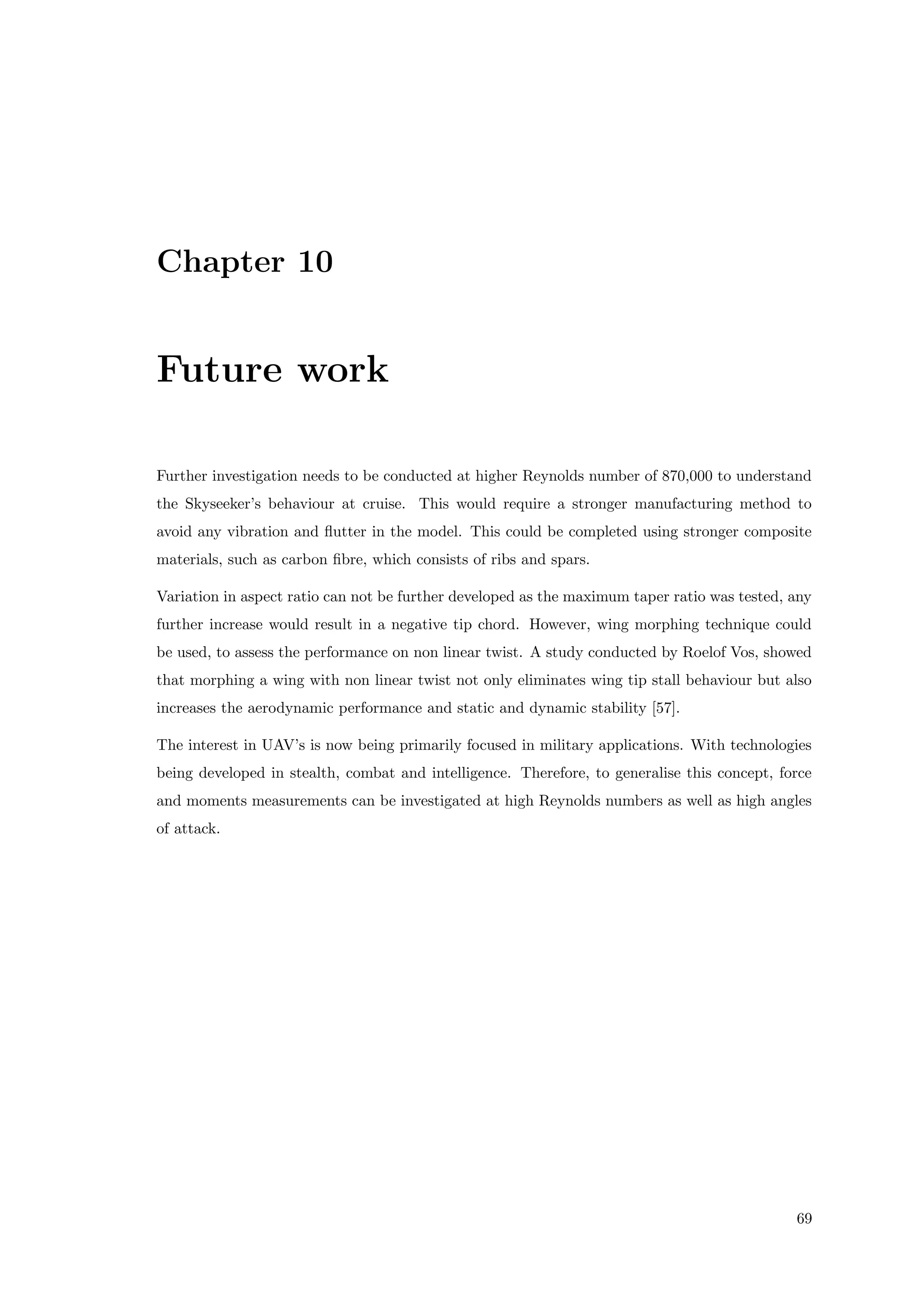 Chapter 10
Future work
Further investigation needs to be conducted at higher Reynolds number of 870,000 to understand
the Skyseeker’s behaviour at cruise. This would require a stronger manufacturing method to
avoid any vibration and ﬂutter in the model. This could be completed using stronger composite
materials, such as carbon ﬁbre, which consists of ribs and spars.
Variation in aspect ratio can not be further developed as the maximum taper ratio was tested, any
further increase would result in a negative tip chord. However, wing morphing technique could
be used, to assess the performance on non linear twist. A study conducted by Roelof Vos, showed
that morphing a wing with non linear twist not only eliminates wing tip stall behaviour but also
increases the aerodynamic performance and static and dynamic stability [57].
The interest in UAV’s is now being primarily focused in military applications. With technologies
being developed in stealth, combat and intelligence. Therefore, to generalise this concept, force
and moments measurements can be investigated at high Reynolds numbers as well as high angles
of attack.
69
 