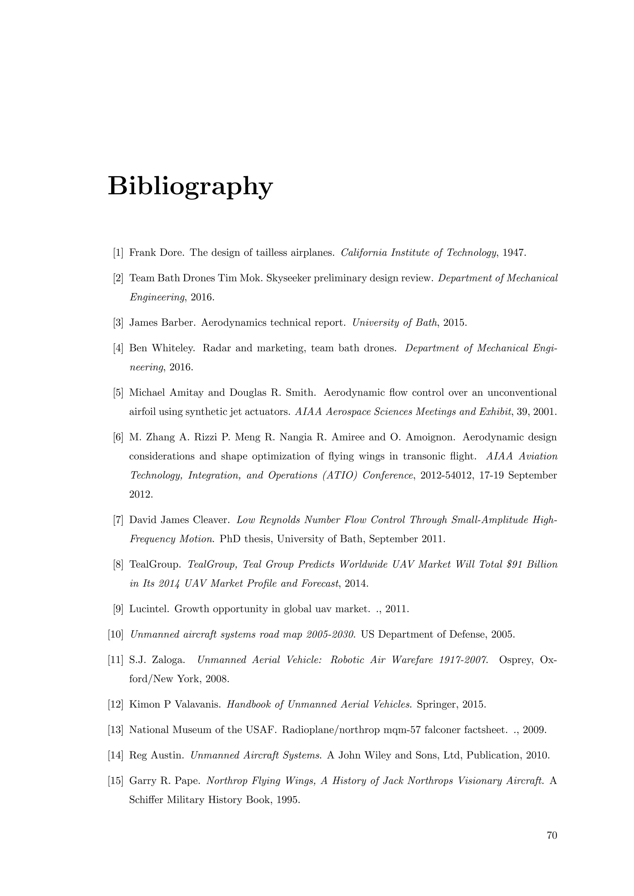 Bibliography
[1] Frank Dore. The design of tailless airplanes. California Institute of Technology, 1947.
[2] Team Bath Drones Tim Mok. Skyseeker preliminary design review. Department of Mechanical
Engineering, 2016.
[3] James Barber. Aerodynamics technical report. University of Bath, 2015.
[4] Ben Whiteley. Radar and marketing, team bath drones. Department of Mechanical Engi-
neering, 2016.
[5] Michael Amitay and Douglas R. Smith. Aerodynamic ﬂow control over an unconventional
airfoil using synthetic jet actuators. AIAA Aerospace Sciences Meetings and Exhibit, 39, 2001.
[6] M. Zhang A. Rizzi P. Meng R. Nangia R. Amiree and O. Amoignon. Aerodynamic design
considerations and shape optimization of ﬂying wings in transonic ﬂight. AIAA Aviation
Technology, Integration, and Operations (ATIO) Conference, 2012-54012, 17-19 September
2012.
[7] David James Cleaver. Low Reynolds Number Flow Control Through Small-Amplitude High-
Frequency Motion. PhD thesis, University of Bath, September 2011.
[8] TealGroup. TealGroup, Teal Group Predicts Worldwide UAV Market Will Total $91 Billion
in Its 2014 UAV Market Proﬁle and Forecast, 2014.
[9] Lucintel. Growth opportunity in global uav market. ., 2011.
[10] Unmanned aircraft systems road map 2005-2030. US Department of Defense, 2005.
[11] S.J. Zaloga. Unmanned Aerial Vehicle: Robotic Air Warefare 1917-2007. Osprey, Ox-
ford/New York, 2008.
[12] Kimon P Valavanis. Handbook of Unmanned Aerial Vehicles. Springer, 2015.
[13] National Museum of the USAF. Radioplane/northrop mqm-57 falconer factsheet. ., 2009.
[14] Reg Austin. Unmanned Aircraft Systems. A John Wiley and Sons, Ltd, Publication, 2010.
[15] Garry R. Pape. Northrop Flying Wings, A History of Jack Northrops Visionary Aircraft. A
Schiﬀer Military History Book, 1995.
70
 