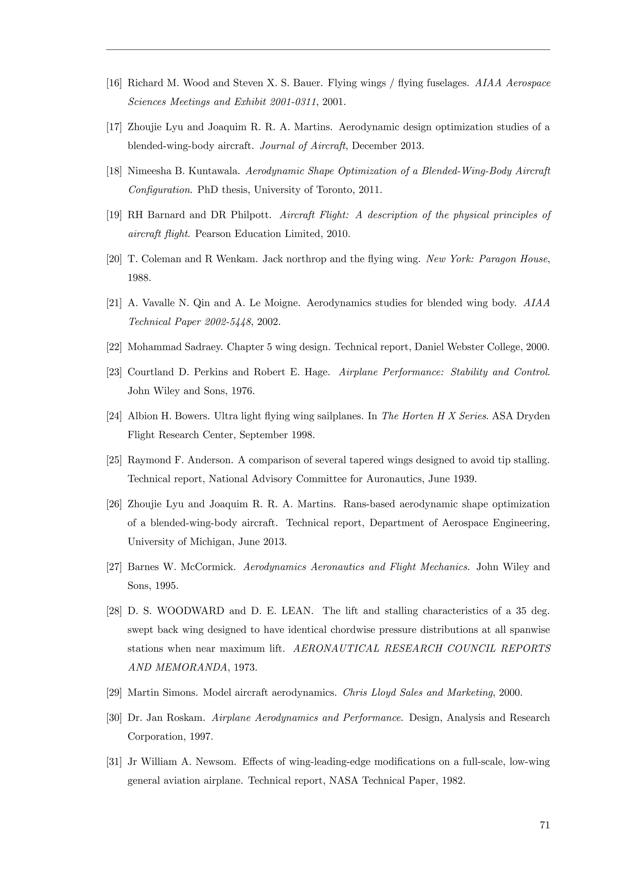 [16] Richard M. Wood and Steven X. S. Bauer. Flying wings / ﬂying fuselages. AIAA Aerospace
Sciences Meetings and Exhibit 2001-0311, 2001.
[17] Zhoujie Lyu and Joaquim R. R. A. Martins. Aerodynamic design optimization studies of a
blended-wing-body aircraft. Journal of Aircraft, December 2013.
[18] Nimeesha B. Kuntawala. Aerodynamic Shape Optimization of a Blended-Wing-Body Aircraft
Conﬁguration. PhD thesis, University of Toronto, 2011.
[19] RH Barnard and DR Philpott. Aircraft Flight: A description of the physical principles of
aircraft ﬂight. Pearson Education Limited, 2010.
[20] T. Coleman and R Wenkam. Jack northrop and the ﬂying wing. New York: Paragon House,
1988.
[21] A. Vavalle N. Qin and A. Le Moigne. Aerodynamics studies for blended wing body. AIAA
Technical Paper 2002-5448, 2002.
[22] Mohammad Sadraey. Chapter 5 wing design. Technical report, Daniel Webster College, 2000.
[23] Courtland D. Perkins and Robert E. Hage. Airplane Performance: Stability and Control.
John Wiley and Sons, 1976.
[24] Albion H. Bowers. Ultra light ﬂying wing sailplanes. In The Horten H X Series. ASA Dryden
Flight Research Center, September 1998.
[25] Raymond F. Anderson. A comparison of several tapered wings designed to avoid tip stalling.
Technical report, National Advisory Committee for Auronautics, June 1939.
[26] Zhoujie Lyu and Joaquim R. R. A. Martins. Rans-based aerodynamic shape optimization
of a blended-wing-body aircraft. Technical report, Department of Aerospace Engineering,
University of Michigan, June 2013.
[27] Barnes W. McCormick. Aerodynamics Aeronautics and Flight Mechanics. John Wiley and
Sons, 1995.
[28] D. S. WOODWARD and D. E. LEAN. The lift and stalling characteristics of a 35 deg.
swept back wing designed to have identical chordwise pressure distributions at all spanwise
stations when near maximum lift. AERONAUTICAL RESEARCH COUNCIL REPORTS
AND MEMORANDA, 1973.
[29] Martin Simons. Model aircraft aerodynamics. Chris Lloyd Sales and Marketing, 2000.
[30] Dr. Jan Roskam. Airplane Aerodynamics and Performance. Design, Analysis and Research
Corporation, 1997.
[31] Jr William A. Newsom. Eﬀects of wing-leading-edge modiﬁcations on a full-scale, low-wing
general aviation airplane. Technical report, NASA Technical Paper, 1982.
71
 