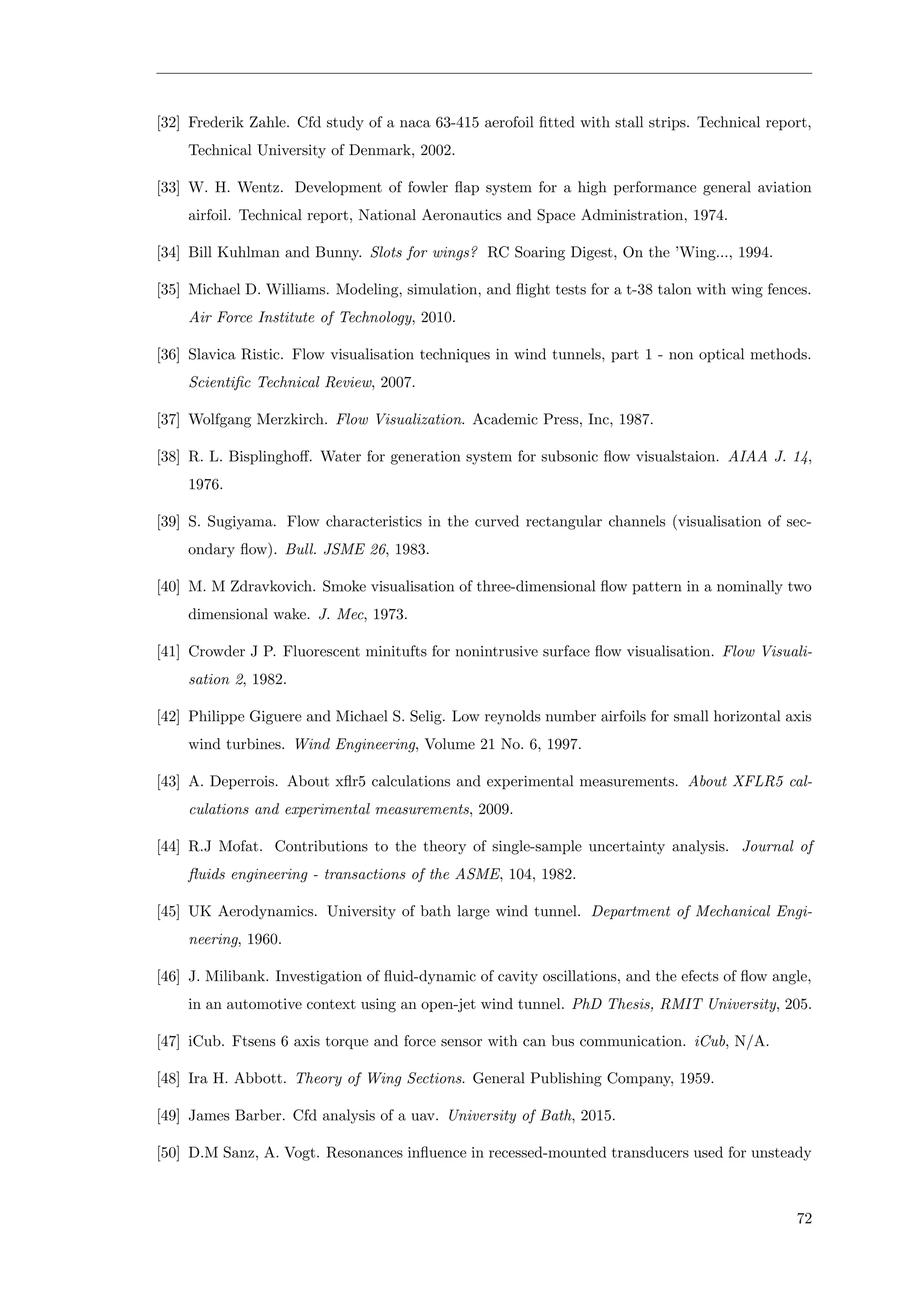 [32] Frederik Zahle. Cfd study of a naca 63-415 aerofoil ﬁtted with stall strips. Technical report,
Technical University of Denmark, 2002.
[33] W. H. Wentz. Development of fowler ﬂap system for a high performance general aviation
airfoil. Technical report, National Aeronautics and Space Administration, 1974.
[34] Bill Kuhlman and Bunny. Slots for wings? RC Soaring Digest, On the ’Wing..., 1994.
[35] Michael D. Williams. Modeling, simulation, and ﬂight tests for a t-38 talon with wing fences.
Air Force Institute of Technology, 2010.
[36] Slavica Ristic. Flow visualisation techniques in wind tunnels, part 1 - non optical methods.
Scientiﬁc Technical Review, 2007.
[37] Wolfgang Merzkirch. Flow Visualization. Academic Press, Inc, 1987.
[38] R. L. Bisplinghoﬀ. Water for generation system for subsonic ﬂow visualstaion. AIAA J. 14,
1976.
[39] S. Sugiyama. Flow characteristics in the curved rectangular channels (visualisation of sec-
ondary ﬂow). Bull. JSME 26, 1983.
[40] M. M Zdravkovich. Smoke visualisation of three-dimensional ﬂow pattern in a nominally two
dimensional wake. J. Mec, 1973.
[41] Crowder J P. Fluorescent minitufts for nonintrusive surface ﬂow visualisation. Flow Visuali-
sation 2, 1982.
[42] Philippe Giguere and Michael S. Selig. Low reynolds number airfoils for small horizontal axis
wind turbines. Wind Engineering, Volume 21 No. 6, 1997.
[43] A. Deperrois. About xﬂr5 calculations and experimental measurements. About XFLR5 cal-
culations and experimental measurements, 2009.
[44] R.J Mofat. Contributions to the theory of single-sample uncertainty analysis. Journal of
ﬂuids engineering - transactions of the ASME, 104, 1982.
[45] UK Aerodynamics. University of bath large wind tunnel. Department of Mechanical Engi-
neering, 1960.
[46] J. Milibank. Investigation of ﬂuid-dynamic of cavity oscillations, and the efects of ﬂow angle,
in an automotive context using an open-jet wind tunnel. PhD Thesis, RMIT University, 205.
[47] iCub. Ftsens 6 axis torque and force sensor with can bus communication. iCub, N/A.
[48] Ira H. Abbott. Theory of Wing Sections. General Publishing Company, 1959.
[49] James Barber. Cfd analysis of a uav. University of Bath, 2015.
[50] D.M Sanz, A. Vogt. Resonances inﬂuence in recessed-mounted transducers used for unsteady
72
 
